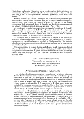Nicéia foram reafirmadas. Além disso, houve menção explícita do Espírito Santo em
termos de deidade, como o "Senhor e Doador da vida, procedente62
do Pai e do Filho; o
qual, com o Pai e o Filho juntamente é adorado e glorificado; o qual falou pelos
profetas".63
O título "Senhor" (gr. kurios), empregado nas Escrituras em alguns textos para
atribuir e explicitar a divindade, é destinado aqui (no Credo de Nicéia-Constantinopla) ao
Espírito Santo. Logo, aquEle que procede do Pai e do Filho (Jo 15.26) subsiste
pessoalmente desde a eternidade dentro da Deidade, sem divisão ou mudança quanto à
sua natureza (Ele é essencialmente homoousios com o Pai e o Filho).
As propriedades pessoais (as operações interiores de cada Pessoa dentro da Deidade)
atribuídas a cada um dos membros da Trindade são assim entendidas: o Pai é ingênito; o
Filho é gerado; e o Espírito Santo procede dEles. A insistência nessas propriedades
pessoais não é tentar explicar a Trindade, mas fazer a distinção entre as fórmulas
ortodoxas trinitarianas e as fórmulas heréticas modalísticas.
As distinções entre os membros da Deidade não se referem à sua essência ou
substância, mas ao relacionamento. Noutras palavras: a ordem de existência na Trindade,
no tocante ao ser essencial de Deus, está espelhada na Trindade salvífica. "São, portanto,
três, não na posição, mas no grau; não na substância, mas na forma; não no poder, mas na
sua manifestação".64
O processo contínuo da pesquisa da natureza do Deus vivo cede lugar, a essa altura, à
adoração. Juntamente com os apóstolos, os pais da igreja, os mártires e os maiores
teólogos no decurso da história da Igreja, temos de reconhecer que "toda a boa teologia
termina com uma doxologia", (cf. Rm 11.33-36). Considere esse hino clássico de
Reginald Heber:
Santo! Santo! Santo! Deus Onipotente!
Tuas obras louvam teu nome com fervor;
Santo! Santo! Santo! Justo e compassivo!
Es Deus triúno, excelso Criador!
A TRINDADE E A DOUTRINA DA SALVAÇÃO
As opiniões não-trinitarianas, tais como o modalismo e o arianismo, reduzem a
doutrina da salvação a uma charada divina. Todas as convicções cristãs básicas que se
centralizam na obra da Cruz pressupõem a distinção pessoal dos membros da
Trindade. Refletindo, podemos perguntar se é necessário crer na doutrina da Trindade
para ser salvo. A resposta histórica e teológica é que a Igreja não tem usualmente
exigido uma declaração explícita de fé na doutrina da Trindade para a pessoa ser
batizada. Mas a Igreja certamente espera uma fé implícita no Deus Trino e Uno como
aspecto essencial do nosso relacionamento pessoal com os papéis distintivos de cada
uma das Pessoas da Deidade, na obra salvífica em prol da humanidade.
A doutrina da salvação (inclusive a reconciliação, a propiciação, a redenção, a
justificação e a expiação) depende da cooperação dos membros distintivos do Deus
Trino e Uno (Ef 1.3-14). Por isso, renunciar deliberadamente a doutrina da Trindade
ameaça gravemente a nossa esperança de salvação pessoal. As Escrituras incluem
todos os membros da raça humana na condenação universal do pecado (Rm 3.23), e
por isso, todos "precisam da salvação; a doutrina da salvação requer um Salvador
adequado, ou seja: uma cristologia adequada. Uma cristologia sadia exige um conceito
satisfatório de Deus, isto é, uma teologia especial e sadia - que nos traz de volta à
doutrina da Trindade".65
 