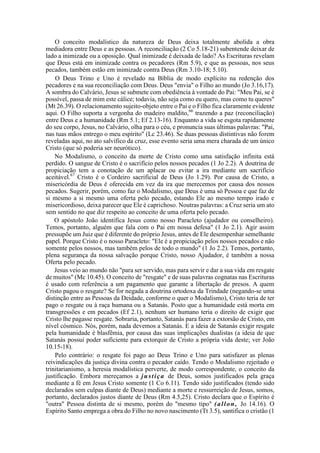 O conceito modalístico da natureza de Deus deixa totalmente abolida a obra
mediadora entre Deus e as pessoas. A reconciliação (2 Co 5.18-21) subentende deixar de
lado a inimizade ou a oposição. Qual inimizade é deixada de lado? As Escrituras revelam
que Deus está em inimizade contra os pecadores (Rm 5.9), e que as pessoas, nos seus
pecados, também estão em inimizade contra Deus (Rm 3.10-18; 5.10).
O Deus Trino e Uno é revelado na Bíblia de modo explícito na redenção dos
pecadores e na sua reconciliação com Deus. Deus "envia" o Filho ao mundo (Jo 3.16,17).
A sombra do Calvário, Jesus se submete com obediência à vontade do Pai: "Meu Pai, se é
possível, passa de mim este cálice; todavia, não seja como eu quero, mas como tu queres"
(Mt 26.39). O relacionamento sujeito-objeto entre o Pai e o Filho fica claramente evidente
aqui. O Filho suporta a vergonha do madeiro maldito,66
trazendo a paz (reconciliação)
entre Deus e a humanidade (Rm 5.1; Ef 2.13-16). Enquanto a vida se esgota rapidamente
do seu corpo, Jesus, no Calvário, olha para o céu, e pronuncia suas últimas palavras: "Pai,
nas tuas mãos entrego o meu espírito" (Lc 23.46). Se duas pessoas distintivas não forem
reveladas aqui, no ato salvífico da cruz, esse evento seria uma mera charada de um único
Cristo (que só poderia ser neurótico).
No Modalismo, o conceito da morte de Cristo como uma satisfação infinita está
perdido. O sangue de Cristo é o sacrifício pelos nossos pecados (1 Jo 2.2). A doutrina de
propiciação tem a conotação de um aplacar ou evitar a ira mediante um sacrifício
aceitável.67
Cristo é o Cordeiro sacrificial de Deus (Jo 1.29). Por causa de Cristo, a
misericórdia de Deus é oferecida em vez da ira que merecemos por causa dos nossos
pecados. Sugerir, porém, como faz o Modalismo, que Deus é uma só Pessoa e que faz de
si mesmo a si mesmo uma oferta pelo pecado, estando Ele ao mesmo tempo irado e
misericordioso, deixa parecer que Ele é caprichoso. Noutras palavras: a Cruz seria um ato
sem sentido no que diz respeito ao conceito de uma oferta pelo pecado.
O apóstolo João identifica Jesus como nosso Paracleto (ajudador ou conselheiro).
Temos, portanto, alguém que fala com o Pai em nossa defesa" (1 Jo 2.1). Agir assim
pressupõe um Juiz que é diferente do próprio Jesus, antes de Ele desempenhar semelhante
papel. Porque Cristo é o nosso Paracleto: "Ele é a propiciação pelos nossos pecados e não
somente pelos nossos, mas também pelos de todo o mundo" (1 Jo 2.2). Temos, portanto,
plena segurança da nossa salvação porque Cristo, nosso Ajudador, é também a nossa
Oferta pelo pecado.
Jesus veio ao mundo não "para ser servido, mas para servir e dar a sua vida em resgate
de muitos" (Mc 10.45). O conceito de "resgate" e de suas palavras cognatas nas Escrituras
é usado com referência a um pagamento que garante a libertação de presos. A quem
Cristo pagou o resgate? Se for negada a doutrina ortodoxa da Trindade (negando-se uma
distinção entre as Pessoas da Deidade, conforme o quer o Modalismo), Cristo teria de ter
pago o resgate ou à raça humana ou a Satanás. Posto que a humanidade está morta em
transgressões e em pecados (Ef 2.1), nenhum ser humano teria o direito de exigir que
Cristo lhe pagasse resgate. Sobraria, portanto, Satanás para fazer a extorsão de Cristo, em
nível cósmico. Nós, porém, nada devemos a Satanás. E a ideia de Satanás exigir resgate
pela humanidade é blasfêmia, por causa das suas implicações dualistas (a ideia de que
Satanás possui poder suficiente para extorquir de Cristo a própria vida deste; ver João
10.15-18).
Pelo contrário: o resgate foi pago ao Deus Trino e Uno para satisfazer as plenas
reivindicações da justiça divina contra o pecador caído. Tendo o Modalismo rejeitado o
trinitarianismo, a heresia modalística perverte, de modo correspondente, o conceito da
justificação. Embora mereçamos a justiça de Deus, somos justificados pela graça
mediante a fé em Jesus Cristo somente (1 Co 6.11). Tendo sido justificados (tendo sido
declarados sem culpas diante de Deus) mediante a morte e ressurreição de Jesus, somos,
portanto, declarados justos diante de Deus (Rm 4.5,25). Cristo declara que o Espírito é
"outra" Pessoa distinta de si mesmo, porém do "mesmo tipo" (allon, Jo 14.16). O
Espírito Santo emprega a obra do Filho no novo nascimento (Tt 3.5), santifica o cristão (1
 