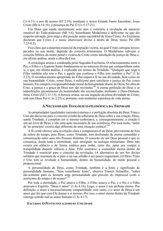Co 6.11) e nos dá acesso (Ef 2.18), mediante o nosso Grande Sumo Sacerdote, Jesus
Cristo (Hb 4-14-16), à presença do Pai (2 Co 5.17-21).
Um Deus que muda inteiramente seus atos é contrário à revelação da natureza
imutável do Todo-poderoso (Ml 3.6). Semelhante Modalismo é deficiente no que diz
respeito salvação, pois nega a alta posição sumo-sacerdotal de Jesus Cristo. As Escrituras
declaram que Cristo é o nosso intercessor divino à destra de Deus, nosso Pai (Hb
7.23-8.2).
Fica claro que a doutrina essencial da expiação vicária, na qual Cristo carregou nossos
pecados na sua morte, depende do conceito trinitariano. O Modalismo subverte o
conceito bíblico da morte penal e vicária de Cristo como satisfação da justiça de Deus e,
em última análise, anula a obra da Cruz.
A cristologia ariana é condenada pelas Sagradas Escrituras. O relacionamento entre o
Pai, o Filho e o Espírito Santo fundamenta-se na natureza divina que compartilham entre
si, e que, em última análise, é explicada em termos da Trindade. "Qualquer que nega o
Filho também não tem o Pai; e aquele que confessa o Filho tem também o Pai" (1 Jo
2.23). O reconhecimento apropriado do Filho requer a fé na sua divindade, bem como na
sua humanidade. Cristo, como Deus, é suficiente para satisfazer a justiça do Pai; como
homem, Ele cumpriu a responsabilidade moral da humanidade diante de Deus. Na obra da
Cruz, a justiça e a graça de Deus nos são reveladas.68
A eterna perfeição de Deus e as
imperfeições pecaminosas da humanidade são reconciliadas mediante o Deus-Homem,
Jesus Cristo (Gl 3.11-13). A heresia ariana, na sua negação da plena divindade de Cristo,
está sem Deus Pai (1 Jo 2.23) e, portanto, sem nenhuma esperança de vida eterna.
A NECESSIDADE TEOLÓGICO-FILOSÓFICA DA TRINDADE
As propriedades (qualidades inerentes) eternas e a perfeição absoluta do Deus Trino e
Uno são decisivas para o conceito cristão da soberania de Deus sobre a sua criação. Deus,
sendo Trindade, é completo em si mesmo (soberano), e, consequentemente, a criação é
um ato livre de Deus, e não uma ação necessária de sua existência. Por essa razão, "antes
de 'no princípio' existia algo diferente de uma situação estática".69
A fé cristã oferece uma revelação clara e compreensível de Deus, proveniente de fora
da esfera do tempo, pois Deus, como Trindade, tem desfrutado de eterna comunhão e
comunicação entre suas três Pessoas distintas. O conceito de um Deus pessoal e que se
comunica, desde toda a eternidade, está arraigado na teologia trinitariana. Deus não
existia em silêncio e de forma estática para então, certo dia, optar por romper a
tranquilidade daquele silêncio e falar. Pelo contrário: a comunhão eterna dentro da
Trindade é essencial para o conceito da revelação. (A alternativa de um Ser divino
solitário que murmura de si para si na sua solidão é um pouco inquietante.) O Deus Trino
e Uno tem se revelado à humanidade, dentro da humanidade, de modo pessoal e
proposicional.
A personalidade de Deus, como Trindade, também é a fonte e significado da
personalidade humana. "Sem semelhante fonte", observa Francis Schaeffer, "sobra
tão-somente para os homens uma personalidade que provém do impessoal (com o
acréscimo do tempo e do acaso)".70
Por toda a eternidade, o Pai amava o Filho, o Filho amava o Pai, e o Pai e o Filho
amavam o Espírito. "Deus é amor" (1 Jo 4.16). Logo, o amor é um atributo eterno. Por
definição, o amor é necessariamente compartilhado com outro, e o amor de Deus é um
amor que fez que com Ele doasse a si mesmo. Por isso, o amor eterno dentro da Trindade
outorga sentido real ao amor humano (1 Jo 4.17).
EXCURSO: O PENTECOSTALISMO DA UNICIDADE
 