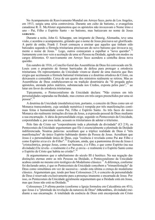 No Acampamento de Reavivamento Mundial em Arroyo Seco, perto de Los Angeles,
em 1913, surgiu uma séria controvérsia. Durante um culto de batismo, o evangelista
canadense R. E. McAlister argumentou que os apóstolos não invocavam o Nome trino e
uno - Pai, Filho e Espírito Santo - no batismo, mas batizavam no nome de Jesus
somente.
Durante a noite, John G. Schaeppe, um imigrante de Danzig, Alemanha, teve uma
visão, e acordou o acampamento, gritando que o nome de Jesus precisava ser glorificado.
A partir de então, Frank J. Ewart começou a ensinar que aqueles que tinham sido
batizados segundo a fórmula trinitariana precisavam do novo batismo que invocava so-
mente o nome de Jesus.71
Logo, outros começaram a espalhar a "nova questão".72
Juntamente com isso veio a aceitação de uma só Pessoa na Deidade, agindo em modos ou
cargos diferentes. O reavivamento em Arroyo Seco acendera a centelha dessa nova
questão.
Em outubro de 1916, o Concílio Geral das Assembleias de Deus foi convocado em St.
Louis com o propósito de formar barricadas de defesa para proteger a ortodoxia
trinitariana. Os representantes da Unicidade viram-se diante de uma maioria que lhes
exigia que aceitassem a fórmula batismal trinitariana e a doutrina ortodoxa de Cristo, ou
deixassem a comunhão. Cerca de um quarto dos ministros realmente se retirou. Mas as
Assembleias de Deus estabeleceram-se na tradição doutrinária da "fé pregada pelos
apóstolos, atestada pelos mártires, substanciada nos Credos, exposta pelos pais",73
ao
lutar em favor da ortodoxia trinitariana.
Tipicamente, o Pentecostalismo da Unicidade declara: "Não cremos em três
personalidades separadas na Deidade, mas cremos em três cargos preenchidos por uma só
pessoa".74
A doutrina da Unicidade (modalística) tem, portanto, o conceito de Deus como um só
Monarca transcendente, cuja unidade numérica é rompida por três manifestações contí-
nuas feitas à humanidade como Pai, Filho e Espírito Santo. As três faces do único
Monarca são realmente imitações divinas de Jesus, a expressão pessoal de Deus mediante
a sua encarnação. A ideia da personalidade exige, segundo os Pentecostais da Unicidade,
corporalidade e, por essa razão, acusam os trinitarianos de adotar o triteísmo.
Pelo fato de Cristo ser "corporalmente toda a plenitude da divindade" (Cl 2.9), os
Pentecostais da Unicidade argumentam que Ele é essencialmente a plenitude da Deidade
indiferenciada. Noutras palavras: acreditam que a tríplice realidade de Deus é "três
manifestações" do único Espírito habitando dentro da Pessoa de Jesus. Acreditam que
Jesus é a personalidade única de Deus, cuja "essência é revelada como Pai no Filho e
como Espírito através do Filho".75
Explicam, ainda, que a pantomima divina de Jesus é
"cristocêntrica, porque Jesus, como ser humano, é o Filho, e que como Espírito (na sua
divindade) Ele revela - e realmente é o Pai -e envia - e realmente é o Espírito Santo como
o Espírito de Cristo que habita no cristão".76
Já argumentamos que o sabelianismo do século III é herético. Na sua negação das
distinções eternas entre as três Pessoas na Deidade, o Pentecostalismo da Unicidade
acabou caindo no mesmo erro teológico do Modalismo clássico.77
A diferença, conforme
foi declarado antes, é que os Pentecostais da Unicidade concebem a "trimanifestação" de
Deus como simultânea em vez de sucessiva - sendo esta última a crença do modalismo
clássico. Argumentam que, tendo por base Colossenses 2.9, o conceito da personalidade
de Deus é reservado exclusivamente para a presença imanente e encarnada de Jesus. Por
isso, os Pentecostais da Unicidade geralmente argumentam que a Deidade está em Jesus,
mas que Jesus não está na Deidade.78
Colossenses 2.9 afirma porém (conforme a Igreja formulou em Calcedônia em 451),
que Jesus é a "plenitude da revelação da natureza de Deus" (theotêtos, divindade) me-
diante a sua encarnação. A totalidade da essência de Deus está encorporada em Cristo
 