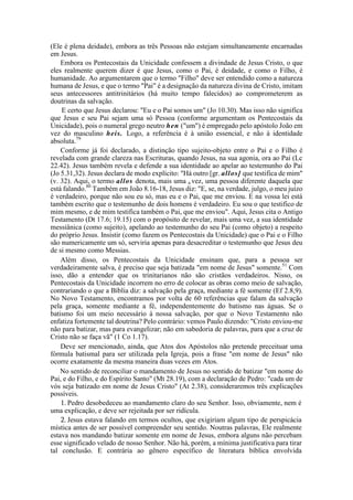 (Ele é plena deidade), embora as três Pessoas não estejam simultaneamente encarnadas
em Jesus.
Embora os Pentecostais da Unicidade confessem a divindade de Jesus Cristo, o que
eles realmente querem dizer é que Jesus, como o Pai, é deidade, e como o Filho, é
humanidade. Ao argumentarem que o termo "Filho" deve ser entendido como a natureza
humana de Jesus, e que o termo "Pai" é a designação da natureza divina de Cristo, imitam
seus antecessores antitrinitários (há muito tempo falecidos) ao comprometerem as
doutrinas da salvação.
E certo que Jesus declarou: "Eu e o Pai somos um" (Jo 10.30). Mas isso não significa
que Jesus e seu Pai sejam uma só Pessoa (conforme argumentam os Pentecostais da
Unicidade), pois o numeral grego neutro hen ("um") é empregado pelo apóstolo João em
vez do masculino heis. Logo, a referência é à união essencial, e não à identidade
absoluta.79
Conforme já foi declarado, a distinção tipo sujeito-objeto entre o Pai e o Filho é
revelada com grande clareza nas Escrituras, quando Jesus, na sua agonia, ora ao Pai (Lc
22.42). Jesus também revela e defende a sua identidade ao apelar ao testemunho do Pai
(Jo 5.31,32). Jesus declara de modo explícito: "Há outro [gr. allos] que testifica de mim"
(v. 32). Aqui, o termo allos denota, mais uma a vez, uma pessoa diferente daquela que
está falando.80
Também em João 8.16-18, Jesus diz: "E, se, na verdade, julgo, o meu juízo
é verdadeiro, porque não sou eu só, mas eu e o Pai, que me enviou. E na vossa lei está
também escrito que o testemunho de dois homens é verdadeiro. Eu sou o que testifico de
mim mesmo, e de mim testifica também o Pai, que me enviou". Aqui, Jesus cita o Antigo
Testamento (Dt 17.6; 19.15) com o propósito de revelar, mais uma vez, a sua identidade
messiânica (como sujeito), apelando ao testemunho do seu Pai (como objeto) a respeito
do próprio Jesus. Insistir (como fazem os Pentecostais da Unicidade) que o Pai e o Filho
são numericamente um só, serviria apenas para desacreditar o testemunho que Jesus deu
de si mesmo como Messias.
Além disso, os Pentecostais da Unicidade ensinam que, para a pessoa ser
verdadeiramente salva, é preciso que seja batizada "em nome de Jesus" somente.51
Com
isso, dão a entender que os trinitarianos não são cristãos verdadeiros. Nisso, os
Pentecostais da Unicidade incorrem no erro de colocar as obras como meio de salvação,
contrariando o que a Bíblia diz: a salvação pela graça, mediante a fé somente (Ef 2.8,9).
No Novo Testamento, encontramos por volta de 60 referências que falam da salvação
pela graça, somente mediante a fé, independentemente do batismo nas águas. Se o
batismo foi um meio necessário à nossa salvação, por que o Novo Testamento não
enfatiza fortemente tal doutrina? Pelo contrário: vemos Paulo dizendo: "Cristo enviou-me
não para batizar, mas para evangelizar; não em sabedoria de palavras, para que a cruz de
Cristo não se faça vã" (1 Co 1.17).
Deve ser mencionado, ainda, que Atos dos Apóstolos não pretende preceituar uma
fórmula batismal para ser utilizada pela Igreja, pois a frase "em nome de Jesus" não
ocorre exatamente da mesma maneira duas vezes em Atos.
No sentido de reconciliar o mandamento de Jesus no sentido de batizar "em nome do
Pai, e do Filho, e do Espírito Santo" (Mt 28.19), com a declaração de Pedro: "cada um de
vós seja batizado em nome de Jesus Cristo" (At 2.38), consideraremos três explicações
possíveis.
1. Pedro desobedeceu ao mandamento claro do seu Senhor. Isso, obviamente, nem é
uma explicação, e deve ser rejeitada por ser ridícula.
2. Jesus estava falando em termos ocultos, que exigiriam algum tipo de perspicácia
mística antes de ser possível compreender seu sentido. Noutras palavras, Ele realmente
estava nos mandando batizar somente em nome de Jesus, embora alguns não percebam
esse significado velado de nosso Senhor. Não há, porém, a mínima justificativa para tirar
tal conclusão. E contrária ao gênero específico de literatura bíblica envolvida
 