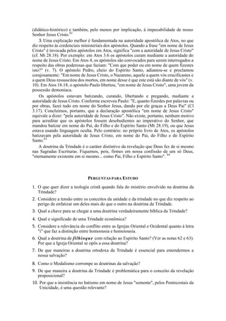 (didático-histórico) e também, pelo menos por implicação, à impecabilidade de nosso
Senhor Jesus Cristo.82
3. Uma explicação melhor é fundamentada na autoridade apostólica de Atos, no que
diz respeito às credenciais ministeriais dos apóstolos. Quando a frase "em nome de Jesus
Cristo" é invocada pelos apóstolos em Atos, significa "com a autoridade de Jesus Cristo"
(cf. Mt 28.18). Por exemplo: em Atos 3.6 os apóstolos curam mediante a autoridade do
nome de Jesus Cristo. Em Atos 4, os apóstolos são convocados para serem interrogados a
respeito das obras poderosas que faziam: "Com que poder ou em nome de quem fizestes
isto?" (v. 7). O apóstolo Pedro, cheio do Espírito Santo, adiantou-se e proclamou
corajosamente: "Em nome de Jesus Cristo, o Nazareno, aquele a quem vós crucificastes e
a quem Deus ressuscitou dos mortos, em nome desse é que este está são diante de vós" (v.
10). Em Atos 16.18, o apóstolo Paulo libertou, "em nome de Jesus Cristo", uma jovem da
possessão demoníaca.
Os apóstolos estavam batizando, curando, libertando e pregando, mediante a
autoridade de Jesus Cristo. Conforme escreveu Paulo: "E, quanto fizerdes por palavras ou
por obras, fazei tudo em nome do Senhor Jesus, dando por ele graças a Deus Pai" (Cl
3.17). Concluímos, portanto, que a declaração apostólica "em nome de Jesus Cristo"
equivale a dizer: "pela autoridade de Jesus Cristo". Não existe, portanto, nenhum motivo
para acreditar que os apóstolos fossem desobedientes ao imperativo do Senhor, que
mandou batizar em nome do Pai, do Filho e do Espírito Santo (Mt 28.19), ou que Jesus
estava usando linguagem oculta. Pelo contrário: no próprio livro de Atos, os apóstolos
batizavam pela autoridade de Jesus Cristo, em nome do Pai, do Filho e do Espírito
Santo.83
A doutrina da Trindade é o caráter distintivo da revelação que Deus fez de si mesmo
nas Sagradas Escrituras. Fiquemos, pois, firmes em nossa confissão de um só Deus,
"eternamente existente em si mesmo... como Pai, Filho e Espírito Santo". 84
PERGUNTAS PARA ESTUDO
1. O que quer dizer a teologia cristã quando fala do mistério envolvido na doutrina da
Trindade?
2. Considere a tensão entre os conceitos da unidade e da trindade no que diz respeito ao
perigo de enfatizar um deles mais do que o outro na doutrina da Trindade.
3. Qual a chave para se chegar a uma doutrina verdadeiramente bíblica da Trindade?
4. Qual o significado de uma Trindade econômica?
5. Considere a relevância do conflito entre as Igrejas Oriental e Ocidental quanto à letra
"i" que faz a distinção entre homoousia e homoiousia.
6. Qual a doutrina de filhioque com relação ao Espírito Santo? (Ver as notas 62 e 63).
Por que a Igreja Oriental se opôs a essa doutrina?
7. De que maneiras a doutrina ortodoxa da Trindade é essencial para entendermos a
nossa salvação?
8. Como o Modalismo corrompe as doutrinas da salvação?
9. De que maneira a doutrina da Trindade é problemática para o conceito da revelação
proposicional?
10. Por que a insistência no batismo em nome de Jesus "somente", pelos Pentecostais da
Unicidade, é uma questão relevante?
 