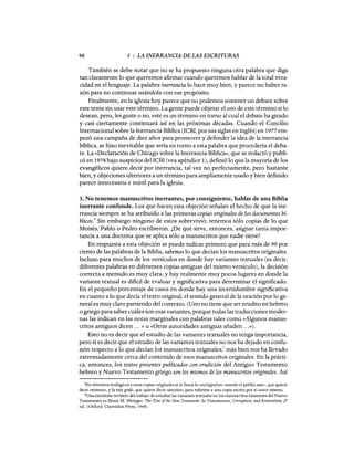 98 5 : LA INERRANCIA DE LAS ESCRITURAS
También se debe notar que no se ha propuesto ninguna otra palabra que diga
tan claramente lo que queremos afirmar cuando queremos hablar de la total vera-
cidad en el lenguaje. La palabra inerrancia lo hace muy bien, y parece no haber ra-
zón para no continuar usándola con ese propósito.
Finalmente, en la iglesia hoy parece que no podemos sostener un debate sobre
este tema sin usar este término. La gente puede objetar el uso de este término si lo
desean, pero, les guste °no, este es un término en tomo al cual el debate ha girado
y casi ciertamente continuará así en las próximas décadas. Cuando el Concilio
Internacional sobre la Inerrancia Bíblica (ICBI, por sus siglas en inglés) en 1977 em-
pezó una campaña de diez años para promover y defender la iqea de la inerrancia
bíblica, se hizo inevitable que sería en tomo a esta palabra que procedería el deba-
te. La «Declaración de Chícago sobre la Inerrancia Bíblica», que se redactó y publi-
có en 1978 bajo auspicios del ICBI (vea apéndice 1), defmió lo que la mayoría de los
evangélicos quiere decir por inerrancia, tal vez no perfectamente, pero bastante
bien, y objeciones ulteriores a un término para ampliamente usado y bien definido
parece innecesaria e inútil para la iglesia.
3. No tenemos manuscritos inerrantes, por consiguiente, hablar de una Biblia
inerrante confunde. Los que hacen esta objeción señalan el hecho de que la ine-
rrancia siempre se ha atribuido a las primeras copias originales de los documentos bí-
blicos.
4
Sin embargo ninguno de estos sobrevivió; tenemos sólo copias de lo que
Moisés, Pablo o Pedro escribieron. ¿De qué sirve, entonces, asignar tanta impor-
tancia a una doctrina que se aplica sólo a manuscritos que nadie tiene?
En respuesta a esta objeción se puede indicar primero que para más de 99 por
ciento de las palabras de la Biblia, sabemos lo que decían los manuscritos originales.
Incluso para muchos de los versículos en donde hay variantes textuales (es decir,
diferentes palabras en diferentes copias antiguas del mismo versículo), la decisión
correcta a menudo es muy clara, y hay realmente muy pocos lugares en donde la
variante textual es dificil de evaluar y significativa para determinar el significado.
En el pequeño porcentaje de casos en donde hay una incertidumbre significativa
en cuanto a lo que decía el texto original, el sentido general de la oración por lo ge-
neral es muy claro partiendo del contexto. (Uno no tiene que ser erudito en hebreo
o griego para saber cuáles son esas variantes, porque todas las traducciones moder-
nas las indican en las notas marginales con palabras tales como «Algunos manus-
critos antiguos dicen ... » U «Otras autoridades antiguas añaden ...»).
Esto no es decir que el estudio de las variantes textuales no tenga importancia,
pero sí es decir que el estudio de las variantes textuales no nos ha dejado en confu-
sión respecto a lo que decían los manuscritos originales;5 más bien nos ha llevado
extremadamente cerca del contenido de esos manuscritos originales. En la prácti-
ca, entonces, los textos presentes publicados con erudición del Antiguo Testamento
hebreo y Nuevo Testamento griego son los mismos de los manuscritos originales. Así
4En términos teológicos a estas copias originales se le llama lo «autógrafos», usando el prefijo auto-, que quiere
decir «mismo», y la raíz grafo, que quiere decir «escrito», para referirse a una copia escrita por el autor mismo.
5Una excelente revisión del trabajo de estudiar las variantes textuales en los manuscritos existentes del Nuevo
Testamento es Broce M. Metzger, The Text ofthe New Testament: lts Transmission, Corruption, and Restoration, 2"
ed., (Oxford: Clarendon Press, 1968).
98 5 : LA INERRANCIA DE LAS ESCRITURAS
También se debe notar que no se ha propuesto ninguna otra palabra que diga
tan claramente lo que queremos afirmar cuando queremos hablar de la total vera-
cidad en el lenguaje. La palabra inerrancia lo hace muy bien, y parece no haber ra-
zón para no continuar usándola con ese propósito.
Finalmente, en la iglesia hoy parece que no podemos sostener un debate sobre
este tema sin usar este término. La gente puede objetar el uso de este término si lo
desean, pero, les guste °no, este es un término en tomo al cual el debate ha girado
y casi ciertamente continuará así en las próximas décadas. Cuando el Concilio
Internacional sobre la Inerrancia Bíblica (ICBI, por sus siglas en inglés) en 1977 em-
pezó una campaña de diez años para promover y defender la iqea de la inerrancia
bíblica, se hizo inevitable que sería en tomo a esta palabra que procedería el deba-
te. La «Declaración de Chícago sobre la Inerrancia Bíblica», que se redactó y publi-
có en 1978 bajo auspicios del ICBI (vea apéndice 1), defmió lo que la mayoría de los
evangélicos quiere decir por inerrancia, tal vez no perfectamente, pero bastante
bien, y objeciones ulteriores a un término para ampliamente usado y bien definido
parece innecesaria e inútil para la iglesia.
3. No tenemos manuscritos inerrantes, por consiguiente, hablar de una Biblia
inerrante confunde. Los que hacen esta objeción señalan el hecho de que la ine-
rrancia siempre se ha atribuido a las primeras copias originales de los documentos bí-
blicos.
4
Sin embargo ninguno de estos sobrevivió; tenemos sólo copias de lo que
Moisés, Pablo o Pedro escribieron. ¿De qué sirve, entonces, asignar tanta impor-
tancia a una doctrina que se aplica sólo a manuscritos que nadie tiene?
En respuesta a esta objeción se puede indicar primero que para más de 99 por
ciento de las palabras de la Biblia, sabemos lo que decían los manuscritos originales.
Incluso para muchos de los versículos en donde hay variantes textuales (es decir,
diferentes palabras en diferentes copias antiguas del mismo versículo), la decisión
correcta a menudo es muy clara, y hay realmente muy pocos lugares en donde la
variante textual es dificil de evaluar y significativa para determinar el significado.
En el pequeño porcentaje de casos en donde hay una incertidumbre significativa
en cuanto a lo que decía el texto original, el sentido general de la oración por lo ge-
neral es muy claro partiendo del contexto. (Uno no tiene que ser erudito en hebreo
o griego para saber cuáles son esas variantes, porque todas las traducciones moder-
nas las indican en las notas marginales con palabras tales como «Algunos manus-
critos antiguos dicen ... » U «Otras autoridades antiguas añaden ...»).
Esto no es decir que el estudio de las variantes textuales no tenga importancia,
pero sí es decir que el estudio de las variantes textuales no nos ha dejado en confu-
sión respecto a lo que decían los manuscritos originales;5 más bien nos ha llevado
extremadamente cerca del contenido de esos manuscritos originales. En la prácti-
ca, entonces, los textos presentes publicados con erudición del Antiguo Testamento
hebreo y Nuevo Testamento griego son los mismos de los manuscritos originales. Así
4En términos teológicos a estas copias originales se le llama lo «autógrafos», usando el prefijo auto-, que quiere
decir «mismo», y la raíz grafo, que quiere decir «escrito», para referirse a una copia escrita por el autor mismo.
5Una excelente revisión del trabajo de estudiar las variantes textuales en los manuscritos existentes del Nuevo
Testamento es Broce M. Metzger, The Text ofthe New Testament: lts Transmission, Corruption, and Restoration, 2"
ed., (Oxford: Clarendon Press, 1968).
 