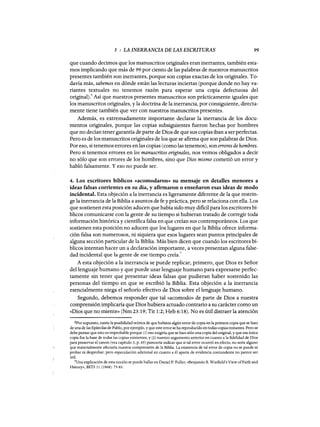 5 : LA INERRANCIA DE LAS ESCRITURAS 99
que cuando decimos que los manuscritos originales eran inerrantes, también esta-
mos implicando que más de 99 por ciento de las palabras de nuestros manuscritos
presentes también son inerrantes, porque son copias exactas de los originales. To-
davía más, sabemos en dónde están las lecturas inciertas (porque donde no hay va-
riantes textuales no tenemos razón para esperar una copia defectuosa del
original).6 Así que nuestros presentes manuscritos son prácticamente iguales que
los manuscritos originales, y la doctrina de la inerrancia, por consiguiente, directa-
mente tiene también que ver con nuestros manuscritos presentes.
Además, es extremadamente importante declarar la inerrancia de los docu-
mentos originales, porque las copias subsiguientes fueron hechas por hombres
que no decían tener garantía de parte de Dios de que sus copias iban a ser perfectas.
Pero es de los manuscritos originales de los que se afirma que son palabras de Dios.
Por eso, si tenemos errores en las copias (como las tenemos), son errores de hombres.
Pero si tenemos errores en los manuscritos originales, nos vemos obligados a decir
no sólo que son errores de los hombres, sino que Dios mismo cometió un error y
habló falsamente. Yeso no puede ser.
4. Los escritores bíblicos «acomodaron» su mensaje en detalles menores a
ideas falsas corrientes en su día, y afirmaron o enseñaron esas ideas de modo
incidental. Esta objeción a la inerrancia es ligeramente diferente de la que restrin-
ge la inerrancia de la Biblia a asuntos de fe y práctica, pero se relaciona con ella. Los
que sostienen esta posición aducen que había sido muy dificil para los escritores bí-
blicos comunicarse con la gente de su tiempo si hubieran tratado de corregir toda
información histórica y científica falsa en que creían sus contemporáneos. Los que
sostienen esta posición no aducen que los lugares en que la Biblia ofrece informa-
ción falsa son numerosos, ni siquiera que esos lugares sean puntos principales de
alguna sección particular de la Biblia. Más bien dicen que cuando los escritores bí-
blicos intentan hacer un a declaración importante, a veces presentan alguna false-
dad incidental que la gente de ese tiempo creía.
7
A esta objeción a la inerrancia se puede replicar, primero, que Dios es Señor
del lenguaje humano y que puede usar lenguaje humano para expresarse perfec-
tamente sin tener que presentar ideas falsas que pudieran haber sostenido las
personas del tiempo en que se escribió la Biblia. Esta objeción a la inerrancia
esencialmente niega el señorío efectivo de Dios sobre el lenguaje humano.
Segundo, debemos responder que tal «acomodo» de parte de Dios a nuestra
comprensión implicaría que Dios hubiera actuado contrario a su carácter como un
«Dios que no miente» (Nm 23:19; Tit 1:2; Heb 6:18). No es útil distraer la atención
6Por supuesto, existe la posibilidad teórica de que hubiera algún error de copia en la primera copia que se hizo
de una de las Epístolas de Pablo, por ejemplo, y que este error se ha reproducido en todas copias restantes. Pero se
debe pensar que esto es improbable porque (1) eso exigiría que se hizo sólo una copia del original, y que esa única
copia fue la base de todas las copias existentes, y (2) nuestro argumento anterior en cuanto a la fidelidad de Dios
para preservar el canon (vea capítulo 3, p. 65) parecería indicar que si tal error ocurrió en efecto, no sería alguno
que materialmente afectaría nuestra comprensión de la Biblia. La existencia de tal error de copia no se puede ni
probar ni desprobar, pero especulación adicional en cuanto a él aparte de evidencia contundente no parece ser
útil.
7Una explicación de esta noción se puede hallar en Daniel P. Fuller, «Benjamin B. Warfield's View ofFaith and
History», BETS 11 (1968): 75-83.
5 : LA INERRANCIA DE LAS ESCRITURAS 99
que cuando decimos que los manuscritos originales eran inerrantes, también esta-
mos implicando que más de 99 por ciento de las palabras de nuestros manuscritos
presentes también son inerrantes, porque son copias exactas de los originales. To-
davía más, sabemos en dónde están las lecturas inciertas (porque donde no hay va-
riantes textuales no tenemos razón para esperar una copia defectuosa del
original).6 Así que nuestros presentes manuscritos son prácticamente iguales que
los manuscritos originales, y la doctrina de la inerrancia, por consiguiente, directa-
mente tiene también que ver con nuestros manuscritos presentes.
Además, es extremadamente importante declarar la inerrancia de los docu-
mentos originales, porque las copias subsiguientes fueron hechas por hombres
que no decían tener garantía de parte de Dios de que sus copias iban a ser perfectas.
Pero es de los manuscritos originales de los que se afirma que son palabras de Dios.
Por eso, si tenemos errores en las copias (como las tenemos), son errores de hombres.
Pero si tenemos errores en los manuscritos originales, nos vemos obligados a decir
no sólo que son errores de los hombres, sino que Dios mismo cometió un error y
habló falsamente. Yeso no puede ser.
4. Los escritores bíblicos «acomodaron» su mensaje en detalles menores a
ideas falsas corrientes en su día, y afirmaron o enseñaron esas ideas de modo
incidental. Esta objeción a la inerrancia es ligeramente diferente de la que restrin-
ge la inerrancia de la Biblia a asuntos de fe y práctica, pero se relaciona con ella. Los
que sostienen esta posición aducen que había sido muy dificil para los escritores bí-
blicos comunicarse con la gente de su tiempo si hubieran tratado de corregir toda
información histórica y científica falsa en que creían sus contemporáneos. Los que
sostienen esta posición no aducen que los lugares en que la Biblia ofrece informa-
ción falsa son numerosos, ni siquiera que esos lugares sean puntos principales de
alguna sección particular de la Biblia. Más bien dicen que cuando los escritores bí-
blicos intentan hacer un a declaración importante, a veces presentan alguna false-
dad incidental que la gente de ese tiempo creía.
7
A esta objeción a la inerrancia se puede replicar, primero, que Dios es Señor
del lenguaje humano y que puede usar lenguaje humano para expresarse perfec-
tamente sin tener que presentar ideas falsas que pudieran haber sostenido las
personas del tiempo en que se escribió la Biblia. Esta objeción a la inerrancia
esencialmente niega el señorío efectivo de Dios sobre el lenguaje humano.
Segundo, debemos responder que tal «acomodo» de parte de Dios a nuestra
comprensión implicaría que Dios hubiera actuado contrario a su carácter como un
«Dios que no miente» (Nm 23:19; Tit 1:2; Heb 6:18). No es útil distraer la atención
6Por supuesto, existe la posibilidad teórica de que hubiera algún error de copia en la primera copia que se hizo
de una de las Epístolas de Pablo, por ejemplo, y que este error se ha reproducido en todas copias restantes. Pero se
debe pensar que esto es improbable porque (1) eso exigiría que se hizo sólo una copia del original, y que esa única
copia fue la base de todas las copias existentes, y (2) nuestro argumento anterior en cuanto a la fidelidad de Dios
para preservar el canon (vea capítulo 3, p. 65) parecería indicar que si tal error ocurrió en efecto, no sería alguno
que materialmente afectaría nuestra comprensión de la Biblia. La existencia de tal error de copia no se puede ni
probar ni desprobar, pero especulación adicional en cuanto a él aparte de evidencia contundente no parece ser
útil.
7Una explicación de esta noción se puede hallar en Daniel P. Fuller, «Benjamin B. Warfield's View ofFaith and
History», BETS 11 (1968): 75-83.
 