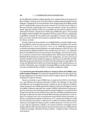 100 5 : LA INERRANCIA DE LAS ESCRITURAS
de esta dificultad mediante énfasis repetido en la condescendencia de la gracia de
Dios al hablar a nuestro nivel. Sí, Dios en efecto condesciende para hablar nuestro
lenguaje, el lenguaje de los seres humanos. Pero ningún pasaje de la Biblia enseña
que él «condesciende» al punto de actuar contrario a su carácter moral. Nunca se
dice que él puede condescender tanto como para afirmar, aunque sea incidental-
mente, algo que sea falso. Si Dios se «acomodara» de esta manera, dejaría de ser el
«Dios que no miente». Dejaría de ser el Dios que la Biblia dice que es. Tal actividad
de ninguna manera hablaría de la grandeza de Dios, porque Dios no manifestaría
su grandeza actuando de una manera que contradice su carácter. Esta objeción,
pues, en su raíz, entiende malla pureza y unidad de Dios en lo que afectan todas
sus obras y acciones.
Es más, tal proceso de acomodo, si en realidad hubiera ocurrido, hubiera crea-
do un problema moral serio para nosotros. Debemos ser imitadores del carácter
moral de Dios (Lv 11:44; Lc 6:36; Ef5:1; 1 P 5:1, et. aL). Pablo dice que puesto que
en nuestra naturaleza estamos llegando a ser más semejantes a Dios (Ef4.24), «de~
jando la mentira» debemos hablar «con la verdad» unos con otros (v. 25). Debemos
imitar la veracidad de Dios en lo que decimos. Sin embargo, si la teoría del acomo-
do es correcta, entonces Dios intencionalmente hizo afirmaciones incidentales de
falsedad a fin de mejorar la comunicación. Por consiguiente, ¿no sería correcto que
nosotros también intencionalmente hagamos afirmaciones incidentales de false-
dad cada vez que eso mejorara la comunicación? Sin embargo eso equivaldría a de-
cir que una falsedad menor dicha con un buen propósito (una «mentira blanca») no
es mala. Tal posición, que contradicen los pasajes bíblicos citados arriba en cuanto
a la total veracidad de Dios al hablar, y no puede considerarse válida.
5. La inerrancia pone demasiado énfasis en el aspecto divino de la Biblia y des-
cuida el aspecto humano. Esta objeción más general la hacen los que aducen que
los que abogan por la inerrancia recalcan tanto el aspecto divino de la Biblia que
minimizan su aspecto humano.
Hemos convenido en que la Biblia tiene un aspecto tanto divino como huma-
no, y que debemos dar atención adecuada a ambos. Sin embargo, los que hacen
esta objeción casi invariablemente pasan a insistir en que los aspectos verdadera-
mente «humanos» de la Biblia seguramente implican la presencia de algunos errores
en la Biblia. Podemos responder que aunque la Biblia es plenamente humana por-
que fue escrita por seres humanos usando su propio lenguaje, la actividad de Dios
al supervisar la redacción de la Biblia y hacer que fuera también sus palabras quiere
decir que es diferente de todos los demás libros humanos precisamente en este as-
pecto: no contiene error. Ese es exactamente lo que afirmó incluso el pecador, co-
dicioso y desobediente Balaam en Números 23:19; cuando Dios habla por medio
de seres humanos pecadores es diferente de cuando los hombres hablan porque
«Dios no es un simple mortal para mentir y cambiar de parecer». Es más, no es cier-
to que toda las expresiones verbales y los escritos humanos contengan errores,
porque todos los días hacemos docenas de declaraciones que son completamente
verdad. Por ejemplo: «Me llamo Wayne Grudem». «Tengo tres hijos». «Desayuné
esta mañana».
100 5 : LA INERRANCIA DE LAS ESCRITURAS
de esta dificultad mediante énfasis repetido en la condescendencia de la gracia de
Dios al hablar a nuestro nivel. Sí, Dios en efecto condesciende para hablar nuestro
lenguaje, el lenguaje de los seres humanos. Pero ningún pasaje de la Biblia enseña
que él «condesciende» al punto de actuar contrario a su carácter moral. Nunca se
dice que él puede condescender tanto como para afirmar, aunque sea incidental-
mente, algo que sea falso. Si Dios se «acomodara» de esta manera, dejaría de ser el
«Dios que no miente». Dejaría de ser el Dios que la Biblia dice que es. Tal actividad
de ninguna manera hablaría de la grandeza de Dios, porque Dios no manifestaría
su grandeza actuando de una manera que contradice su carácter. Esta objeción,
pues, en su raíz, entiende malla pureza y unidad de Dios en lo que afectan todas
sus obras y acciones.
Es más, tal proceso de acomodo, si en realidad hubiera ocurrido, hubiera crea-
do un problema moral serio para nosotros. Debemos ser imitadores del carácter
moral de Dios (Lv 11:44; Lc 6:36; Ef5:1; 1 P 5:1, et. aL). Pablo dice que puesto que
en nuestra naturaleza estamos llegando a ser más semejantes a Dios (Ef4.24), «de~
jando la mentira» debemos hablar «con la verdad» unos con otros (v. 25). Debemos
imitar la veracidad de Dios en lo que decimos. Sin embargo, si la teoría del acomo-
do es correcta, entonces Dios intencionalmente hizo afirmaciones incidentales de
falsedad a fin de mejorar la comunicación. Por consiguiente, ¿no sería correcto que
nosotros también intencionalmente hagamos afirmaciones incidentales de false-
dad cada vez que eso mejorara la comunicación? Sin embargo eso equivaldría a de-
cir que una falsedad menor dicha con un buen propósito (una «mentira blanca») no
es mala. Tal posición, que contradicen los pasajes bíblicos citados arriba en cuanto
a la total veracidad de Dios al hablar, y no puede considerarse válida.
5. La inerrancia pone demasiado énfasis en el aspecto divino de la Biblia y des-
cuida el aspecto humano. Esta objeción más general la hacen los que aducen que
los que abogan por la inerrancia recalcan tanto el aspecto divino de la Biblia que
minimizan su aspecto humano.
Hemos convenido en que la Biblia tiene un aspecto tanto divino como huma-
no, y que debemos dar atención adecuada a ambos. Sin embargo, los que hacen
esta objeción casi invariablemente pasan a insistir en que los aspectos verdadera-
mente «humanos» de la Biblia seguramente implican la presencia de algunos errores
en la Biblia. Podemos responder que aunque la Biblia es plenamente humana por-
que fue escrita por seres humanos usando su propio lenguaje, la actividad de Dios
al supervisar la redacción de la Biblia y hacer que fuera también sus palabras quiere
decir que es diferente de todos los demás libros humanos precisamente en este as-
pecto: no contiene error. Ese es exactamente lo que afirmó incluso el pecador, co-
dicioso y desobediente Balaam en Números 23:19; cuando Dios habla por medio
de seres humanos pecadores es diferente de cuando los hombres hablan porque
«Dios no es un simple mortal para mentir y cambiar de parecer». Es más, no es cier-
to que toda las expresiones verbales y los escritos humanos contengan errores,
porque todos los días hacemos docenas de declaraciones que son completamente
verdad. Por ejemplo: «Me llamo Wayne Grudem». «Tengo tres hijos». «Desayuné
esta mañana».
 