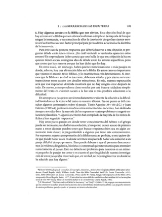 5 : LA INERRANCIA DE LAS ESCRITURAS 101
6. Hay algunos errores en la Biblia que son obvios. Esta objeción final de que
hay errores en la Biblia que son obvios la afirman o implican la mayoría de los que
niegan la inerrancia, y para muchos de ellos la convicción de que hay ciertos erro-
res en las Escrituras es un factor principalpara persuadidos a cuestionar la doctrina
de la inerrancia.
Para este caso la primera respuesta que debería hacerse a esta objeción es pre-
guntar dónde están tales errores. ¿En cuál versículo o versículos aparecen estos
errores? Es sorprendente la frecuencia que uno halla de que esta objeción la hacen
quienes tienen escasa o ninguna idea de dónde están los errores específicos, pero
que creen que hay errores porque les han dicho que los hay.
En otros casos, sin embargo, habrá quienes mencionan uno o más pasajes en
donde, aducen, hay una afirmación falsa en la Biblia. En estos casos es importante
que veamos el mismo texto bíblico, y lo examinemos con detenimiento. Si cree-
mos que la Biblia en verdad es inerrante, debemos anhelar y por cierto no temer
inspeccionar estos pasajes con detalles minuciosos. Es más, nuestra expectación
será que esa inspección detenida mostrará que no hay ningún error después de
todo. De nuevo, es sorprendente cómo resulta que una lectura cuidadosa simple-
mente del texto en cuestión sacará a la luz una o más posibles soluciones a la
dificultad.
En unos pocos pasajes no será inmediatamente evidente la solución a la dificul-
tad basándose en la lectura del texto en nuestro idioma. En ese punto es útil con-
sultar algunos comentarios sobre el pasaje. Tanto Agustín (354-430 d.C.) y Juan
Calvino (1509-64), junto con muchos otros comentaristas recientes, han dedicado
tiempo a estudiar bien la mayoría de los supuestos «textos problema» y sugerir so-
luciones plausibles. Yalgunos escritores han compilado la mayoría de los textos di-
ficiles y han sugerido respuestas.8
Hay unos pocos pasajes en donde tener conocimiento del hebreo o el griego
puede ser necesario para hallar una solución, y los que no tienen acceso de primera
mano a estos idiomas pueden tener que buscar respuestas bien sea en algún co-
mentario más técnico o preguntándole a alguien que tiene este entrenamiento.
Por supuesto, nuestra comprensión de la Biblia nunca es perfecta, y esto quiere de-
cir que puede haber casos en donde seremos incapaces de hallar una solución a un
pasaje dificil al tiempo presente. Esto puede deberse a que al presente desconoce-
mos la evidencia lingüística, histórica o contextual que necesitamos para entender
correctamente el pasaje. Esto no debería ser problema para nosotros en un núme-
ro pequeño de pasajes en tanto yen cuanto el patrón global de nuestra investiga-
ción de estos pasajes ha mostrado que, en verdad, no hay ningún error en donde se
ha aducido que hay alguno.
9
8E1lectorinteresado puede consultar, por ejemplo, Gleason L. Archer, Eneyclopedia ofBible Difficulties (Zon-
dervan, Grand Rapids, 1982); William Amdt, Does the Bible Contradict Itself? (St. Louis: Concordia, 1955);
idern., Bible Difficulties (St. Louis: Concordia, 1932); y]ohn W. Haley, Alieged Discrepancies ofthe Bible (1874;
reimpresión Grand Rapids: Baker, 1977). Casi todos los textos dificiles también reciben análisis útil en las amplias
notas de The NIV Study Bible ed. Kenneth Barker et al. (Zondervan, Grand Rapids, 1985).
9]. P. Moreland, "The Rationality ofBeliefin Inerraney," en Trin] 7:1 (1986): 75-86, arguye convincentemente
que los cristianos no deben abandoner la doctrina de la inerrabilidad simplemente debido a un pequeño número
de «textos problema» para los cuales al presente no tienen solución clara.
5 : LA INERRANCIA DE LAS ESCRITURAS 101
6. Hay algunos errores en la Biblia que son obvios. Esta objeción final de que
hay errores en la Biblia que son obvios la afirman o implican la mayoría de los que
niegan la inerrancia, y para muchos de ellos la convicción de que hay ciertos erro-
res en las Escrituras es un factor principalpara persuadidos a cuestionar la doctrina
de la inerrancia.
Para este caso la primera respuesta que debería hacerse a esta objeción es pre-
guntar dónde están tales errores. ¿En cuál versículo o versículos aparecen estos
errores? Es sorprendente la frecuencia que uno halla de que esta objeción la hacen
quienes tienen escasa o ninguna idea de dónde están los errores específicos, pero
que creen que hay errores porque les han dicho que los hay.
En otros casos, sin embargo, habrá quienes mencionan uno o más pasajes en
donde, aducen, hay una afirmación falsa en la Biblia. En estos casos es importante
que veamos el mismo texto bíblico, y lo examinemos con detenimiento. Si cree-
mos que la Biblia en verdad es inerrante, debemos anhelar y por cierto no temer
inspeccionar estos pasajes con detalles minuciosos. Es más, nuestra expectación
será que esa inspección detenida mostrará que no hay ningún error después de
todo. De nuevo, es sorprendente cómo resulta que una lectura cuidadosa simple-
mente del texto en cuestión sacará a la luz una o más posibles soluciones a la
dificultad.
En unos pocos pasajes no será inmediatamente evidente la solución a la dificul-
tad basándose en la lectura del texto en nuestro idioma. En ese punto es útil con-
sultar algunos comentarios sobre el pasaje. Tanto Agustín (354-430 d.C.) y Juan
Calvino (1509-64), junto con muchos otros comentaristas recientes, han dedicado
tiempo a estudiar bien la mayoría de los supuestos «textos problema» y sugerir so-
luciones plausibles. Yalgunos escritores han compilado la mayoría de los textos di-
ficiles y han sugerido respuestas.8
Hay unos pocos pasajes en donde tener conocimiento del hebreo o el griego
puede ser necesario para hallar una solución, y los que no tienen acceso de primera
mano a estos idiomas pueden tener que buscar respuestas bien sea en algún co-
mentario más técnico o preguntándole a alguien que tiene este entrenamiento.
Por supuesto, nuestra comprensión de la Biblia nunca es perfecta, y esto quiere de-
cir que puede haber casos en donde seremos incapaces de hallar una solución a un
pasaje dificil al tiempo presente. Esto puede deberse a que al presente desconoce-
mos la evidencia lingüística, histórica o contextual que necesitamos para entender
correctamente el pasaje. Esto no debería ser problema para nosotros en un núme-
ro pequeño de pasajes en tanto yen cuanto el patrón global de nuestra investiga-
ción de estos pasajes ha mostrado que, en verdad, no hay ningún error en donde se
ha aducido que hay alguno.
9
8E1lectorinteresado puede consultar, por ejemplo, Gleason L. Archer, Eneyclopedia ofBible Difficulties (Zon-
dervan, Grand Rapids, 1982); William Amdt, Does the Bible Contradict Itself? (St. Louis: Concordia, 1955);
idern., Bible Difficulties (St. Louis: Concordia, 1932); y]ohn W. Haley, Alieged Discrepancies ofthe Bible (1874;
reimpresión Grand Rapids: Baker, 1977). Casi todos los textos dificiles también reciben análisis útil en las amplias
notas de The NIV Study Bible ed. Kenneth Barker et al. (Zondervan, Grand Rapids, 1985).
9]. P. Moreland, "The Rationality ofBeliefin Inerraney," en Trin] 7:1 (1986): 75-86, arguye convincentemente
que los cristianos no deben abandoner la doctrina de la inerrabilidad simplemente debido a un pequeño número
de «textos problema» para los cuales al presente no tienen solución clara.
 