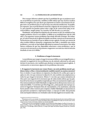 102 5 : LA INERRANCIA DE LAS ESCRITURAS
Pero aunque debemos admitir que hay la posibilidad de que no podamos resol-
ver un problema en particular, también se debe indicar que hay muchos eruditos
bíblicos evangélicos hoy que dicen que al presente no tienen conocimiento de nin-
gún texto con problema para el cual no haya una solución satisfactoria. Es posible,
por supuesto, que se pueda llamar la atención a algunos de estos pasajes en el futu-
ro, pero durante los pasados quince años o algo así de controversia sobre la ine-
rrancia bíblica, ningún pasaje «no resuelto» ha sido llevado a su atención.ID
Finalmente, una perspectiva histórica de este asunto es útil. En realidad no hay
ningún problema «nuevo» en la Biblia. La Biblia en su totalidad tiene más de 1900
años, y los supuestos «textos problema» han estado allí todo el tiempo. Sin embar-
go, en toda la historia de la iglesia ha habido una firme creencia en la inerrancia de
las Escrituras en el sentido en que se define en este capítulo. Es más, por cientos de
años eruditos bíblicos altamente competentes han leído y estudiado esos textos
problema y con todo no han hallado dificultad en sostener la inerrancia. Esto debe
damos confianza de que hay disponibles soluciones a estos problemas y que la
creencia en la inerrancia es enteramente congruente con toda una vida de atención
detallada al texto de la Biblia.11
C. Problemas al negar la inerrancia
Los problemas que surgen al negar la inerrancia bíblica no son insignificantes, y
entender la magnitud de estos problemas nos da estímulo adicional no sólo para
declarar la inerrancia, sino también para declarar su importancia para la iglesia. A
continuación se mencionan algunos de los problemas más serios.
1. Si negamos la inerrancia nos vemos frente a un serio problema moral: ¿po-
demos imitar a Dios e intencionalmente también mentir en asuntos menores?
Esto es similar a lo que dijimos en respuesta a la objeción #4, arriba; pero aquí se
aplica no sólo a los que sostienen la objeción #4, sino también más ampliamente a
todos los que niegan la inerrancia. Efesios 5:1 nos dice que seamos imitadores de
Dios; pero una negación de la inerrancia que de todos modos afirma que las pala-
bras de las Escrituras son palabras inspiradas por Dios necesariamente implica que
Dios intencionalmente habló falsedades en algunas de las afirmaciones menos cen-
trales de la Biblia. Ysi está bien que Dios haga esto, ¿cómo puede estar mal que no-
sotros lo hagamos? Semejante línea de razonamiento, si la creyéramos, ejercería
fuerte presión sobre nosotros para empezar a hablar falsedades en situaciones en
que pareciera ayudamos a expresarnos mejor, y cosas por el estilo. Esta posición
sería una bajada resbalosa con resultados cada vez más negativos en nuestra vida.
lOE! presente escritor, por ejemplo, ha examinado durante veinte años docenas de estos «textos problema» que
han sido traídos a su atención en el contexto del debate sobre la inerrabilidad. En cada uno de estos casos, al exa-
minar de cerca el texto se ha hecho evidente una solución plausible.
11Sobre la historia de la inerrabilidad en la iglesia, vea los ensayos de Philip Hughes, Geoffrey W. Bromiley, W.
Robert Godfrey, yJohn D. Woodbridge y Randan H. Balmer en Scripture and Truth. Vea también el estudio más
detallado por. Woodbridge, Biblical Authority: A Critique ofthe Rogers and McKim Proposal (Zondervan, Grand Ra-
pids, 1982).
102 5 : LA INERRANCIA DE LAS ESCRITURAS
Pero aunque debemos admitir que hay la posibilidad de que no podamos resol-
ver un problema en particular, también se debe indicar que hay muchos eruditos
bíblicos evangélicos hoy que dicen que al presente no tienen conocimiento de nin-
gún texto con problema para el cual no haya una solución satisfactoria. Es posible,
por supuesto, que se pueda llamar la atención a algunos de estos pasajes en el futu-
ro, pero durante los pasados quince años o algo así de controversia sobre la ine-
rrancia bíblica, ningún pasaje «no resuelto» ha sido llevado a su atención.ID
Finalmente, una perspectiva histórica de este asunto es útil. En realidad no hay
ningún problema «nuevo» en la Biblia. La Biblia en su totalidad tiene más de 1900
años, y los supuestos «textos problema» han estado allí todo el tiempo. Sin embar-
go, en toda la historia de la iglesia ha habido una firme creencia en la inerrancia de
las Escrituras en el sentido en que se define en este capítulo. Es más, por cientos de
años eruditos bíblicos altamente competentes han leído y estudiado esos textos
problema y con todo no han hallado dificultad en sostener la inerrancia. Esto debe
damos confianza de que hay disponibles soluciones a estos problemas y que la
creencia en la inerrancia es enteramente congruente con toda una vida de atención
detallada al texto de la Biblia.11
C. Problemas al negar la inerrancia
Los problemas que surgen al negar la inerrancia bíblica no son insignificantes, y
entender la magnitud de estos problemas nos da estímulo adicional no sólo para
declarar la inerrancia, sino también para declarar su importancia para la iglesia. A
continuación se mencionan algunos de los problemas más serios.
1. Si negamos la inerrancia nos vemos frente a un serio problema moral: ¿po-
demos imitar a Dios e intencionalmente también mentir en asuntos menores?
Esto es similar a lo que dijimos en respuesta a la objeción #4, arriba; pero aquí se
aplica no sólo a los que sostienen la objeción #4, sino también más ampliamente a
todos los que niegan la inerrancia. Efesios 5:1 nos dice que seamos imitadores de
Dios; pero una negación de la inerrancia que de todos modos afirma que las pala-
bras de las Escrituras son palabras inspiradas por Dios necesariamente implica que
Dios intencionalmente habló falsedades en algunas de las afirmaciones menos cen-
trales de la Biblia. Ysi está bien que Dios haga esto, ¿cómo puede estar mal que no-
sotros lo hagamos? Semejante línea de razonamiento, si la creyéramos, ejercería
fuerte presión sobre nosotros para empezar a hablar falsedades en situaciones en
que pareciera ayudamos a expresarnos mejor, y cosas por el estilo. Esta posición
sería una bajada resbalosa con resultados cada vez más negativos en nuestra vida.
lOE! presente escritor, por ejemplo, ha examinado durante veinte años docenas de estos «textos problema» que
han sido traídos a su atención en el contexto del debate sobre la inerrabilidad. En cada uno de estos casos, al exa-
minar de cerca el texto se ha hecho evidente una solución plausible.
11Sobre la historia de la inerrabilidad en la iglesia, vea los ensayos de Philip Hughes, Geoffrey W. Bromiley, W.
Robert Godfrey, yJohn D. Woodbridge y Randan H. Balmer en Scripture and Truth. Vea también el estudio más
detallado por. Woodbridge, Biblical Authority: A Critique ofthe Rogers and McKim Proposal (Zondervan, Grand Ra-
pids, 1982).
 