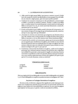 104 5 : LA INERRANCIA DE LAS ESCRITURAS
3. ¿Sabe usted de algún pasaje bíblico que parezca contener errores? ¿Cuáles
son? ¿Ha tratado de resolver las dificultades en estos pasajes? Si no ha halla-
do una solución a algún pasaje, ¿qué otros pasos pudiera probar?
4. Conforme los creyentes avanzan por la vida aprendiendo a conocer mejor
su Biblia y creciendo en madurez cristiana, ¿tienden a confiar en la Biblia
más, o a confiar menos? A su modo de pensar, ¿creerá usted en el cielo que la
Biblia es inerrante? Si es así, ¿lo creerá usted más firmemente o menos fir-
memente que lo cree ahora?
5. Si está convencido de que la Biblia enseña la doctrina de la inerrancia, ¿có-
mo se siente al respecto? ¿Se alegra de que tal enseñanza esté allí, o siente us-
ted que es una carga tener que defenderla?
6. ¿Garantiza la creencia en la inerrancia que tengamos una doctrina sana y
una vida cristiana sana? ¿Cómo pueden los Testigos de Jehová decir que la
Biblia es inerrante y a la vez ellos mismos tener tantas enseñanzas falsas?
7. Si usted está de acuerdo con la inerrancia, ¿piensa que la inerrancia debería
ser un requisito para membresía en la iglesia, para enseñar en una clase de
Escuela Dominical, para ser nombrado para un cargo en la iglesia (tal como
anciano o diácono), para ser ordenado como pastor y para enseñar en un se-
minario teológico? ¿Por qué sí o por qué no?
8. Cuando hay controversias doctrinales en la iglesia, ¿cuáles son los peligros
personales que enfrentan quienes sostienen una posición más congruente
con la Biblia? En particular, ¿cómo puede el orgullo en la doctrina correcta
convertirse un problema? ¿Cuál es la solución? ¿Piensa usted que la inerran-
cia es una cuestión importante para el futuro de la iglesia? ¿Por qué sí y por
qué no? A su modo de pensar, ¿cómo se resolverá?
TÉRMINOS ESPECIALES
autógrafo
fe y práctica
ICBI
inerrante
infalible
variante textual
BIBLIOGRAFÍA
(Para una explicación de estabibliografia vea la nota sobre la bibliografia en el capítulo
1, p. 40. Datosbibliográficos completos sepuedenencontrar enlas páginas 1297-1306.)
Secciones en Teologías Sistemáticas Evangélicas
(En esta sección, al referirme a algunas obras significativas más viejas que no in-
cluyen una consideración específica de la inerrancia, he mencionado más bien las
páginas en que hablan de la autoridad bíblica en general. En esos casos las páginas
aquí duplican las listas para el capítulo 4 sobre la autoridad de la Biblia).
104 5 : LA INERRANCIA DE LAS ESCRITURAS
3. ¿Sabe usted de algún pasaje bíblico que parezca contener errores? ¿Cuáles
son? ¿Ha tratado de resolver las dificultades en estos pasajes? Si no ha halla-
do una solución a algún pasaje, ¿qué otros pasos pudiera probar?
4. Conforme los creyentes avanzan por la vida aprendiendo a conocer mejor
su Biblia y creciendo en madurez cristiana, ¿tienden a confiar en la Biblia
más, o a confiar menos? A su modo de pensar, ¿creerá usted en el cielo que la
Biblia es inerrante? Si es así, ¿lo creerá usted más firmemente o menos fir-
memente que lo cree ahora?
5. Si está convencido de que la Biblia enseña la doctrina de la inerrancia, ¿có-
mo se siente al respecto? ¿Se alegra de que tal enseñanza esté allí, o siente us-
ted que es una carga tener que defenderla?
6. ¿Garantiza la creencia en la inerrancia que tengamos una doctrina sana y
una vida cristiana sana? ¿Cómo pueden los Testigos de Jehová decir que la
Biblia es inerrante y a la vez ellos mismos tener tantas enseñanzas falsas?
7. Si usted está de acuerdo con la inerrancia, ¿piensa que la inerrancia debería
ser un requisito para membresía en la iglesia, para enseñar en una clase de
Escuela Dominical, para ser nombrado para un cargo en la iglesia (tal como
anciano o diácono), para ser ordenado como pastor y para enseñar en un se-
minario teológico? ¿Por qué sí o por qué no?
8. Cuando hay controversias doctrinales en la iglesia, ¿cuáles son los peligros
personales que enfrentan quienes sostienen una posición más congruente
con la Biblia? En particular, ¿cómo puede el orgullo en la doctrina correcta
convertirse un problema? ¿Cuál es la solución? ¿Piensa usted que la inerran-
cia es una cuestión importante para el futuro de la iglesia? ¿Por qué sí y por
qué no? A su modo de pensar, ¿cómo se resolverá?
TÉRMINOS ESPECIALES
autógrafo
fe y práctica
ICBI
inerrante
infalible
variante textual
BIBLIOGRAFÍA
(Para una explicación de estabibliografia vea la nota sobre la bibliografia en el capítulo
1, p. 40. Datosbibliográficos completos sepuedenencontrar enlas páginas 1297-1306.)
Secciones en Teologías Sistemáticas Evangélicas
(En esta sección, al referirme a algunas obras significativas más viejas que no in-
cluyen una consideración específica de la inerrancia, he mencionado más bien las
páginas en que hablan de la autoridad bíblica en general. En esos casos las páginas
aquí duplican las listas para el capítulo 4 sobre la autoridad de la Biblia).
 