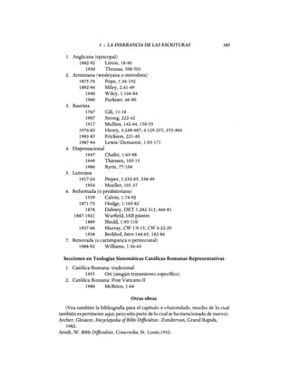 5 : LA INERRANCIA DE LAS ESCRITURAS
1. Anglicana (episcopal)
1882-92 Litton, 18-40
1930 Thomas, 500-501
2. Arminiana (wesleyana o metodista)
1875-76 Pope, 1:36-192
1892-94 Miley, 2:41-49
1940 Wiley, 1:166-84
1960 Purkiser, 66-80
3. Bautista
1767 Gill,11-18
1907 Strong, 222-42
1917 Mullins, 142-44, 150-53
1976-83 Henry, 3:248-487; 4:129-255, 353-404
1983-85 Erickson, 221-40
1987-94 Lewis/Demarest, 1:93-171
4. Dispensacional
1947 Chafer, 1:63-88
1949 Thiessen, 105-15
1986 Ryrie, 77-104
5. Luterana
1917-24 Pieper, 1:232-65,338-49
1934 Mueller, 101-37
6. Reformada (o presbiteriana)
1559 Calvin, 1:74-92
1871-73 Hodge, 1:163-82
1878 Dabney, DET 1:282-313,466-81
1887-1921 Warfield, IAB pássim
1889 Shedd,1:93-110
1937-66 Murray, CW 1:9-15; CW 4:22-29
1938 Berkhof,Intro 144-65, 182-86
7. Renovada (o carismpatica o pentecostal)
1988-92 Williams, 1:36-43
105
Secciones en Teologías Sistemáticas Católicas Romanas Representativas
1. Católica Romana: tradicional
1955 Ott (ningún tratamiento específico)
2. Católica Romana: Post Vaticano 11
1980 McBrien, 1:64
Otras obras
(Vea también la bibliografia para el capítulo 4 «Autoridad», mucho de lo cual
también es pertinente aquí, pero sólo parte de lo cual se ha mencionado de nuevo).
Archer, Gleason. Encyclopedia ofBible Difficulties. Zondervan, Grand Rapids,
1982.
Arndt, W. Bible Difficulties. Concordia, Sto Louis,1932.
 