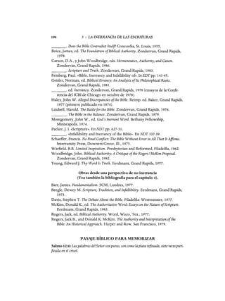 106 5 : LA INERRANCIA DE LAS ESCRITURAS
____oDoes the Bible Contradict Itse1j? Concordia, Sto Louis, 1955.
Boice, james, ed. The Foundation ofBiblical Authority. Zondervan, Grand Rapids,
1978.
Carson, D.A., y john Woodbridge, eds. Hermeneutics, Authority, and Canon.
Zondervan, Grand Rapids, 1986.
____oScripture and Truth. Zondervan, Grand Rapids, 1983.
Feinberg, Paul. «Bible, Inerrancy and Infallibility 0:6>. In EDT pp. 141-45.
Geisler, Norman, ed. Biblical Errancy: An Analysis ofIts Philosophical Roots.
Zondervan, Grand Rapids, 1981.
____oed. Inerrancy. Zondervan, Grand Rapids, 1979 (ensayos de la Confe-
rencia del ICBI de Chicago en octubre de 1978).
Haley, john W. Alleged Discrepancies ofthe Bible. Reimp. ed. Baker, Grand Rapids,
1977 (primero publicado en 1874).
Lindsell, Harold. The Battlefor the Bible. Zondervan, Grand Rapids, 1976.
____oThe Bible in the Balance. Zondervan, Grand Rapids, 1979.
Montgomery,john W., ed. God's Inerrant Word. Bethany Fellowship,
Minneapolis, 1974.
Packer,]. 1. «Scripture». EnNDTpp. 627-31.
_ _ _ _ o «Infallibility and Inerrancy ofthe Bible». En NDT 337-39.
Schaeffer, Francis. No Final Conflict: The Bible Without Error in All That It Affirms.
Intervarsity Press, Downers Grove, 111., 1975.
Warfield, B.B. Limited 1nspiration. Presbyterian and Reformed, Filadelfia, 1962.
Woodbridge,john. BiblicalAuthority: A Critique ofthe Rogers/McKim Proposal.
Zondervan, Grand Rapids, 1982.
Young, Edward]. Thy Word 1s Truth. Eerdmans, Grand Rapids, 1957.
Obras desde una perspectiva de no inerrancia
(Vea también la bibliografia para el capítulo 4).
Barr, james. Fundamentalism. SCM, Londres, 1977.
Beegle, Dewey M. Scripture, Tradition, and 1nfallibility. Eerdmans, Grand Rapids,
1973.
Davis, Stephen T. The Debate About the Bible. Filadelfia: Westminster, 1977.
McKim, Donald K., ed. The Authoritative Word: Essays on the Nature ofScripture.
Eerdmans, Grand Rapids, 1983.
Rogers,jack, ed. BiblicalAuthority. Word, Waco, Tex., 1977.
Rogers, jack B., and Donald K. McKim. The Authority and Interpretation ofthe
Bible: An HistoricalApproach. Harper and Row, San Francisco, 1979.
PASAJE BÍBLICO PARA MEMORIZAR
Salmo 12:6: Las palabras del Señorsonpuras, son como la plata refinada, siete veces puri-
ficada en el crisol.
106 5 : LA INERRANCIA DE LAS ESCRITURAS
____oDoes the Bible Contradict Itse1j? Concordia, Sto Louis, 1955.
Boice, james, ed. The Foundation ofBiblical Authority. Zondervan, Grand Rapids,
1978.
Carson, D.A., y john Woodbridge, eds. Hermeneutics, Authority, and Canon.
Zondervan, Grand Rapids, 1986.
____oScripture and Truth. Zondervan, Grand Rapids, 1983.
Feinberg, Paul. «Bible, Inerrancy and Infallibility 0:6>. In EDT pp. 141-45.
Geisler, Norman, ed. Biblical Errancy: An Analysis ofIts Philosophical Roots.
Zondervan, Grand Rapids, 1981.
____oed. Inerrancy. Zondervan, Grand Rapids, 1979 (ensayos de la Confe-
rencia del ICBI de Chicago en octubre de 1978).
Haley, john W. Alleged Discrepancies ofthe Bible. Reimp. ed. Baker, Grand Rapids,
1977 (primero publicado en 1874).
Lindsell, Harold. The Battlefor the Bible. Zondervan, Grand Rapids, 1976.
____oThe Bible in the Balance. Zondervan, Grand Rapids, 1979.
Montgomery,john W., ed. God's Inerrant Word. Bethany Fellowship,
Minneapolis, 1974.
Packer,]. 1. «Scripture». EnNDTpp. 627-31.
_ _ _ _ o «Infallibility and Inerrancy ofthe Bible». En NDT 337-39.
Schaeffer, Francis. No Final Conflict: The Bible Without Error in All That It Affirms.
Intervarsity Press, Downers Grove, 111., 1975.
Warfield, B.B. Limited 1nspiration. Presbyterian and Reformed, Filadelfia, 1962.
Woodbridge,john. BiblicalAuthority: A Critique ofthe Rogers/McKim Proposal.
Zondervan, Grand Rapids, 1982.
Young, Edward]. Thy Word 1s Truth. Eerdmans, Grand Rapids, 1957.
Obras desde una perspectiva de no inerrancia
(Vea también la bibliografia para el capítulo 4).
Barr, james. Fundamentalism. SCM, Londres, 1977.
Beegle, Dewey M. Scripture, Tradition, and 1nfallibility. Eerdmans, Grand Rapids,
1973.
Davis, Stephen T. The Debate About the Bible. Filadelfia: Westminster, 1977.
McKim, Donald K., ed. The Authoritative Word: Essays on the Nature ofScripture.
Eerdmans, Grand Rapids, 1983.
Rogers,jack, ed. BiblicalAuthority. Word, Waco, Tex., 1977.
Rogers, jack B., and Donald K. McKim. The Authority and Interpretation ofthe
Bible: An HistoricalApproach. Harper and Row, San Francisco, 1979.
PASAJE BÍBLICO PARA MEMORIZAR
Salmo 12:6: Las palabras del Señorsonpuras, son como la plata refinada, siete veces puri-
ficada en el crisol.
 