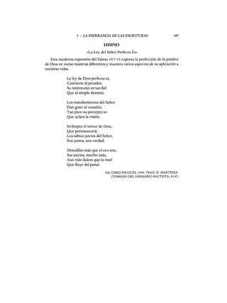 5 : LA INERRANCIA DE LAS ESCRITURAS
HIMNO
107
«La Ley del Señor Perfecta Es»
Esta moderna expresión del Salmo 19:7-11 expresa la perfección de la palabra
de Dios en varias maneras diferentes y muestra varios aspectos de su aplicación a
nuestras vidas.
La ley de Dios perfecta es,
Convierte al pecador;
Su testimonio es tan fiel
Que al simple iluminó.
Los mandamientos del Señor
Dan gozo al corazón;
Tan puro su precepto es
Que aclara la visión.
Es limpio el temor de Dios,
Que permanecerá;
Los sabios juicios del Señor,
Son justos, son verdad.
Deseables más que el oro son,
Sus juicios, mucho más;
Aun más dulces que la miel
Que fluye del panal.
SALTERIO ESCOCÉS, 1950, TRAD. N. MARTÍNEZ.
(TOMADO DEL HIMNARIO BAUTISTA, #147)
5 : LA INERRANCIA DE LAS ESCRITURAS
HIMNO
107
«La Ley del Señor Perfecta Es»
Esta moderna expresión del Salmo 19:7-11 expresa la perfección de la palabra
de Dios en varias maneras diferentes y muestra varios aspectos de su aplicación a
nuestras vidas.
La ley de Dios perfecta es,
Convierte al pecador;
Su testimonio es tan fiel
Que al simple iluminó.
Los mandamientos del Señor
Dan gozo al corazón;
Tan puro su precepto es
Que aclara la visión.
Es limpio el temor de Dios,
Que permanecerá;
Los sabios juicios del Señor,
Son justos, son verdad.
Deseables más que el oro son,
Sus juicios, mucho más;
Aun más dulces que la miel
Que fluye del panal.
SALTERIO ESCOCÉS, 1950, TRAD. N. MARTÍNEZ.
(TOMADO DEL HIMNARIO BAUTISTA, #147)
 