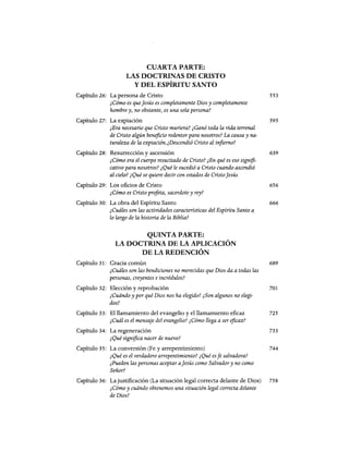 CUARTA PARTE:
LAS DOCTRINAS DE CRISTO
Y DEL ESPÍRITU SANTO
Capítulo 26: La persona de Cristo 553
¿Cómo es queJesús es completamente Dios y completamente
hombre y, no obstante, es una sola persona?
Capítulo 27: La expiación 595
¿Era necesario que Cristo muriera? ¿Ganó toda la vida terrenal
de Cristo algún beneficio redentor para nosotros? La causa y na-
turaleza de la expiación.¿Descendió Cristo al infierno?
Capítulo 28: Resurrección y ascensión 639
¿Cómo era el cuerpo resucitado de Cristo? ¿En qué es eso signifi-
cativo para nosotros? ¿Qué le sucedió a Cristo cuando ascendió
al cielo? ¿Qué se quiere decir con estados de CristoJesús
Capítulo 29: Los oficios de Cristo 656
¿Cómo es Cristo profeta, sacerdote y rey?
Capítulo 30: La obra del Espíritu Santo 666
¿Cuáles son las actividades caracteristicas del Espíritu Santo a
lo largo de la historia de la Biblia?
QUINTA PARTE:
LA DOCTRINA DE LA APLICACIÓN
DE LA REDENCIÓN
Capítulo 31: Gracia común 689
¿Cuáles son las bendiciones no merecidas que Dios da a todas las
personas, creyentes eincrédulos?
Capítulo 32: Elección y reprobación 701
¿Cuándo y por qué Dios nos ha elegido? ¿Son algunos no elegi-
dos?
Capítulo 33: El llamamiento del evangelio y el llamamiento eficaz 725
¿Cuál es el mensaje del evangelio? ¿Cómo llega a ser eficaz?
Capítulo 34: La regeneración 733
¿Qué significa nacer de nuevo?
Capítulo 35: La conversión (Fe y arrepentimiento) 744
¿Qué es el verdadero arrepentimiento? ¿Qué esfe salvadora?
¿Pueden las personas aceptar aJesús como Salvador y no como
Señor?
Capítulo 36: La justificación (La situación legal correcta delante de Dios) 758
¿Cómo y cuándo obtenemos una situación legal correcta delante
de Dios?
CUARTA PARTE:
LAS DOCTRINAS DE CRISTO
Y DEL ESPÍRITU SANTO
Capítulo 26: La persona de Cristo 553
¿Cómo es queJesús es completamente Dios y completamente
hombre y, no obstante, es una sola persona?
Capítulo 27: La expiación 595
¿Era necesario que Cristo muriera? ¿Ganó toda la vida terrenal
de Cristo algún beneficio redentor para nosotros? La causa y na-
turaleza de la expiación.¿Descendió Cristo al infierno?
Capítulo 28: Resurrección y ascensión 639
¿Cómo era el cuerpo resucitado de Cristo? ¿En qué es eso signifi-
cativo para nosotros? ¿Qué le sucedió a Cristo cuando ascendió
al cielo? ¿Qué se quiere decir con estados de CristoJesús
Capítulo 29: Los oficios de Cristo 656
¿Cómo es Cristo profeta, sacerdote y rey?
Capítulo 30: La obra del Espíritu Santo 666
¿Cuáles son las actividades caracteristicas del Espíritu Santo a
lo largo de la historia de la Biblia?
QUINTA PARTE:
LA DOCTRINA DE LA APLICACIÓN
DE LA REDENCIÓN
Capítulo 31: Gracia común 689
¿Cuáles son las bendiciones no merecidas que Dios da a todas las
personas, creyentes eincrédulos?
Capítulo 32: Elección y reprobación 701
¿Cuándo y por qué Dios nos ha elegido? ¿Son algunos no elegi-
dos?
Capítulo 33: El llamamiento del evangelio y el llamamiento eficaz 725
¿Cuál es el mensaje del evangelio? ¿Cómo llega a ser eficaz?
Capítulo 34: La regeneración 733
¿Qué significa nacer de nuevo?
Capítulo 35: La conversión (Fe y arrepentimiento) 744
¿Qué es el verdadero arrepentimiento? ¿Qué esfe salvadora?
¿Pueden las personas aceptar aJesús como Salvador y no como
Señor?
Capítulo 36: La justificación (La situación legal correcta delante de Dios) 758
¿Cómo y cuándo obtenemos una situación legal correcta delante
de Dios?
 
