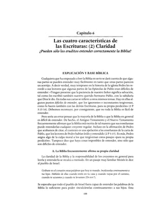 Capítulo 6
Las cuatro características de
las Escrituras: (2) Claridad
¿Pueden sólo los eruditos entender correctamente la Bibliaf
EXPLICACIÓN Y BASE BÍBLICA
Cualquiera que ha empezado a leer la Biblia en serio se dará cuenta de que algu-
nas partes se pueden entender muy fácilmente en tanto que otras partes parecen
un acertijo. A decir verdad, muy temprano en la historia de la iglesia Pedro les re-
cordó a sus lectores que algunas partes de las Epístolas de Pablo eran dificiles de
entender: «Tengan presente que la paciencia de nuestro Señor significa salvación,
tal como les escribió también nuestro querido hermano Pablo, con la sabiduría
que Dios le dio. En todas sus cartas se refiere a estos mismos temas. Hay en ellas al-
gunos puntos dificiles de entender, que los ignorantes e inconstantes tergiversan,
como lo hacen también con las demás Escrituras, para su propia perdición» (2 P
3:15-16). Debemos reconocer, por consiguiente, que no toda la Biblia es fácil de
entender.
Pero sería un error pensar que la mayoría de la Biblia o que la Biblia en general
es dificil de entender. De hecho, el Antiguo Testamento y el Nuevo Testamento
frecuentemente afirman que la Biblia está escrita de tal manera que sus enseñanzas
puede entenderlas cualquier creyente regular. Incluso en la afirmación de Pedro
que acabamos de citar, el contexto es una apelación a las enseñanzas de la carta de
Pablo, que los lectores de Pedro habían leído y entendido (2 P 3:15). Es más, Pedro
asigna algo de la culpa moral a los que tergiversan estos pasajes «para su propia
perdición». Tampoco dice que haya cosas imposibles de entender, sino sólo que
son dificiles de entender.
A. La Biblia frecuentemente afirma su propia claridad
La claridad de la Biblia y la responsabilidad de los creyentes en general para
leerla y entenderla se recalca a menudo. En un pasaje muy familiar Moisés le dice
al pueblo de Israel:
Grábate en el corazón estas palabras que hoy te mando. Incúlcaselas continuamente a
tus hijos. Háblales de ellas cuando estés en tu casa y cuando vayas por el camino,
cuando te acuestes y cuando te levantes (Dt 6:6-7).
Se esperaba que todo el pueblo de Israel fuera capaz de entender las palabras de la
Biblia lo suficiente para poder «inculcárselas continuamente» a sus hijos. Esta
108
Capítulo 6
Las cuatro características de
las Escrituras: (2) Claridad
¿Pueden sólo los eruditos entender correctamente la Bibliaf
EXPLICACIÓN Y BASE BÍBLICA
Cualquiera que ha empezado a leer la Biblia en serio se dará cuenta de que algu-
nas partes se pueden entender muy fácilmente en tanto que otras partes parecen
un acertijo. A decir verdad, muy temprano en la historia de la iglesia Pedro les re-
cordó a sus lectores que algunas partes de las Epístolas de Pablo eran dificiles de
entender: «Tengan presente que la paciencia de nuestro Señor significa salvación,
tal como les escribió también nuestro querido hermano Pablo, con la sabiduría
que Dios le dio. En todas sus cartas se refiere a estos mismos temas. Hay en ellas al-
gunos puntos dificiles de entender, que los ignorantes e inconstantes tergiversan,
como lo hacen también con las demás Escrituras, para su propia perdición» (2 P
3:15-16). Debemos reconocer, por consiguiente, que no toda la Biblia es fácil de
entender.
Pero sería un error pensar que la mayoría de la Biblia o que la Biblia en general
es dificil de entender. De hecho, el Antiguo Testamento y el Nuevo Testamento
frecuentemente afirman que la Biblia está escrita de tal manera que sus enseñanzas
puede entenderlas cualquier creyente regular. Incluso en la afirmación de Pedro
que acabamos de citar, el contexto es una apelación a las enseñanzas de la carta de
Pablo, que los lectores de Pedro habían leído y entendido (2 P 3:15). Es más, Pedro
asigna algo de la culpa moral a los que tergiversan estos pasajes «para su propia
perdición». Tampoco dice que haya cosas imposibles de entender, sino sólo que
son dificiles de entender.
A. La Biblia frecuentemente afirma su propia claridad
La claridad de la Biblia y la responsabilidad de los creyentes en general para
leerla y entenderla se recalca a menudo. En un pasaje muy familiar Moisés le dice
al pueblo de Israel:
Grábate en el corazón estas palabras que hoy te mando. Incúlcaselas continuamente a
tus hijos. Háblales de ellas cuando estés en tu casa y cuando vayas por el camino,
cuando te acuestes y cuando te levantes (Dt 6:6-7).
Se esperaba que todo el pueblo de Israel fuera capaz de entender las palabras de la
Biblia lo suficiente para poder «inculcárselas continuamente» a sus hijos. Esta
108
 