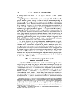 110 6 : LA CLARIDAD DE LAS ESCRITURAS
]n 20:30-31; 2 Ca 1:13; Ef 3:4; 1 Ti 4:13; Stg 1:1, 22-25; 1 P 1:1; 2:2; 2 P 1:19;
l]n 5:13).2
Se podría presentar 2 Pedro 1:20 en contra del concepto de la claridad de la Bi-
blia que se explica en este capítulo. El versículo dice que «ninguna profecía de la
Escritura surge de la interpretación particular de nadie», y alguien pudiera aducir
que esto significa que los creyentes comunes no pueden interpretar correctamente
las Escrituras por sí mismos. Es improbable, sin embargo, que esta implicación se
pueda derivar de 2 Pedro 1:20, porque el versículo probablemente está hablando
del origen y no de la interpretación de la Biblia. De esta manera la NVI lo traduce:
«ninguna profecía de la Escritura surge de la interpretación particular de nadie».3 Es
más, incluso si se entendiera el versículo como hablando de la interpretación de la
Biblia, estaría diciendo que la interpretación de la Biblia se debe hacer dentro de la
comunión de creyentes y no meramente como actividad personal. Ni aun así im-
plicaría que se necesitan intérpretes autoritativos para asegurar el verdadero signi-
ficado de la Biblia, sino simplemente que la lectura y entendimiento de la Biblia no
se debe realizar por entero en forma aislada de otros creyentes.
Para que no pensemos que comprender la Biblia de alguna manera era más fá-
cil para los creyentes del primer siglo que para nosotros, es importante darnos
cuenta de que en muchos casos las Epístolas del Nuevo Testamento fueron escri-
tas a iglesias que tenían una proporción nutrida de creyentes gentiles. Eran creyen-
tes relativamente nuevos que no tenían ningún trasfondo previo en ninguna clase
de sociedad cristiana, y que tenían escaso o ningún entendimiento de la historia y
cultura de Israel. No obstante, los autores del Nuevo Testamento no vacilan en es-
perar que estos creyentes gentiles puedan leer una traducción del Antiguo Testa-
mento en su propio idioma y entenderlo apropiadamente (cf. Ro 4:1-25; 15:4;
1 Ca 10:1-11; 2 Ti 3:16-17; et al.).
B. Las cualidades morales y espirituales necesarias
para una comprensión correcta
Los escritores del Nuevo Testamento con frecuencia afirman que la capaci-
dad de entender la Biblia correctamente es más capacidad moral y espiritual que
intelectual: «El que no tiene el Espíritu no acepta lo que procede del Espíritu de
Dios, pues para él es locura. No puede entenderlo, porque hay que discernirlo es-
piritualmente» (1 Ca 2:14; cf. 1:18-3:4; 2 Ca 3:14-16; 4:3-4, 6; Heb 5:14; Stg 1:5-6;
2 P 3:5; cf. Mr 4:11-12;]n 7:17; 8:43). Así que aunque los autores del Nuevo Tes-
tamento afirman que la Biblia en sí misma está escrita con claridad, también afir-
man que no la podrán entender correctamente los que no están dispuestos a reci-
bir sus enseñanzas. La Biblia la pueden entender todos los que no son creyentes
2Pablo les dice a los corintios: «No estamos escribiéndoles nada que no puedan leer ni entender», y luego añade
«Espero que comprenderán del todo, así como ya nos han comprendido enparte». La adición a su primera afirma-
ción no niega su afirmación de claridad de lo que les ha escrito, sino que anima a los corintios a ser diligentes para
escuchar con todo cuidado las palabras de Pablo, a fin de que su comprensión parcial pueda ser ahondada y enri-
quecida. De hecho, la misma expresión de tal esperanza muestra que Pablo da por sentado que se puede entender
sus escritos (elpiza, «espero», en el Nuevo Testamento expresa una expectación mucho más confiada de un even-
to futuro que la palabra en inglés esperanza).
3Esta interpretación la defiende bien Michael Green, The Secand Epistle afPeter and the Epistle aflude TNTC
(Eerdmans, Grand Rapids, 1987), pp. 100-102.
110 6 : LA CLARIDAD DE LAS ESCRITURAS
]n 20:30-31; 2 Ca 1:13; Ef 3:4; 1 Ti 4:13; Stg 1:1, 22-25; 1 P 1:1; 2:2; 2 P 1:19;
l]n 5:13).2
Se podría presentar 2 Pedro 1:20 en contra del concepto de la claridad de la Bi-
blia que se explica en este capítulo. El versículo dice que «ninguna profecía de la
Escritura surge de la interpretación particular de nadie», y alguien pudiera aducir
que esto significa que los creyentes comunes no pueden interpretar correctamente
las Escrituras por sí mismos. Es improbable, sin embargo, que esta implicación se
pueda derivar de 2 Pedro 1:20, porque el versículo probablemente está hablando
del origen y no de la interpretación de la Biblia. De esta manera la NVI lo traduce:
«ninguna profecía de la Escritura surge de la interpretación particular de nadie».3 Es
más, incluso si se entendiera el versículo como hablando de la interpretación de la
Biblia, estaría diciendo que la interpretación de la Biblia se debe hacer dentro de la
comunión de creyentes y no meramente como actividad personal. Ni aun así im-
plicaría que se necesitan intérpretes autoritativos para asegurar el verdadero signi-
ficado de la Biblia, sino simplemente que la lectura y entendimiento de la Biblia no
se debe realizar por entero en forma aislada de otros creyentes.
Para que no pensemos que comprender la Biblia de alguna manera era más fá-
cil para los creyentes del primer siglo que para nosotros, es importante darnos
cuenta de que en muchos casos las Epístolas del Nuevo Testamento fueron escri-
tas a iglesias que tenían una proporción nutrida de creyentes gentiles. Eran creyen-
tes relativamente nuevos que no tenían ningún trasfondo previo en ninguna clase
de sociedad cristiana, y que tenían escaso o ningún entendimiento de la historia y
cultura de Israel. No obstante, los autores del Nuevo Testamento no vacilan en es-
perar que estos creyentes gentiles puedan leer una traducción del Antiguo Testa-
mento en su propio idioma y entenderlo apropiadamente (cf. Ro 4:1-25; 15:4;
1 Ca 10:1-11; 2 Ti 3:16-17; et al.).
B. Las cualidades morales y espirituales necesarias
para una comprensión correcta
Los escritores del Nuevo Testamento con frecuencia afirman que la capaci-
dad de entender la Biblia correctamente es más capacidad moral y espiritual que
intelectual: «El que no tiene el Espíritu no acepta lo que procede del Espíritu de
Dios, pues para él es locura. No puede entenderlo, porque hay que discernirlo es-
piritualmente» (1 Ca 2:14; cf. 1:18-3:4; 2 Ca 3:14-16; 4:3-4, 6; Heb 5:14; Stg 1:5-6;
2 P 3:5; cf. Mr 4:11-12;]n 7:17; 8:43). Así que aunque los autores del Nuevo Tes-
tamento afirman que la Biblia en sí misma está escrita con claridad, también afir-
man que no la podrán entender correctamente los que no están dispuestos a reci-
bir sus enseñanzas. La Biblia la pueden entender todos los que no son creyentes
2Pablo les dice a los corintios: «No estamos escribiéndoles nada que no puedan leer ni entender», y luego añade
«Espero que comprenderán del todo, así como ya nos han comprendido enparte». La adición a su primera afirma-
ción no niega su afirmación de claridad de lo que les ha escrito, sino que anima a los corintios a ser diligentes para
escuchar con todo cuidado las palabras de Pablo, a fin de que su comprensión parcial pueda ser ahondada y enri-
quecida. De hecho, la misma expresión de tal esperanza muestra que Pablo da por sentado que se puede entender
sus escritos (elpiza, «espero», en el Nuevo Testamento expresa una expectación mucho más confiada de un even-
to futuro que la palabra en inglés esperanza).
3Esta interpretación la defiende bien Michael Green, The Secand Epistle afPeter and the Epistle aflude TNTC
(Eerdmans, Grand Rapids, 1987), pp. 100-102.
 