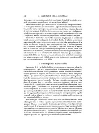 112 6 : LA CLARIDAD DE LAS ESCRITURAS
técnico para este campo de estudio: la hermenéutica es el estudio de los métodos correc-
tos de interpretación (especialmente interpretación de la Biblia).
Otro término técnico que a menudo se usa al considerar la interpretación bíbli-
ca es «exégesis», término que se refiere más a la práctica misma de interpretar la Bi-
blia, no a las teorías y principios respecto a cómo se debe hacer: exégesis es el proceso
de interpretar un pasaje de la Biblia. Consecuentemente, cuando uno estudia princi-
pios de interpretación, eso es hermenéutica, pero cuando uno aplica esos principios
y empieza en realidad a explicar un pasaje bíblico, uno está haciendo «exégesis.
La existencia de muchos desacuerdos en cuanto al significado de la Biblia en
toda la historia nos recuerda que la doctrina de la claridad de la Biblia no implica ni
sugiere que todos los creyentes concordarán respecto a todas las enseñanzas de la
Biblia. No obstante, sí nos dice algo muy importante: que el problema siempre
está en nosotros, y no en la Biblia. La situación es, en verdad, similar a la de la auto-
ridad de la Biblia. En tanto que afirmamos que las palabras de la Biblia tienen toda
la autoridad de Dios mismo, también nos damos cuenta de que algunos no recono-
cen esa autoridad o no se someten a ella. Asimismo, afirmamos que todas las ense-
ñanzas de la Biblia son claras y se pueden entender, pero también reconocemos
que las personas a menudo (debido a sus propias limitaciones) entienden mallo
que está escrito claramente en la Biblia.
E. Estímulo práctico de esta doctrina
La doctrina de la claridad de la Biblia, por consiguiente, tiene una aplicación
muy importante, ya la larga muy estimulante. Nos dice que en donde hay aspec-
tos de desacuerdo doctrinal o ético (por ejemplo, sobre el bautismo, la predestina-
ción o el gobierno de la iglesia), hay sólo dos causas posibles: (1) Por un lado, puede
deberse a que estamos buscando hacerafirmaciones en donde la Biblia mismaguarda si-
lencio. En tales casos debemos estar más dispuestos a reconocer que Dios no nos ha
dado la respuesta a nuestra búsqueda, y dar lugar a los diferentes puntos de vista
dentro de la iglesia. (Este es a menudo el caso con cuestiones muy prácticas, como
los métodos de evangelización o estilos de enseñanza bíblica o el apropiado tama-
ño de una iglesia.) (2) Por otro lado, es posible que hayamos cometido errores en
nuestra interpretación de la Biblia. Esto puede haberse debido a que la información
que usamos para decidir un asunto de interpretación fue inexacta o incompleta; o a
que hay alguna deficiencia personal de nuestra parte, como por ejemplo orgullo
personal, codicia, falta de fe, egoísmo e incluso el no dedicar suficiente tiempo a
leer y estudiar la Biblia en oración.
Pero en ningún caso tenemos libertad para decir que la enseñanza de la Biblia
sobre algún tema es confusa o que no se puede entender correctamente. En nin-
gún caso debemos pensar que los desacuerdos persistentes sobre algún tema en
toda la historia de la iglesia quieren decir que no podemos llegar a una conclusión
correcta sobre ese tema por nosotros mismos. Más bien, si en nuestra vida surge
una genuina inquietud respecto a algún tema, debemos sinceramente pedir la ayu-
da de Dios y entonces acudir a la Biblia e investigarla con toda nuestra capacidad,
creyendo que Dios nos capacitará para entenderla correctamente.
112 6 : LA CLARIDAD DE LAS ESCRITURAS
técnico para este campo de estudio: la hermenéutica es el estudio de los métodos correc-
tos de interpretación (especialmente interpretación de la Biblia).
Otro término técnico que a menudo se usa al considerar la interpretación bíbli-
ca es «exégesis», término que se refiere más a la práctica misma de interpretar la Bi-
blia, no a las teorías y principios respecto a cómo se debe hacer: exégesis es el proceso
de interpretar un pasaje de la Biblia. Consecuentemente, cuando uno estudia princi-
pios de interpretación, eso es hermenéutica, pero cuando uno aplica esos principios
y empieza en realidad a explicar un pasaje bíblico, uno está haciendo «exégesis.
La existencia de muchos desacuerdos en cuanto al significado de la Biblia en
toda la historia nos recuerda que la doctrina de la claridad de la Biblia no implica ni
sugiere que todos los creyentes concordarán respecto a todas las enseñanzas de la
Biblia. No obstante, sí nos dice algo muy importante: que el problema siempre
está en nosotros, y no en la Biblia. La situación es, en verdad, similar a la de la auto-
ridad de la Biblia. En tanto que afirmamos que las palabras de la Biblia tienen toda
la autoridad de Dios mismo, también nos damos cuenta de que algunos no recono-
cen esa autoridad o no se someten a ella. Asimismo, afirmamos que todas las ense-
ñanzas de la Biblia son claras y se pueden entender, pero también reconocemos
que las personas a menudo (debido a sus propias limitaciones) entienden mallo
que está escrito claramente en la Biblia.
E. Estímulo práctico de esta doctrina
La doctrina de la claridad de la Biblia, por consiguiente, tiene una aplicación
muy importante, ya la larga muy estimulante. Nos dice que en donde hay aspec-
tos de desacuerdo doctrinal o ético (por ejemplo, sobre el bautismo, la predestina-
ción o el gobierno de la iglesia), hay sólo dos causas posibles: (1) Por un lado, puede
deberse a que estamos buscando hacerafirmaciones en donde la Biblia mismaguarda si-
lencio. En tales casos debemos estar más dispuestos a reconocer que Dios no nos ha
dado la respuesta a nuestra búsqueda, y dar lugar a los diferentes puntos de vista
dentro de la iglesia. (Este es a menudo el caso con cuestiones muy prácticas, como
los métodos de evangelización o estilos de enseñanza bíblica o el apropiado tama-
ño de una iglesia.) (2) Por otro lado, es posible que hayamos cometido errores en
nuestra interpretación de la Biblia. Esto puede haberse debido a que la información
que usamos para decidir un asunto de interpretación fue inexacta o incompleta; o a
que hay alguna deficiencia personal de nuestra parte, como por ejemplo orgullo
personal, codicia, falta de fe, egoísmo e incluso el no dedicar suficiente tiempo a
leer y estudiar la Biblia en oración.
Pero en ningún caso tenemos libertad para decir que la enseñanza de la Biblia
sobre algún tema es confusa o que no se puede entender correctamente. En nin-
gún caso debemos pensar que los desacuerdos persistentes sobre algún tema en
toda la historia de la iglesia quieren decir que no podemos llegar a una conclusión
correcta sobre ese tema por nosotros mismos. Más bien, si en nuestra vida surge
una genuina inquietud respecto a algún tema, debemos sinceramente pedir la ayu-
da de Dios y entonces acudir a la Biblia e investigarla con toda nuestra capacidad,
creyendo que Dios nos capacitará para entenderla correctamente.
 