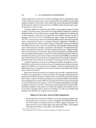 114 6 : LA CLARIDAD DE LAS ESCRITURAS
escrito. El proceso de relacionar sus varias enseñanzas entre sí, sintetizarlas, y apli-
carlas a cada nueva generación, es una tarea grandemente satisfactoria que jamás
quedará completa en esta edad. Todo erudito que ama profundamente la palabra
de Dios pronto se dará cuenta de que hay en la Biblia mucho más de lo que se pue-
de aprender en toda una vida.
3. Pueden defender las enseñanzas de la Biblia contra ataques de parte de otros
eruditos o de los que tienen educación técnica especializada. El papel de enseñar la
Palabra de Dios a veces también incluye corregir falsas enseñanzas. Uno debe poder
no sólo «exhortar a otros con la sana doctrina» sino también «refutar a los que se
opongan» (Tit 1:9; cf 2 Ti 2:25: «humildemente, debe corregir a los adversarios»; y
Tit 2:7-8). A veces los que atacan las enseñanzas bíblicas tienen educación especiali-
zada y conocimiento técnico en cuestiones históricas, lingüísticas o filosóficas, y
usan esa educación para lanzar ataques bastante sofisticados contra las enseñanzas
de la Biblia. En tales casos, creyentes con destrezas especializadas similares pueden
usar su educación para entender y responder a tales ataques. Tal capacitación tam-
bién es muy útil para responder a las falsas enseñanzas de sectas y religiones falsas.
Esto no es decir que los creyentes sin capacitación especializada no pueden respon-
der a la enseñanza falsa (porque la mayoría de la falsa enseñanza la puede refutar cla-
ramente el creyente que ora y tiene un buen conocimiento de la Biblia en su idioma),
sino más bien que los puntos técnicos en la argumentación los pueden contestar so-
lamente los que tienen destreza en los aspectos técnicos que se traen a colación.
4. Pueden suplementar el estudio de la Biblia para beneficio de la iglesia. Los eru-
ditos bíblicos a menudo tienen educación que los capacita para relacionar las ense-
ñanzas de la Biblia con la rica historia de la iglesia, y hacer la interpretación de la
Biblia más precisa y su significado más vívido con mayor conocimiento de los idio-
mas y culturas en que fue
Estas cuatro funciones benefician a la iglesia como un todo, y todos los creyen-
tes deben estar agradecidos a los que las realizan. Sin embargo, estas funciones no
incluyen el derecho de decidir por la iglesia como un todo cuál es la doctrina verda-
dera o falsa, o cuál es la conducta apropiada en una situación dificil. Si tal derecho
fuera privilegio de los eruditos bíblicos con educación formal, estos se convertirían
en una élite gobernante de la iglesia, y la función ordinaria del gobierno de la igle-
sia según se describe en el Nuevo Testamento cesaría. El proceso de toma de deci-
siones para la iglesia se debe dejar a los oficiales de la iglesia, sean eruditos o no (y,
en la forma congregacional de gobierno eclesiástico, no sólo a los oficiales sino
también a los miembros de la iglesia como un todo).6
PREGUNTAS PARA APLICACIÓN PERSONAL
1. Si la doctrina de la claridad de la Biblia es cierta, ¿por qué parece haber tanto
desacuerdo entre creyentes en cuanto a enseñanzas de la Biblia? Observan-
do la diversidad de interpretaciones de la Biblia, algunos concluyen: «La
gente puede hacer que la Biblia diga lo que quieren que diga». ¿Cómo piensa
usted que Jesús hubiera respondido a esta afirmación?
6Vea la explicación de las varias formas de gobierno eclesiástico en el capítulo 47, pp. 939-37.
114 6 : LA CLARIDAD DE LAS ESCRITURAS
escrito. El proceso de relacionar sus varias enseñanzas entre sí, sintetizarlas, y apli-
carlas a cada nueva generación, es una tarea grandemente satisfactoria que jamás
quedará completa en esta edad. Todo erudito que ama profundamente la palabra
de Dios pronto se dará cuenta de que hay en la Biblia mucho más de lo que se pue-
de aprender en toda una vida.
3. Pueden defender las enseñanzas de la Biblia contra ataques de parte de otros
eruditos o de los que tienen educación técnica especializada. El papel de enseñar la
Palabra de Dios a veces también incluye corregir falsas enseñanzas. Uno debe poder
no sólo «exhortar a otros con la sana doctrina» sino también «refutar a los que se
opongan» (Tit 1:9; cf 2 Ti 2:25: «humildemente, debe corregir a los adversarios»; y
Tit 2:7-8). A veces los que atacan las enseñanzas bíblicas tienen educación especiali-
zada y conocimiento técnico en cuestiones históricas, lingüísticas o filosóficas, y
usan esa educación para lanzar ataques bastante sofisticados contra las enseñanzas
de la Biblia. En tales casos, creyentes con destrezas especializadas similares pueden
usar su educación para entender y responder a tales ataques. Tal capacitación tam-
bién es muy útil para responder a las falsas enseñanzas de sectas y religiones falsas.
Esto no es decir que los creyentes sin capacitación especializada no pueden respon-
der a la enseñanza falsa (porque la mayoría de la falsa enseñanza la puede refutar cla-
ramente el creyente que ora y tiene un buen conocimiento de la Biblia en su idioma),
sino más bien que los puntos técnicos en la argumentación los pueden contestar so-
lamente los que tienen destreza en los aspectos técnicos que se traen a colación.
4. Pueden suplementar el estudio de la Biblia para beneficio de la iglesia. Los eru-
ditos bíblicos a menudo tienen educación que los capacita para relacionar las ense-
ñanzas de la Biblia con la rica historia de la iglesia, y hacer la interpretación de la
Biblia más precisa y su significado más vívido con mayor conocimiento de los idio-
mas y culturas en que fue
Estas cuatro funciones benefician a la iglesia como un todo, y todos los creyen-
tes deben estar agradecidos a los que las realizan. Sin embargo, estas funciones no
incluyen el derecho de decidir por la iglesia como un todo cuál es la doctrina verda-
dera o falsa, o cuál es la conducta apropiada en una situación dificil. Si tal derecho
fuera privilegio de los eruditos bíblicos con educación formal, estos se convertirían
en una élite gobernante de la iglesia, y la función ordinaria del gobierno de la igle-
sia según se describe en el Nuevo Testamento cesaría. El proceso de toma de deci-
siones para la iglesia se debe dejar a los oficiales de la iglesia, sean eruditos o no (y,
en la forma congregacional de gobierno eclesiástico, no sólo a los oficiales sino
también a los miembros de la iglesia como un todo).6
PREGUNTAS PARA APLICACIÓN PERSONAL
1. Si la doctrina de la claridad de la Biblia es cierta, ¿por qué parece haber tanto
desacuerdo entre creyentes en cuanto a enseñanzas de la Biblia? Observan-
do la diversidad de interpretaciones de la Biblia, algunos concluyen: «La
gente puede hacer que la Biblia diga lo que quieren que diga». ¿Cómo piensa
usted que Jesús hubiera respondido a esta afirmación?
6Vea la explicación de las varias formas de gobierno eclesiástico en el capítulo 47, pp. 939-37.
 