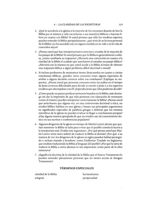 6 : LA CLARIDAD DE LAS ESCRITURAS 115
2. ¿Qué le sucedería a la iglesia si la mayoría de los creyentes dejarán de leer la
Biblia por sí mismos y sólo escucharan a sus maestros bíblicos o leyeran li-
bros en cuanto a la Biblia? Si usted pensara que sólo los eruditos expertos
pueden entenderla Biblia apropiadamente, ¿qué sería de su lectura personal
de la Biblia? ¿Le ha sucedido esto en alguna medida en su vida o en la vida de
conocidos suyos?
3. ¿Piensa usted que hay interpretaciones correctas y erradas de la mayoría de
los pasajes de la Biblia? Si usted pensara que la Biblia es generalmente confu-
sa, ¿cómo cambiaría su respuesta? ¿Afectaría una convicción en cuanto a la
claridad de la Biblia el cuidado que usted pone al estudiar un pasaje bíblico?
¿Afectaría eso la manera en que usted acude a la Biblia al tratar de obtener
una respuesta bíblica a algún problema dificil doctrinal o moral?
4. Si incluso profesores de seminarios tienen desacuerdos en cuanto a ciertas
enseñanzas bíblicas, ¿pueden otros creyentes tener alguna esperanza de
arribar a alguna decisión correcta sobre esa enseñanza? (Explique su res-
puesta). ¿Piensa usted que personas comunes entre los judíos en el tiempo
de]esús tuvieron dificultades para decidir si creerle a]esús o a los expertos
eruditos que discrepaban con él? ¿Esperaba]esús que ellos pudieran decidir?
5. ¿Cómo puede un pastor predicar sermones basados en la Biblia cada domin-
go sin dar la impresión de que sólo personas con educación de seminario
(como él mismo) pueden interpretar correctamente la Biblia? ¿Piensa usted
que sería bueno que alguna vez, en una controversia doctrinal o ética, un
erudito bíblico hablara en una iglesia y basara sus principales argumentos
en significados especiales de palabras griegas o hebreas que los mismos
miembros de la iglesia no pueden evaluar ni llegar a conclusiones propias?
¿Hay alguna manera apropiada de que un erudito use tal conocimiento téc-
nico en sus escritos o conferencias populares?
6. Algunos dirigentes de la iglesia en tiempo de Martín Lutero decían que que-
rían mantener la Biblia en latín para evitar que el pueblo-común la leyera y
la interpretara mal. Evalúe este argumento. ¿Por qué piensa usted que Mar-
tín Lutero tenía tanto anhelo de traducir la Biblia al alemán? ¿Por qué, a su
manera de ver, los dirigentes de la iglesia en siglos pasados habían persegui-
do e incluso matado a hombres: como Guillermo Tyndale en Inglaterra,
que estaban traduciendo la Biblia al lenguaje del pueblo? ¿Por qué la tarea de
traducir la Biblia a otros idiomas es tan importante como parte de la obra
misionera?
7. ¿Significa la doctrina de la claridad de la Biblia que el Nuevo Testamento 10
pueden entender plenamente personas que no tienen acceso al Antiguo
Testamento?
TÉRMINOS ESPECIALES
claridad de la Biblia
exégesis
hermenéutica
perspicuidad
6 : LA CLARIDAD DE LAS ESCRITURAS 115
2. ¿Qué le sucedería a la iglesia si la mayoría de los creyentes dejarán de leer la
Biblia por sí mismos y sólo escucharan a sus maestros bíblicos o leyeran li-
bros en cuanto a la Biblia? Si usted pensara que sólo los eruditos expertos
pueden entenderla Biblia apropiadamente, ¿qué sería de su lectura personal
de la Biblia? ¿Le ha sucedido esto en alguna medida en su vida o en la vida de
conocidos suyos?
3. ¿Piensa usted que hay interpretaciones correctas y erradas de la mayoría de
los pasajes de la Biblia? Si usted pensara que la Biblia es generalmente confu-
sa, ¿cómo cambiaría su respuesta? ¿Afectaría una convicción en cuanto a la
claridad de la Biblia el cuidado que usted pone al estudiar un pasaje bíblico?
¿Afectaría eso la manera en que usted acude a la Biblia al tratar de obtener
una respuesta bíblica a algún problema dificil doctrinal o moral?
4. Si incluso profesores de seminarios tienen desacuerdos en cuanto a ciertas
enseñanzas bíblicas, ¿pueden otros creyentes tener alguna esperanza de
arribar a alguna decisión correcta sobre esa enseñanza? (Explique su res-
puesta). ¿Piensa usted que personas comunes entre los judíos en el tiempo
de]esús tuvieron dificultades para decidir si creerle a]esús o a los expertos
eruditos que discrepaban con él? ¿Esperaba]esús que ellos pudieran decidir?
5. ¿Cómo puede un pastor predicar sermones basados en la Biblia cada domin-
go sin dar la impresión de que sólo personas con educación de seminario
(como él mismo) pueden interpretar correctamente la Biblia? ¿Piensa usted
que sería bueno que alguna vez, en una controversia doctrinal o ética, un
erudito bíblico hablara en una iglesia y basara sus principales argumentos
en significados especiales de palabras griegas o hebreas que los mismos
miembros de la iglesia no pueden evaluar ni llegar a conclusiones propias?
¿Hay alguna manera apropiada de que un erudito use tal conocimiento téc-
nico en sus escritos o conferencias populares?
6. Algunos dirigentes de la iglesia en tiempo de Martín Lutero decían que que-
rían mantener la Biblia en latín para evitar que el pueblo-común la leyera y
la interpretara mal. Evalúe este argumento. ¿Por qué piensa usted que Mar-
tín Lutero tenía tanto anhelo de traducir la Biblia al alemán? ¿Por qué, a su
manera de ver, los dirigentes de la iglesia en siglos pasados habían persegui-
do e incluso matado a hombres: como Guillermo Tyndale en Inglaterra,
que estaban traduciendo la Biblia al lenguaje del pueblo? ¿Por qué la tarea de
traducir la Biblia a otros idiomas es tan importante como parte de la obra
misionera?
7. ¿Significa la doctrina de la claridad de la Biblia que el Nuevo Testamento 10
pueden entender plenamente personas que no tienen acceso al Antiguo
Testamento?
TÉRMINOS ESPECIALES
claridad de la Biblia
exégesis
hermenéutica
perspicuidad
 