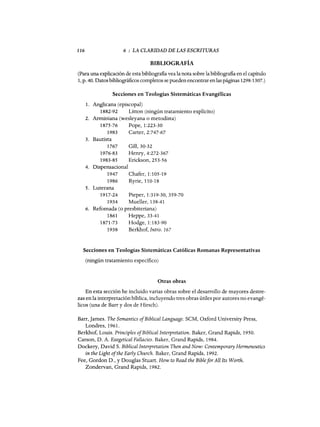 116 6 : LA CLARIDAD DE LAS ESCRITURAS
BIBLIOGRAFÍA
(Para una explicación de esta bibliografia vea la nota sobre la bibliografia en el capítulo
1, p. 40. Datos bibliográficos completos se pueden encontrar enlas páginas 1298-1307.)
Secciones en Teologías Sistemáticas Evangélicas
1. Anglicana (episcopal)
1882-92 Litton (ningún tratamiento explícito)
2. Arminiana (wesleyana o metodista)
1875-76 Pope, 1:223-30
1983 Carter, 2:747-67
3. Bautista
1767 Gill,30-32
1976-83 Henry, 4:272-367
1983-85 Erickson, 253-56
4. Dispensacional
1947 Chafer, 1:105-19
1986 Ryrie, 110-18
5. Luterana
1917-24 Pieper, 1:319-30,359-70
1934 Muel1er, 138-41
6. Refomada (o presbiteriana)
1861 Heppe, 33-41
1871-73 Hodge, 1:183-90
1938 Berkhof, Intro. 167
Secciones en Teologías Sistemáticas Católicas Romanas Representativas
(ningún tratamiento específico)
Otras obras
En esta sección he incluido varias obras sobre el desarrollo de mayores destre-
zas en la interpretación bíblica, incluyendo tres obras útiles por autores no evangé-
licos (una de Barr y dos de Hirsch).
Barr,]ames. The Semantics ofBiblical Language. SCM, Oxford University Press,
Londres, 1961.
Berkhof, Louis. PrincipIes ofBiblical Interpretation. Baker, Grand Rapids, 1950.
Carson, D. A. Exegetical FaHacies. Baker, Grand Rapids, 1984.
Dockery, David S. Biblicallnterpretation Then and Now: Contemporary Hermeneutics
in the Light ofthe EarIy Church. Baker, Grand Rapids, 1992.
Fee, Gordon D., y Douglas Stuart. How to Read the BibIefor AH Its Worth.
Zondervan, Grand Rapids, 1982.
116 6 : LA CLARIDAD DE LAS ESCRITURAS
BIBLIOGRAFÍA
(Para una explicación de esta bibliografia vea la nota sobre la bibliografia en el capítulo
1, p. 40. Datos bibliográficos completos se pueden encontrar enlas páginas 1298-1307.)
Secciones en Teologías Sistemáticas Evangélicas
1. Anglicana (episcopal)
1882-92 Litton (ningún tratamiento explícito)
2. Arminiana (wesleyana o metodista)
1875-76 Pope, 1:223-30
1983 Carter, 2:747-67
3. Bautista
1767 Gill,30-32
1976-83 Henry, 4:272-367
1983-85 Erickson, 253-56
4. Dispensacional
1947 Chafer, 1:105-19
1986 Ryrie, 110-18
5. Luterana
1917-24 Pieper, 1:319-30,359-70
1934 Muel1er, 138-41
6. Refomada (o presbiteriana)
1861 Heppe, 33-41
1871-73 Hodge, 1:183-90
1938 Berkhof, Intro. 167
Secciones en Teologías Sistemáticas Católicas Romanas Representativas
(ningún tratamiento específico)
Otras obras
En esta sección he incluido varias obras sobre el desarrollo de mayores destre-
zas en la interpretación bíblica, incluyendo tres obras útiles por autores no evangé-
licos (una de Barr y dos de Hirsch).
Barr,]ames. The Semantics ofBiblical Language. SCM, Oxford University Press,
Londres, 1961.
Berkhof, Louis. PrincipIes ofBiblical Interpretation. Baker, Grand Rapids, 1950.
Carson, D. A. Exegetical FaHacies. Baker, Grand Rapids, 1984.
Dockery, David S. Biblicallnterpretation Then and Now: Contemporary Hermeneutics
in the Light ofthe EarIy Church. Baker, Grand Rapids, 1992.
Fee, Gordon D., y Douglas Stuart. How to Read the BibIefor AH Its Worth.
Zondervan, Grand Rapids, 1982.
 