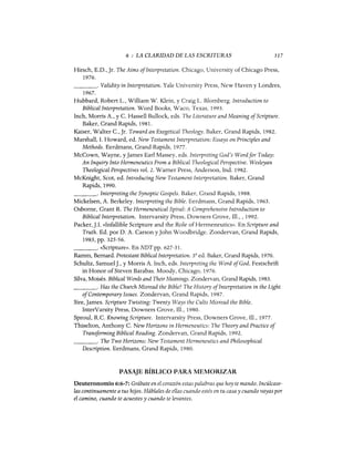 6 : LA CLARIDAD DE LAS ESCRITURAS 117
Hirsch, E.D., Jr. The Aims oflnterpretation. Chicago, University of Chicago Press,
1976.
_ _ _ _ o Validity in Interpretation. Yale University Press, New Haven y Londres,
1967.
Hubbard, Robert L., William W. Klein, y Craig L. Blomberg. Introduction to
BiblicalInterpretation. Word Books, Waco, Texas, 1993.
Inch, Morris A., y C. Hassell Bullock, eds. The Literature and Meaning ofScripture.
Baker, Grand Rapids, 1981.
Kaiser, Walter C., Jr. Toward an Exegetical Theology. Baker, Grand Rapids, 1982.
Marshall, 1. Howard, ed. New Testament Interpretation: Essays on Principles and
Methods. Eerdmans, Grand Rapids, 1977.
McCown, Wayne, y James Earl Massey, eds. Interpreting God's Wordfor Today:
An Inquiry Into Hermeneutics From a Biblical Theological Perspective. Wesleyan
Theological Perspectives vol. 2. Warner Press, Anderson, Ind. 1982.
McKnight, Scot, ed. Introducing New Testament Interpretation. Baker, Grand
Rapids, 1990.
_ _ _ _ o Interpreting the Synoptic Gospels. Baker, Grand Rapids, 1988.
Micke1sen, A. Berke1ey. Interpreting the Bible. Eerdmans, Grand Rapids, 1963.
Osborne, Grant R. The Hermeneutical Spiral: A Comprehensive Introduction to
BiblicalInterpretation. Intervarsity Press, Downers Grove, 111., , 1992.
Packer,].I. «Infallible Scripture and the Role ofHermeneutics». En Scripture and
Truth. Ed. por D. A. Carson y John Woodbridge. Zondervan, Grand Rapids,
1983, pp. 325-56.
_ _ _ _ o «Scripture». En NDTpp. 627-31.
Ramm, Bernard. Protestant Biblical Interpretation. 3a
ed. Baker, Grand Rapids, 1970.
Schultz, Samuel]., y Morris A. Inch, eds. Interpreting the Word ofGod. Festschrift
in Honor ofSteven Barabas. Moody, Chicago, 1976.
Silva, Moisés. Biblical Words and Their Meanings. Zondervan, Grand Rapids, 1983.
_ _ _ _ o Has the Church Misread the Bible? The History oflnterpretation in the Light
ofContemporary Issues. Zondervan, Grand Rapids, 1987.
Sire, James. Scripture Twisting: Twenty Ways the Cults Misread the Bible.
InterVarsity Press, Downers Grove, m., 1980.
Sproul, R.C. Knowing Scripture. Intervarsity Press, Downers Grove, 111., 1977.
Thiselton, Anthony C. New Horizons in Hermeneutics: The Theory and Practice of
Transforming Biblical Reading. Zondervan, Grand Rapids, 1992.
_ _ _ _ o The Two Horizons: New Testament Hermeneutics and Philosophical
Description. Eerdmans, Grand Rapids, 1980.
PASAJE BÍBLICO PARA MEMORIZAR
Deuteronomio 6:6-7: Grábate en el corazón estas palabras que hoy te mando. Incúlcase-
las continuamente a tus hijos. Háblales de ellas cuando estés en tu casa y cuando vayas por
el camino, cuando te acuestes y cuando te levantes.
6 : LA CLARIDAD DE LAS ESCRITURAS 117
Hirsch, E.D., Jr. The Aims oflnterpretation. Chicago, University of Chicago Press,
1976.
_ _ _ _ o Validity in Interpretation. Yale University Press, New Haven y Londres,
1967.
Hubbard, Robert L., William W. Klein, y Craig L. Blomberg. Introduction to
BiblicalInterpretation. Word Books, Waco, Texas, 1993.
Inch, Morris A., y C. Hassell Bullock, eds. The Literature and Meaning ofScripture.
Baker, Grand Rapids, 1981.
Kaiser, Walter C., Jr. Toward an Exegetical Theology. Baker, Grand Rapids, 1982.
Marshall, 1. Howard, ed. New Testament Interpretation: Essays on Principles and
Methods. Eerdmans, Grand Rapids, 1977.
McCown, Wayne, y James Earl Massey, eds. Interpreting God's Wordfor Today:
An Inquiry Into Hermeneutics From a Biblical Theological Perspective. Wesleyan
Theological Perspectives vol. 2. Warner Press, Anderson, Ind. 1982.
McKnight, Scot, ed. Introducing New Testament Interpretation. Baker, Grand
Rapids, 1990.
_ _ _ _ o Interpreting the Synoptic Gospels. Baker, Grand Rapids, 1988.
Micke1sen, A. Berke1ey. Interpreting the Bible. Eerdmans, Grand Rapids, 1963.
Osborne, Grant R. The Hermeneutical Spiral: A Comprehensive Introduction to
BiblicalInterpretation. Intervarsity Press, Downers Grove, 111., , 1992.
Packer,].I. «Infallible Scripture and the Role ofHermeneutics». En Scripture and
Truth. Ed. por D. A. Carson y John Woodbridge. Zondervan, Grand Rapids,
1983, pp. 325-56.
_ _ _ _ o «Scripture». En NDTpp. 627-31.
Ramm, Bernard. Protestant Biblical Interpretation. 3a
ed. Baker, Grand Rapids, 1970.
Schultz, Samuel]., y Morris A. Inch, eds. Interpreting the Word ofGod. Festschrift
in Honor ofSteven Barabas. Moody, Chicago, 1976.
Silva, Moisés. Biblical Words and Their Meanings. Zondervan, Grand Rapids, 1983.
_ _ _ _ o Has the Church Misread the Bible? The History oflnterpretation in the Light
ofContemporary Issues. Zondervan, Grand Rapids, 1987.
Sire, James. Scripture Twisting: Twenty Ways the Cults Misread the Bible.
InterVarsity Press, Downers Grove, m., 1980.
Sproul, R.C. Knowing Scripture. Intervarsity Press, Downers Grove, 111., 1977.
Thiselton, Anthony C. New Horizons in Hermeneutics: The Theory and Practice of
Transforming Biblical Reading. Zondervan, Grand Rapids, 1992.
_ _ _ _ o The Two Horizons: New Testament Hermeneutics and Philosophical
Description. Eerdmans, Grand Rapids, 1980.
PASAJE BÍBLICO PARA MEMORIZAR
Deuteronomio 6:6-7: Grábate en el corazón estas palabras que hoy te mando. Incúlcase-
las continuamente a tus hijos. Háblales de ellas cuando estés en tu casa y cuando vayas por
el camino, cuando te acuestes y cuando te levantes.
 