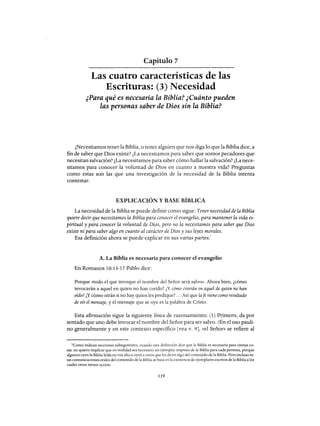 Capítulo 7
Las cuatro características de las
Escrituras: (3) Necesidad
¿Para qué es necesaria la Biblia? ¿Cuánto pueden
las personas saber de Dios sin la Biblia?
¿Necesitamos tener la Biblia, o tener alguien que nos diga lo que la Biblia dice, a
fin de saber que Dios existe? ¿La necesitamos para saber que somos pecadores que
necesitan salvación? ¿La necesitamos para saber cómo hallar la salvación? ¿La nece-
sitamos para conocer la voluntad de Dios en cuanto a nuestra vida? Preguntas
como estas son las que una investigación de la necesidad de la Biblia intenta
contestar.
EXPLICACIÓN Y BASE BÍBLICA
La necesidad de la Biblia se puede definir como sigue: Tener necesidad de la Biblia
quiere decir que necesitamos la Biblia para conocer el evangelio, para mantener la vida es-
piritual y para conocer la voluntad de Dios, pero no la necesitamos para saber que Dios
existe ni para saber algo en cuanto al carácter de Dios y sus leyes morales.
Esa definición ahora se puede explicar en sus varias partes.
1
A. La Biblia es necesaria para conocer el evangelio
En Romanos 10:13-17 Pablo dice:
Porque «todo el que invoque el nombre del Señor será salvo». Ahora bien, ¿cómo
invocarán a aquel en quien no han creído? ¿Y cómo creerán en aquel de quien no han
oído? ¿Y cómo oirán si no hay quien les predique? ... Así que lafe viene como resultado
de oír el mensaje, y el mensaje que se oye es la palabra de Cristo.
Esta afirmación sigue la siguiente línea de razonamiento: (1) Primero, da por
sentado que uno debe invocar el nombre del Señor para ser salvo. (En el uso pauli-
na generalmente y en este contexto específico [vea v. 9J, «el Señor» se refiere al
lComo indican secciones subsiguientes, cuando esta definición dice que la Biblia es necesaria para ciertas co-
sas, no quiero implicar que en realidad sea necesario un ejemplar impreso de la Biblia para cada persona, porque
algunos oyen la Biblia leída en voz alta u oyen a otros que les dicen algo del contenido de la Biblia. Pero incluso es-
tas comunicaciones orales del contenido de la Biblia se basa en la existencia de ejemplares escritos de la Biblia a los
cuales otros tienen acceso.
119
Capítulo 7
Las cuatro características de las
Escrituras: (3) Necesidad
¿Para qué es necesaria la Biblia? ¿Cuánto pueden
las personas saber de Dios sin la Biblia?
¿Necesitamos tener la Biblia, o tener alguien que nos diga lo que la Biblia dice, a
fin de saber que Dios existe? ¿La necesitamos para saber que somos pecadores que
necesitan salvación? ¿La necesitamos para saber cómo hallar la salvación? ¿La nece-
sitamos para conocer la voluntad de Dios en cuanto a nuestra vida? Preguntas
como estas son las que una investigación de la necesidad de la Biblia intenta
contestar.
EXPLICACIÓN Y BASE BÍBLICA
La necesidad de la Biblia se puede definir como sigue: Tener necesidad de la Biblia
quiere decir que necesitamos la Biblia para conocer el evangelio, para mantener la vida es-
piritual y para conocer la voluntad de Dios, pero no la necesitamos para saber que Dios
existe ni para saber algo en cuanto al carácter de Dios y sus leyes morales.
Esa definición ahora se puede explicar en sus varias partes.
1
A. La Biblia es necesaria para conocer el evangelio
En Romanos 10:13-17 Pablo dice:
Porque «todo el que invoque el nombre del Señor será salvo». Ahora bien, ¿cómo
invocarán a aquel en quien no han creído? ¿Y cómo creerán en aquel de quien no han
oído? ¿Y cómo oirán si no hay quien les predique? ... Así que lafe viene como resultado
de oír el mensaje, y el mensaje que se oye es la palabra de Cristo.
Esta afirmación sigue la siguiente línea de razonamiento: (1) Primero, da por
sentado que uno debe invocar el nombre del Señor para ser salvo. (En el uso pauli-
na generalmente y en este contexto específico [vea v. 9J, «el Señor» se refiere al
lComo indican secciones subsiguientes, cuando esta definición dice que la Biblia es necesaria para ciertas co-
sas, no quiero implicar que en realidad sea necesario un ejemplar impreso de la Biblia para cada persona, porque
algunos oyen la Biblia leída en voz alta u oyen a otros que les dicen algo del contenido de la Biblia. Pero incluso es-
tas comunicaciones orales del contenido de la Biblia se basa en la existencia de ejemplares escritos de la Biblia a los
cuales otros tienen acceso.
119
 