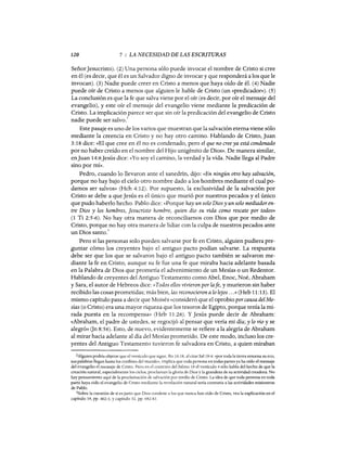 120 7 : LA NECESIDAD DE LAS ESCRITURAS
SeñorJesucristo). (2) Una persona sólo puede invocar el nombre de Cristo si cree
en él (es decir, que él es un Salvador digno de invocar y que responderá a los que le
invocan). (3) Nadie puede creer en Cristo a menos que haya oído de él. (4) Nadie
puede oír de Cristo a menos que alguien le hable de Cristo (un «predicador»). (5)
La conclusión es que la fe que salva viene por el oír (es decir, por oír el mensaje del
evangelio), y este oír el mensaje del evangelio viene mediante la predicación de
Cristo. La implicación parece ser que sin oír la predicación del evangelio de Cristo
nadie puede ser salvo.
2
Este pasaje es uno de los varios que muestran que la salvación eterna viene sólo
mediante la creencia en Cristo y no hay otro camino. Hablando de Cristo, Juan
3:18 dice: «El que cree en él no es condenado, pero el que no cree ya está condenado
por no haber creído en el nombre del Hijo unigénito de Dios». De manera similar,
enJuan 14:6Jesús dice: «Yo soy el camino, la verdad y la vida. Nadie llega al Padre
sino por mí».
Pedro, cuando lo llevaron ante el sanedrín, dijo: «En ningún otro hay salvación,
porque no hay bajo el cielo otro nombre dado a los hombres mediante el cual po-
damos ser salvos» (Hch 4: 12). Por supuesto, la exclusividad de la salvación por
Cristo se debe a que Jesús es el único que murió por nuestros pecados y el único
que pudo haberlo hecho. Pablo dice: «Porque hay un solo Dios y un solo mediador en-
tre Dios y los hombres, Jesucristo hombre, quien dio su vida como rescate por todos»
(1 Ti 2:5-6). No hay otra manera, de reconciliarnos con Dios que por medio de
Cristo, porque no hay otra manera de lidiar con la culpa de nuestros pecados ante
un Dios santo.
3
Pero si las personas solo pueden salvarse por fe en Cristo, alguien pudiera pre-
guntar cómo los creyentes bajo el antiguo pacto podían salvarse. La respuesta
debe ser que los que se salvaron bajo el antiguo pacto también se salvaron me-
diante la fe en Cristo, aunque su fe fue una fe que miraba hacia adelante basada
en la Palabra de Dios que prometía el advenimiento de un Mesías o un Redentor.
Hablando de creyentes del Antiguo Testamento como Abel, Enoc, Noé, Abraham
y Sara, el autor de Hebreos dice: «Todos ellos vivieron por lafe, y murieron sin haber
recibido las cosas prometidas; más bien, las reconocieron a lo lejos ...»(Heb 11:13). El
mismo capítulo pasa a decir que Moisés «consideró que el oprobio porcausa del Me-
sías (o Cristo) era una mayor riqueza que los tesoros de Egipto, porque tenía la mi-
rada puesta en la recompensa» (Heb 11:26). Y Jesús puede decir de Abraham:
«Abraham, el padre de ustedes, se regocijó al pensar que vería mi día; y lo vio y se
alegró» Gn 8:56). Esto, de nuevo, evidentemente se refiere a la alegría de Abraham
al mirar hacia adelante al día del Mesías prometido. De este modo, incluso los cre-
yentes del Antiguo Testamento tuvieron fe salvadora en Cristo, a quien miraban
2Alguien podría objetar que el versículo que sigue, Ro 10:18, al citar Sal 19:4: «por toda la tierra resuena su eco,
sus palabras llegan hasta los confmes del mundo», implica que toda persona en todas panes ya ha oído el mensaje
del evangelio el mensaje de Cristo. Pero en el contexto del Salmo 19 el versículo 4 sólo habla del hecho de que la
creación natural, especialmente los cielos, proclaman la gloria de Dios y la grandeza de su actividad creadora. No
hay pensamiento aquí de la proclamación de salvación por medio de Cristo. La idea de que toda persona en toda
parte haya oído el evangelio de Cristo mediante la revelación natural sería contraria a las actividades misioneras
de Pablo.
3Sobre la cuestión de si es justo que Dios condene a los que nunca han oído de Cristo, vea la explicación en el
capítulo 19, pp. 402-3, Ycapítulo 32, pp. 682-83.
120 7 : LA NECESIDAD DE LAS ESCRITURAS
SeñorJesucristo). (2) Una persona sólo puede invocar el nombre de Cristo si cree
en él (es decir, que él es un Salvador digno de invocar y que responderá a los que le
invocan). (3) Nadie puede creer en Cristo a menos que haya oído de él. (4) Nadie
puede oír de Cristo a menos que alguien le hable de Cristo (un «predicador»). (5)
La conclusión es que la fe que salva viene por el oír (es decir, por oír el mensaje del
evangelio), y este oír el mensaje del evangelio viene mediante la predicación de
Cristo. La implicación parece ser que sin oír la predicación del evangelio de Cristo
nadie puede ser salvo.
2
Este pasaje es uno de los varios que muestran que la salvación eterna viene sólo
mediante la creencia en Cristo y no hay otro camino. Hablando de Cristo, Juan
3:18 dice: «El que cree en él no es condenado, pero el que no cree ya está condenado
por no haber creído en el nombre del Hijo unigénito de Dios». De manera similar,
enJuan 14:6Jesús dice: «Yo soy el camino, la verdad y la vida. Nadie llega al Padre
sino por mí».
Pedro, cuando lo llevaron ante el sanedrín, dijo: «En ningún otro hay salvación,
porque no hay bajo el cielo otro nombre dado a los hombres mediante el cual po-
damos ser salvos» (Hch 4: 12). Por supuesto, la exclusividad de la salvación por
Cristo se debe a que Jesús es el único que murió por nuestros pecados y el único
que pudo haberlo hecho. Pablo dice: «Porque hay un solo Dios y un solo mediador en-
tre Dios y los hombres, Jesucristo hombre, quien dio su vida como rescate por todos»
(1 Ti 2:5-6). No hay otra manera, de reconciliarnos con Dios que por medio de
Cristo, porque no hay otra manera de lidiar con la culpa de nuestros pecados ante
un Dios santo.
3
Pero si las personas solo pueden salvarse por fe en Cristo, alguien pudiera pre-
guntar cómo los creyentes bajo el antiguo pacto podían salvarse. La respuesta
debe ser que los que se salvaron bajo el antiguo pacto también se salvaron me-
diante la fe en Cristo, aunque su fe fue una fe que miraba hacia adelante basada
en la Palabra de Dios que prometía el advenimiento de un Mesías o un Redentor.
Hablando de creyentes del Antiguo Testamento como Abel, Enoc, Noé, Abraham
y Sara, el autor de Hebreos dice: «Todos ellos vivieron por lafe, y murieron sin haber
recibido las cosas prometidas; más bien, las reconocieron a lo lejos ...»(Heb 11:13). El
mismo capítulo pasa a decir que Moisés «consideró que el oprobio porcausa del Me-
sías (o Cristo) era una mayor riqueza que los tesoros de Egipto, porque tenía la mi-
rada puesta en la recompensa» (Heb 11:26). Y Jesús puede decir de Abraham:
«Abraham, el padre de ustedes, se regocijó al pensar que vería mi día; y lo vio y se
alegró» Gn 8:56). Esto, de nuevo, evidentemente se refiere a la alegría de Abraham
al mirar hacia adelante al día del Mesías prometido. De este modo, incluso los cre-
yentes del Antiguo Testamento tuvieron fe salvadora en Cristo, a quien miraban
2Alguien podría objetar que el versículo que sigue, Ro 10:18, al citar Sal 19:4: «por toda la tierra resuena su eco,
sus palabras llegan hasta los confmes del mundo», implica que toda persona en todas panes ya ha oído el mensaje
del evangelio el mensaje de Cristo. Pero en el contexto del Salmo 19 el versículo 4 sólo habla del hecho de que la
creación natural, especialmente los cielos, proclaman la gloria de Dios y la grandeza de su actividad creadora. No
hay pensamiento aquí de la proclamación de salvación por medio de Cristo. La idea de que toda persona en toda
parte haya oído el evangelio de Cristo mediante la revelación natural sería contraria a las actividades misioneras
de Pablo.
3Sobre la cuestión de si es justo que Dios condene a los que nunca han oído de Cristo, vea la explicación en el
capítulo 19, pp. 402-3, Ycapítulo 32, pp. 682-83.
 