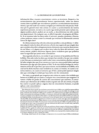 7 : LA NECESIDAD DE LAS ESCRITURAS 123
información falsa y nuestro conocimiento «cierto» es incorrecto. Respecto a los
acontecimientos que personalmente hemos experimentado, todos nos damos
cuenta cómo es posible que «recordemos» palabras o acontecimientos incorrecta-
mente y que más tarde nos veamos corrigidos por información más precisa. Pode-
mos por lo general tener más certeza en cuanto a acontecimientos de nuestra
experiencia presente, en tanto y en cuanto siga siendo presente (pero incluso eso,
alguien pudiera aducir, pudiera ser un sueño, iY descubriremos eso sólo cuando
nos despertemos!). En cualquier caso, es dificil responder a la pregunta del móso-
fa: Si no tenemos todos los datos sobre el universo, pasados, presentes y futuros,
¿cómo podemos vamos a tener la certezade que tenemos la información correcta
acerca de algún dato?
En última instancia hay sólo dos soluciones posibles a este problema: (1) debe-
mos adquirir todos los datos del universo a fin de estar seguros de que ningún dato
que se pudiera descubrir subsiguientemente demuestre que nuestras ideas presen-
tes son falsas; o (2) alguien que en efecto tiene todos los datos del universo, y que
nunca miente, pudiera ofrecemos algunos datos verdaderos para que podamos
tener la seguridad que jamás serán contradichos.
Esta segunda solución es, en verdad, lo que tenemos en las palabras de Dios en
la Biblia. Dios sabe todos los datos que siempre han existido y los que van a existir;
y este Dios que es omnisciente (todo lo sabe) tiene conocimiento absoluto; no pue-
de haber ningún dato que él no conozca ya; y por eso, nunca podrá haber nada que
demuestre que algo que Dios piensa es falso. Es de esta infinita bodega de conoci-
mientos ciertos de 10 que Dios, que nunca miente, nos ha hablado en la Biblia, en la
cual nos ha dicho muchas cosas verdaderas en cuanto a sí mismo, en cuanto a no-
sotros mismos y en cuanto al universo que él hizo. Jamás podrá aparecer ningún
dato que contradiga la verdad que haya dicho este Ser omnisciente.
Por tanto, es apropiado que tengamos más certeza en cuanto a las verdades que
leemos en la Biblia que en cuanto a cualquier otro conocimiento que tengamos. Si
vamos a hablar de grados de certeza del conocimiento que tenemos, el conoci-
miento que obtenemos de la Biblia tendría el grado más alto de certeza; si la pala-
bra «cierto» se puede aplicar a alguna clase de conocimiento humano, se puede
aplicar a este conocimiento.
4
4Esta afirmación da por sentado que nos hemos convencido de que la Biblia es en verdad las mismas palabras
de Dios, y que hemos entendido correctamente por lo menos algunas porciones de la Biblia. Sin embargo, en este
punto, la doctrina de la claridad de la Biblia que se consideró en el capítulo previos nos asegura que podemos en-
tender correctamente las enseñanzas de la Biblia, y el testimonio abrumador de la Biblia de su propia autoría divi-
na (que se consideran en los capítulos arriba respecto a las diferentes formas de la palabra de Dios y en cuanto a la
autoridad de la Biblia), hecha persuasiva en nosotros por la obra del Espíritu Santo, nos convence de la autoría di-
vina de la Biblia. En este sentido el argumento se convierte no tanto en circular como algo como una espiral en el
que cada sección de la doctrina de la Biblia refuerza a la otra y ahonda nuestra persuasión de la veracidad de otras
secciones de la doctrina de la Biblia. Por este proceso nuestra persuasión de que la Biblia es la palabra de Dios, que
es verdad, que es clara, y que el conocimiento cierto que obtenemos de ella es cierto, se vuelve más y más fuerte
mientras más estudiamos y reflexionamos en ella.
Podemos, por supuesto, hablar de grados de certeza que podríamos obtener respecto al hecho de que la Biblia es
la palabra de Dios, y grados de certeza de que nuestra interpretación de alguna de sus enseñanzas de la Biblia es
correcta. Luego, desde el punto de vista de la experiencia personal del individuo, podríamos decir que nuestra
certeza de la corrección del conocimiento que tenemos de la Biblia crece en proporción a nuestra certeza en cuan-
to al carácter exhalado por Dios y claridad de la Biblia.
Sin embargo, desde el punto de vista teológico, si empezamos con un acuerdo de que la Biblia es exhalada por
7 : LA NECESIDAD DE LAS ESCRITURAS 123
información falsa y nuestro conocimiento «cierto» es incorrecto. Respecto a los
acontecimientos que personalmente hemos experimentado, todos nos damos
cuenta cómo es posible que «recordemos» palabras o acontecimientos incorrecta-
mente y que más tarde nos veamos corrigidos por información más precisa. Pode-
mos por lo general tener más certeza en cuanto a acontecimientos de nuestra
experiencia presente, en tanto y en cuanto siga siendo presente (pero incluso eso,
alguien pudiera aducir, pudiera ser un sueño, iY descubriremos eso sólo cuando
nos despertemos!). En cualquier caso, es dificil responder a la pregunta del móso-
fa: Si no tenemos todos los datos sobre el universo, pasados, presentes y futuros,
¿cómo podemos vamos a tener la certezade que tenemos la información correcta
acerca de algún dato?
En última instancia hay sólo dos soluciones posibles a este problema: (1) debe-
mos adquirir todos los datos del universo a fin de estar seguros de que ningún dato
que se pudiera descubrir subsiguientemente demuestre que nuestras ideas presen-
tes son falsas; o (2) alguien que en efecto tiene todos los datos del universo, y que
nunca miente, pudiera ofrecemos algunos datos verdaderos para que podamos
tener la seguridad que jamás serán contradichos.
Esta segunda solución es, en verdad, lo que tenemos en las palabras de Dios en
la Biblia. Dios sabe todos los datos que siempre han existido y los que van a existir;
y este Dios que es omnisciente (todo lo sabe) tiene conocimiento absoluto; no pue-
de haber ningún dato que él no conozca ya; y por eso, nunca podrá haber nada que
demuestre que algo que Dios piensa es falso. Es de esta infinita bodega de conoci-
mientos ciertos de 10 que Dios, que nunca miente, nos ha hablado en la Biblia, en la
cual nos ha dicho muchas cosas verdaderas en cuanto a sí mismo, en cuanto a no-
sotros mismos y en cuanto al universo que él hizo. Jamás podrá aparecer ningún
dato que contradiga la verdad que haya dicho este Ser omnisciente.
Por tanto, es apropiado que tengamos más certeza en cuanto a las verdades que
leemos en la Biblia que en cuanto a cualquier otro conocimiento que tengamos. Si
vamos a hablar de grados de certeza del conocimiento que tenemos, el conoci-
miento que obtenemos de la Biblia tendría el grado más alto de certeza; si la pala-
bra «cierto» se puede aplicar a alguna clase de conocimiento humano, se puede
aplicar a este conocimiento.
4
4Esta afirmación da por sentado que nos hemos convencido de que la Biblia es en verdad las mismas palabras
de Dios, y que hemos entendido correctamente por lo menos algunas porciones de la Biblia. Sin embargo, en este
punto, la doctrina de la claridad de la Biblia que se consideró en el capítulo previos nos asegura que podemos en-
tender correctamente las enseñanzas de la Biblia, y el testimonio abrumador de la Biblia de su propia autoría divi-
na (que se consideran en los capítulos arriba respecto a las diferentes formas de la palabra de Dios y en cuanto a la
autoridad de la Biblia), hecha persuasiva en nosotros por la obra del Espíritu Santo, nos convence de la autoría di-
vina de la Biblia. En este sentido el argumento se convierte no tanto en circular como algo como una espiral en el
que cada sección de la doctrina de la Biblia refuerza a la otra y ahonda nuestra persuasión de la veracidad de otras
secciones de la doctrina de la Biblia. Por este proceso nuestra persuasión de que la Biblia es la palabra de Dios, que
es verdad, que es clara, y que el conocimiento cierto que obtenemos de ella es cierto, se vuelve más y más fuerte
mientras más estudiamos y reflexionamos en ella.
Podemos, por supuesto, hablar de grados de certeza que podríamos obtener respecto al hecho de que la Biblia es
la palabra de Dios, y grados de certeza de que nuestra interpretación de alguna de sus enseñanzas de la Biblia es
correcta. Luego, desde el punto de vista de la experiencia personal del individuo, podríamos decir que nuestra
certeza de la corrección del conocimiento que tenemos de la Biblia crece en proporción a nuestra certeza en cuan-
to al carácter exhalado por Dios y claridad de la Biblia.
Sin embargo, desde el punto de vista teológico, si empezamos con un acuerdo de que la Biblia es exhalada por
 