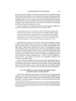 7 : LA NECESIDAD DE LAS ESCRITURAS 125
propio camino. Sin embargo, no ha dejado de dar testimonio de sí mismo haciendo el
bien, dándoles lluvias del cielo y estaciones fructíferas, proporcionándoles comida
y alegría de corazón» (Hch 14:16-17). Las lluvias y las estaciones fructíferas, la co-
mida que produce la tierra, y la alegría de corazón de las personas dan todas testi-
monio del hecho de que su Creador es un Dios de misericordia, de amor e incluso
de alegría. Estas evidencias de Dios están en toda la creación que nos rodea para
que las vean los que están dispuestos a verlas.
Incluso aquellos que en su maldad suprimen la verdad no pueden evadir las evi-
dencias de la existencia y naturaleza de Dios en el orden creado:
Lo que se puede conocer acerca de Dios es evidente para ellos, pues él mismo se lo
ha revelado. Porque desde la creación del mundo las cualidades invisibles de Dios,
es decir, su eterno poder y su naturaleza divina, se perciben claramente a través de
lo que él creó, de modo que nadie tiene excusa. A pesar de haber conocido a Dios,
no lo glorificaron como a Dios ni le dieron gracias, sino que se extraviaron en sus
inútiles razonamientos, y se les oscureció su insensato corazón (Ro 1:19-21).
Aquí Pablo dice no sólo que la creación da evidencia de la existencia y carácter
de Dios, sino que también incluso los perversos reconocen esa evidencia. Lo que
se puede saber de Dios «es evidente para ellos» y en verdad «a pesar de haber cono-
cido a Dios» (evidentemente, sabían quién era Dios), «no lo glorificaron como a
Dios ni le dieron gracias». Este pasaje nos permite decir que toda persona, incluso
la más perversa, tiene algún conocimiento interno o percepción de que Dios existe
y de que es un Creador poderoso. Este conocimiento se ve «a través de lo que él
creó», frase que se refiere a toda la creación. Sin embargo es probable que al ver a
los seres humanos creados a imagen de Dios -es decir, al verse a sí mismos y a
otras personas- que incluso los perversos ven la grandiosa evidencia de la
existencia y naturaleza de Dios.
6
Así que, incluso sin la Biblia, toda las personas que han existido han tenido evi-
dencia en la creación de que Dios existe, que es el Creador y ellas son sus criaturas,
y también han tenido alguna evidencia del carácter de Dios. Como resultado, ellas
mismos han sabido algo en cuanto a Dios partiendo de esta evidencia (aunque
nunca se dice que este sea un conocimiento que pueda llevarlos a la salvación).
E. Es más, la Biblia no es necesaria para saber algo en cuanto
al carácter de Dios y sus leyes morales
En Romanos 1 Pablo pasa a mostrar que incluso los que no creen que no tienen
registro escrito de las leyes de Dios tienen en la conciencia algún entendimiento de
las demandas morales de Dios. Hablando de una larga lista de pecados (<<envidia,
homicidios, contiendas, engaños»), Pablo dice que los malos que las practican,
6El teólogo suizo Karl Barth (1886-1968) negaba que el hombre natural pueda saber algo de Dios mediante la
revelación general que se halla en la naturaleza, pero insistía en que el conocimiento de Dios puede venir sólo
mediante un conocimiento de la gracia de Dios en Cristo. Su rechazo radical de la revelación natural no ha gana-
do aceptación general; descansa en una noción improbable de de Ro 1:21 se refiere a un conocimiento de Dios en
teoría pero no de hecho.
7 : LA NECESIDAD DE LAS ESCRITURAS 125
propio camino. Sin embargo, no ha dejado de dar testimonio de sí mismo haciendo el
bien, dándoles lluvias del cielo y estaciones fructíferas, proporcionándoles comida
y alegría de corazón» (Hch 14:16-17). Las lluvias y las estaciones fructíferas, la co-
mida que produce la tierra, y la alegría de corazón de las personas dan todas testi-
monio del hecho de que su Creador es un Dios de misericordia, de amor e incluso
de alegría. Estas evidencias de Dios están en toda la creación que nos rodea para
que las vean los que están dispuestos a verlas.
Incluso aquellos que en su maldad suprimen la verdad no pueden evadir las evi-
dencias de la existencia y naturaleza de Dios en el orden creado:
Lo que se puede conocer acerca de Dios es evidente para ellos, pues él mismo se lo
ha revelado. Porque desde la creación del mundo las cualidades invisibles de Dios,
es decir, su eterno poder y su naturaleza divina, se perciben claramente a través de
lo que él creó, de modo que nadie tiene excusa. A pesar de haber conocido a Dios,
no lo glorificaron como a Dios ni le dieron gracias, sino que se extraviaron en sus
inútiles razonamientos, y se les oscureció su insensato corazón (Ro 1:19-21).
Aquí Pablo dice no sólo que la creación da evidencia de la existencia y carácter
de Dios, sino que también incluso los perversos reconocen esa evidencia. Lo que
se puede saber de Dios «es evidente para ellos» y en verdad «a pesar de haber cono-
cido a Dios» (evidentemente, sabían quién era Dios), «no lo glorificaron como a
Dios ni le dieron gracias». Este pasaje nos permite decir que toda persona, incluso
la más perversa, tiene algún conocimiento interno o percepción de que Dios existe
y de que es un Creador poderoso. Este conocimiento se ve «a través de lo que él
creó», frase que se refiere a toda la creación. Sin embargo es probable que al ver a
los seres humanos creados a imagen de Dios -es decir, al verse a sí mismos y a
otras personas- que incluso los perversos ven la grandiosa evidencia de la
existencia y naturaleza de Dios.
6
Así que, incluso sin la Biblia, toda las personas que han existido han tenido evi-
dencia en la creación de que Dios existe, que es el Creador y ellas son sus criaturas,
y también han tenido alguna evidencia del carácter de Dios. Como resultado, ellas
mismos han sabido algo en cuanto a Dios partiendo de esta evidencia (aunque
nunca se dice que este sea un conocimiento que pueda llevarlos a la salvación).
E. Es más, la Biblia no es necesaria para saber algo en cuanto
al carácter de Dios y sus leyes morales
En Romanos 1 Pablo pasa a mostrar que incluso los que no creen que no tienen
registro escrito de las leyes de Dios tienen en la conciencia algún entendimiento de
las demandas morales de Dios. Hablando de una larga lista de pecados (<<envidia,
homicidios, contiendas, engaños»), Pablo dice que los malos que las practican,
6El teólogo suizo Karl Barth (1886-1968) negaba que el hombre natural pueda saber algo de Dios mediante la
revelación general que se halla en la naturaleza, pero insistía en que el conocimiento de Dios puede venir sólo
mediante un conocimiento de la gracia de Dios en Cristo. Su rechazo radical de la revelación natural no ha gana-
do aceptación general; descansa en una noción improbable de de Ro 1:21 se refiere a un conocimiento de Dios en
teoría pero no de hecho.
 