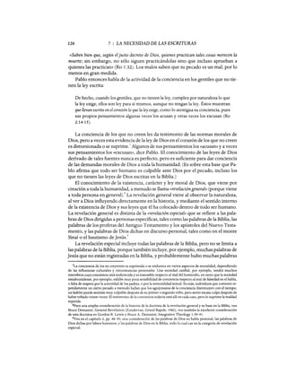 126 7 : LA NECESIDAD DE LAS ESCRITURAS
«Saben bien que, según el justo decreto de Dios, quienes practican tales cosas merecen la
muerte; sin embargo, no sólo siguen practicándolas sino que incluso aprueban a
quienes las practican» (Ro 1:32). Los malos saben que su pecado es un mal, por lo
menos en gran medida.
Pablo entonces habla de la actividad de la conciencia en los gentiles que no tie-
nen la ley escrita:
De hecho, cuando los gentiles, que no tienen la ley, cumplen por naturaleza lo que
la ley exige, ellos son ley para sí mismos, aunque no tengan la ley. Éstos muestran
que llevan escrito en el corazón lo que la ley exige, como lo atestigua su conciencia, pues
sus propios pensamientos algunas veces los acusan y otras veces los excusan (Ro
2:14-15).
La conciencia de los que no creen les da testimonio de las normas morales de
Dios, pero a veces esta evidencia de la ley de Dios en el corazón de los que no creen
es distorsiona~a o se suprime.
7
Algunos de sus pensamientos los «acusan» ya veces
sus pensamientos los «excusan», dice Pablo. El conocimiento de las leyes de Dios
derivado de tales fuentes nunca es perfecto, pero es suficiente para dar conciencia
de las demandas morales de Dios a toda la humanidad. (Es sobre esta base que Pa-
blo afirma que todo ser humano es culpable ante Dios por el pecado, incluso los
que no tienen las leyes de Dios escritas en la Biblia.)
El conocimiento de la existencia, carácter y ley moral de Dios, que viene por
creación a toda la humanidad, a menudo se llama «revelacióngeneral» (porque viene
a toda persona en general).8 La revelación general viene al observar la naturaleza,
al ver a Dios influyendo directamente en la historia, y mediante el sentido interno
de la existencia de Dios y sus leyes que él ha colocado dentro de todo ser humano.
La revelación general es distinta de la «revelación especial» que se refiere a las pala-
bras de Dios dirigidas a personas específicas, tales como las palabras de la Biblia, las
palabras de los profetas del Antiguo Testamento y los apóstoles del Nuevo Testa-
mento, y las palabras de Dios dichas en discurso personal, tales como en el monte
Sinaí o el bautismo de Jesús.
9
La revelación especial incluye todas las palabras de la Biblia, pero no se limita a
las palabras de la Biblia, porque también incluye, por ejemplo, muchas palabras de
Jesús que no están registradas en la Biblia, y probablemente hubo muchas palabras
7La conciencia de los no creyentes es suprimida o se endurece en varios aspectos de moralidad, dependiendo
de las influencias culturales y circunstancias personales. Una sociedad caníbal, por ejemplo, tendrá muchos
miembros cuya conciencia está endurecida y es insensible respecto al mal del homicidio, en tanto que la sociedad
estadounidense, por ejemplo, exhibe muy poca sensibilidad de conciencia respecto al mal de falsedad en el habla,
o falta de respeto por la autoridad de los padres, o por la inmoralidad sexual. Es más, individuos que cometen re-
petidamente un cierto pecado a menudo hallan que los aguijonazos de la conciencia disminuyen con el tiempo;
un ladrón puede sentirse muy culpable después de su primer o segundo robo, pero sentir escasa culpa después de
haber robado veinte veces. El testimonio de la conciencia todavía está allí en cada caso, pero lo suprime la maldad
repetida.
8Para una amplia consideración de la historia de la doctrina de la revelación general y su base en la Biblia, vea
Bruce Demarest, General Revelation (Zondervan, Grand Rapids, 1982); vea también la excelente consideración
de esta doctrina en Gordon R. Lewis y Bruce A. Demarest, Integrative Theology 1:59-91.
9Vea en el capítulo 2, pp. 48-50, una consideración de las palabras de Dios en habla personal, las palabras de
Dios dichas por labios humanos, y las palabras de Dios en la Biblia, todo lo cual cae en la categoría de revelación
especial.
126 7 : LA NECESIDAD DE LAS ESCRITURAS
«Saben bien que, según el justo decreto de Dios, quienes practican tales cosas merecen la
muerte; sin embargo, no sólo siguen practicándolas sino que incluso aprueban a
quienes las practican» (Ro 1:32). Los malos saben que su pecado es un mal, por lo
menos en gran medida.
Pablo entonces habla de la actividad de la conciencia en los gentiles que no tie-
nen la ley escrita:
De hecho, cuando los gentiles, que no tienen la ley, cumplen por naturaleza lo que
la ley exige, ellos son ley para sí mismos, aunque no tengan la ley. Éstos muestran
que llevan escrito en el corazón lo que la ley exige, como lo atestigua su conciencia, pues
sus propios pensamientos algunas veces los acusan y otras veces los excusan (Ro
2:14-15).
La conciencia de los que no creen les da testimonio de las normas morales de
Dios, pero a veces esta evidencia de la ley de Dios en el corazón de los que no creen
es distorsiona~a o se suprime.
7
Algunos de sus pensamientos los «acusan» ya veces
sus pensamientos los «excusan», dice Pablo. El conocimiento de las leyes de Dios
derivado de tales fuentes nunca es perfecto, pero es suficiente para dar conciencia
de las demandas morales de Dios a toda la humanidad. (Es sobre esta base que Pa-
blo afirma que todo ser humano es culpable ante Dios por el pecado, incluso los
que no tienen las leyes de Dios escritas en la Biblia.)
El conocimiento de la existencia, carácter y ley moral de Dios, que viene por
creación a toda la humanidad, a menudo se llama «revelacióngeneral» (porque viene
a toda persona en general).8 La revelación general viene al observar la naturaleza,
al ver a Dios influyendo directamente en la historia, y mediante el sentido interno
de la existencia de Dios y sus leyes que él ha colocado dentro de todo ser humano.
La revelación general es distinta de la «revelación especial» que se refiere a las pala-
bras de Dios dirigidas a personas específicas, tales como las palabras de la Biblia, las
palabras de los profetas del Antiguo Testamento y los apóstoles del Nuevo Testa-
mento, y las palabras de Dios dichas en discurso personal, tales como en el monte
Sinaí o el bautismo de Jesús.
9
La revelación especial incluye todas las palabras de la Biblia, pero no se limita a
las palabras de la Biblia, porque también incluye, por ejemplo, muchas palabras de
Jesús que no están registradas en la Biblia, y probablemente hubo muchas palabras
7La conciencia de los no creyentes es suprimida o se endurece en varios aspectos de moralidad, dependiendo
de las influencias culturales y circunstancias personales. Una sociedad caníbal, por ejemplo, tendrá muchos
miembros cuya conciencia está endurecida y es insensible respecto al mal del homicidio, en tanto que la sociedad
estadounidense, por ejemplo, exhibe muy poca sensibilidad de conciencia respecto al mal de falsedad en el habla,
o falta de respeto por la autoridad de los padres, o por la inmoralidad sexual. Es más, individuos que cometen re-
petidamente un cierto pecado a menudo hallan que los aguijonazos de la conciencia disminuyen con el tiempo;
un ladrón puede sentirse muy culpable después de su primer o segundo robo, pero sentir escasa culpa después de
haber robado veinte veces. El testimonio de la conciencia todavía está allí en cada caso, pero lo suprime la maldad
repetida.
8Para una amplia consideración de la historia de la doctrina de la revelación general y su base en la Biblia, vea
Bruce Demarest, General Revelation (Zondervan, Grand Rapids, 1982); vea también la excelente consideración
de esta doctrina en Gordon R. Lewis y Bruce A. Demarest, Integrative Theology 1:59-91.
9Vea en el capítulo 2, pp. 48-50, una consideración de las palabras de Dios en habla personal, las palabras de
Dios dichas por labios humanos, y las palabras de Dios en la Biblia, todo lo cual cae en la categoría de revelación
especial.
 