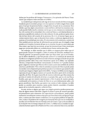 7 : LA NECESIDAD DE LAS ESCRITURAS 127
dichas por los profetas del Antiguo Testamento y los apóstoles del Nuevo Testa-
mento que tampoco están anotadas en la Biblia.
La verdad de que toda persona sabe algo de las leyes morales de Dios es una gran
bendición para la sociedad, porque si no las supieran no habría ningún freno social
para el mal que las personas harían y ningún freno de parte de su conciencia. Pero
debido a que hay algún conocimiento común del bien y del mal, los creyentes a me-
nudo pueden hallar mucho consenso con los que no son cristianos en cuestiones de
ley civil, normas de la comunidad, ética comercial básica y actividad profesional, y
patrones aceptables de conducta en la vida ordinaria. Es más, podemos apelar al sen-
tido de bien dentro del corazón de las personas (Ro 2:14) al intentar lograr que se
emitan mejores leyes o que se descarten leyes malas, o enderezar algunas de las in-
justicias en la sociedad que nos rodea. El conocimiento de la existencia y carácter de
Dios también provee una base de información que permite que el evangelio tenga
sentido en el corazón y la mente del que no es creyente; los que no creen saben que
Dios existe y que han roto sus normas, así que las noticias de que Cristo murió para
pagar por sus pecados deben ser verdaderamente buenas noticias para ellos.
Sin embargo, se debe martillar que la Biblia en ninguna parte indica que al-
guien pueda conocer el evangelio, o saber el camino de salvación, mediante la re-
velación general. Las personas pueden saber que Dios existe, que es su Creador,
que le deben obediencia, y que han pecado contra él. La existencia de sistema de
sacrificios en religiones primitivas en toda la historia atestigua el hecho de que las
personas pueden saber estas cosas claramente aparte de la Biblia. Las repetidas
«lluvias y temporadas fructíferas» mencionadas en Hechos 14: 17 pueden incluso
guiar a algunos a razonar que Dios no sólo es santo yjusto sino también de un Dios
amoroso y perdonador. Pero cómo la santidad y la justicia de Dios se puede jamás
reconciliar con su disposición paraperdonarpecados es un misterio que jamás ha sido
resuelto por ninguna religión aparte de la Biblia. Tampoco la Biblia nos da ninguna
esperanza de que de alguna manera se le pueda descubrir aparte de la revelación
específica de Dios. Es la gran maravilla de nuestra redención que Dios mismo ha
provisto el camino de salvación al enviar a su propio Hijo, que es a la vez Dios y
hombre, para que sea nuestro representante y lleve la pena de nuestro pecado,
combinando así la justicia y el amor de Dios en un acto infinitamente sabio y de
gracia asombrosa. Este hecho, que parece tan común al oído cristiano, no debe
perder su asombro para nosotros; jamás podría haberlo concebido el hombre
aparte de la revelación especial y verbal de Dios.
Es más, incluso si alguno que sigue una religión primitiva pudiera pensar que
Dios de alguna manera debe haber pagado él mismo la pena de nuestros pecados,
tal pensamiento sería solamente una especulación extraordinaria. Jamás podría
sostenerse con suficiente certeza como para que fuera base en la cual apoyar fe que
salva, a menos que Dios mismo confirmara con sus propias palabras tal especula-
ción, es decir, las palabras del evangelio proclamando bien que eso en verdad iba a
suceder (si la revelación vino en el tiempo antes de Cristo) o que ya ha sucedido (si
la revelación vino en tiempo después de Cristo). La Biblia nunca considera la espe-
culación humana aparte de la Palabra de Dios como suficiente base en la cual decir
7 : LA NECESIDAD DE LAS ESCRITURAS 127
dichas por los profetas del Antiguo Testamento y los apóstoles del Nuevo Testa-
mento que tampoco están anotadas en la Biblia.
La verdad de que toda persona sabe algo de las leyes morales de Dios es una gran
bendición para la sociedad, porque si no las supieran no habría ningún freno social
para el mal que las personas harían y ningún freno de parte de su conciencia. Pero
debido a que hay algún conocimiento común del bien y del mal, los creyentes a me-
nudo pueden hallar mucho consenso con los que no son cristianos en cuestiones de
ley civil, normas de la comunidad, ética comercial básica y actividad profesional, y
patrones aceptables de conducta en la vida ordinaria. Es más, podemos apelar al sen-
tido de bien dentro del corazón de las personas (Ro 2:14) al intentar lograr que se
emitan mejores leyes o que se descarten leyes malas, o enderezar algunas de las in-
justicias en la sociedad que nos rodea. El conocimiento de la existencia y carácter de
Dios también provee una base de información que permite que el evangelio tenga
sentido en el corazón y la mente del que no es creyente; los que no creen saben que
Dios existe y que han roto sus normas, así que las noticias de que Cristo murió para
pagar por sus pecados deben ser verdaderamente buenas noticias para ellos.
Sin embargo, se debe martillar que la Biblia en ninguna parte indica que al-
guien pueda conocer el evangelio, o saber el camino de salvación, mediante la re-
velación general. Las personas pueden saber que Dios existe, que es su Creador,
que le deben obediencia, y que han pecado contra él. La existencia de sistema de
sacrificios en religiones primitivas en toda la historia atestigua el hecho de que las
personas pueden saber estas cosas claramente aparte de la Biblia. Las repetidas
«lluvias y temporadas fructíferas» mencionadas en Hechos 14: 17 pueden incluso
guiar a algunos a razonar que Dios no sólo es santo yjusto sino también de un Dios
amoroso y perdonador. Pero cómo la santidad y la justicia de Dios se puede jamás
reconciliar con su disposición paraperdonarpecados es un misterio que jamás ha sido
resuelto por ninguna religión aparte de la Biblia. Tampoco la Biblia nos da ninguna
esperanza de que de alguna manera se le pueda descubrir aparte de la revelación
específica de Dios. Es la gran maravilla de nuestra redención que Dios mismo ha
provisto el camino de salvación al enviar a su propio Hijo, que es a la vez Dios y
hombre, para que sea nuestro representante y lleve la pena de nuestro pecado,
combinando así la justicia y el amor de Dios en un acto infinitamente sabio y de
gracia asombrosa. Este hecho, que parece tan común al oído cristiano, no debe
perder su asombro para nosotros; jamás podría haberlo concebido el hombre
aparte de la revelación especial y verbal de Dios.
Es más, incluso si alguno que sigue una religión primitiva pudiera pensar que
Dios de alguna manera debe haber pagado él mismo la pena de nuestros pecados,
tal pensamiento sería solamente una especulación extraordinaria. Jamás podría
sostenerse con suficiente certeza como para que fuera base en la cual apoyar fe que
salva, a menos que Dios mismo confirmara con sus propias palabras tal especula-
ción, es decir, las palabras del evangelio proclamando bien que eso en verdad iba a
suceder (si la revelación vino en el tiempo antes de Cristo) o que ya ha sucedido (si
la revelación vino en tiempo después de Cristo). La Biblia nunca considera la espe-
culación humana aparte de la Palabra de Dios como suficiente base en la cual decir
 