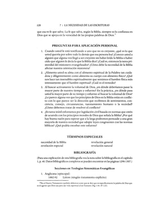 128 7 : LA NECESIDAD DE LAS ESCRITURAS
que esa es fe que salva. La fe que salva, según la Biblia, siempre es la confianza en
Dios que se apoya en la veracidad de las propias palabras de Dios.
10
PREGUNTAS PARA APLICACIÓN PERSONAL
1. Cuando usted le está testificando a uno que no es creyente, ¿qué es lo que
usted querría por sobre todo lo demás que esa persona lea? ¿Conoce usted a
alguien que alguna vez llegó a ser creyente sin haber leído la Biblia o haber
oído que alguien le decía lo que la Biblia dice? ¿Cuál es, entonces la tarea pri-
mordial del misionero evangelizador? ¿Cómo debe la necesidad de la Biblia
afectar nuestra orientación misionera?
2. ¿Alimenta usted su alma con el alimento espiritual de la Palabra tan cuida-
dosa y diligentemente como alimenta su cuerpo con alimento físico? ¿Qué
nos hace tan insensibles espiritualmente que sentimos el hambre física más
íntensan:?-ente que el hambre espiritual? ¿Cuál es el remedio?
3. Al buscar activamente la voluntad de Dios, ¿en dónde deberíamos pasar la
mayor parte de nuestro tiempo y esfuerzo? En la práctica, ¿en dónde pasa
usted la mayor parte de su tiempo y esfuerzo al buscar la voluntad de Dios?
¿Le parece alguna vez que los principios de Dios en la Biblia están en conflic-
to con lo que parece ser la dirección que recibimos de sentimientos, con-
ciencia, consejo, circunstancias, razonamiento humano o la sociedad?
¿Cómo debemos tratar de resolver el conflicto?
4. ¿Es tarea inútil esforzarnos por legislación civil basada en normas que estén
de acuerdo con los principios morales de Dios que señala la Biblia? ¿Por qué
hay buena razón para esperar que a la larga podremos persuadir a una gran
mayoría de nuestra sociedad que adopte leyes congruentes con las normas
bíblicas? ¿Qué podría estorbar este esfuerzo?
TÉRMINOS ESPECIALES
necesidad de la Biblia
revelación especial
revelación general
revelación natural
BIBLIOGRAFÍA
(Para una explicación de esta bibliografía vea la nota sobre la bibliografía en el capítulo
1, p. 40. Datos bibliográficos completos se pueden encontrar en las páginas 1298-1307.)
Secciones en Teologías Sistemáticas Evangélicas
1. Anglicana (episcopal)
1882-92 Litton (ningún tratamiento explícito)
lOEn el Nuevo Testamento también debemos notar que se dice que es específicamente la palabra de Dios que
es el agente que Dios usa para dar vida espiritual al ser humano (Stg 1:18; 1P 1:23).
128 7 : LA NECESIDAD DE LAS ESCRITURAS
que esa es fe que salva. La fe que salva, según la Biblia, siempre es la confianza en
Dios que se apoya en la veracidad de las propias palabras de Dios.
10
PREGUNTAS PARA APLICACIÓN PERSONAL
1. Cuando usted le está testificando a uno que no es creyente, ¿qué es lo que
usted querría por sobre todo lo demás que esa persona lea? ¿Conoce usted a
alguien que alguna vez llegó a ser creyente sin haber leído la Biblia o haber
oído que alguien le decía lo que la Biblia dice? ¿Cuál es, entonces la tarea pri-
mordial del misionero evangelizador? ¿Cómo debe la necesidad de la Biblia
afectar nuestra orientación misionera?
2. ¿Alimenta usted su alma con el alimento espiritual de la Palabra tan cuida-
dosa y diligentemente como alimenta su cuerpo con alimento físico? ¿Qué
nos hace tan insensibles espiritualmente que sentimos el hambre física más
íntensan:?-ente que el hambre espiritual? ¿Cuál es el remedio?
3. Al buscar activamente la voluntad de Dios, ¿en dónde deberíamos pasar la
mayor parte de nuestro tiempo y esfuerzo? En la práctica, ¿en dónde pasa
usted la mayor parte de su tiempo y esfuerzo al buscar la voluntad de Dios?
¿Le parece alguna vez que los principios de Dios en la Biblia están en conflic-
to con lo que parece ser la dirección que recibimos de sentimientos, con-
ciencia, consejo, circunstancias, razonamiento humano o la sociedad?
¿Cómo debemos tratar de resolver el conflicto?
4. ¿Es tarea inútil esforzarnos por legislación civil basada en normas que estén
de acuerdo con los principios morales de Dios que señala la Biblia? ¿Por qué
hay buena razón para esperar que a la larga podremos persuadir a una gran
mayoría de nuestra sociedad que adopte leyes congruentes con las normas
bíblicas? ¿Qué podría estorbar este esfuerzo?
TÉRMINOS ESPECIALES
necesidad de la Biblia
revelación especial
revelación general
revelación natural
BIBLIOGRAFÍA
(Para una explicación de esta bibliografía vea la nota sobre la bibliografía en el capítulo
1, p. 40. Datos bibliográficos completos se pueden encontrar en las páginas 1298-1307.)
Secciones en Teologías Sistemáticas Evangélicas
1. Anglicana (episcopal)
1882-92 Litton (ningún tratamiento explícito)
lOEn el Nuevo Testamento también debemos notar que se dice que es específicamente la palabra de Dios que
es el agente que Dios usa para dar vida espiritual al ser humano (Stg 1:18; 1P 1:23).
 