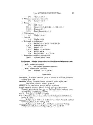 7 : LA NECESIDAD DE LAS ESCRITURAS
1930 Thomas, 258-60
2. Arminiana (wesleyana o metodista)
1983 Carter, 1:288-89
3. Bautista
1767 Gill, 1:32-36
1976-83 Henry, 1:17-29; 2:91-123; 4:494-522; 6:360-69
1983-85 Erickson, 153-74
1987-94 Lewis/Demarest, 1:59-92
4. Dispensacional
1947 Chafer, 1:48-60
5. Luterana
1934 Mueller, 90-98
6. Reformada (o presbiteriana)
1559 Calvin, 1:69-74,838-49 (1.6; 3.19.6-16)
1724-58 Edwards,2:479-85
1861 Heppe, 31-33
1871-73 Hodge, 1:18-60,364-65
1878 Dabney, 64-78
1938 Berkhof, Intro., 128-33; 165-66
7. Renovada (o carismática o pentecostal)
1988-92 Williams, 33-36, 239-41
129
Seccion~s en Teologías Sistemáticas Católicas Romanas Representativas
1. Católica Romana: tradicional
1955 Ott (ningún tratamiento explícito)
2. Católica Romana: Post Vaticano II
1980 McBrien, 1:151-61; 245-81
Otras obras
Berkouwet, G.C. General Revelation. (No se da nombre de traductor) Eerdmans,
Grand Rapids, 1955.
Demarest, Bruce A. General Revelation. Zondervan, Grand Rapids, 1982.
_ _ _ _ o (~Revelation, General». En EDT pp. 944-45.
Henry, Cad F.H. «ReveIation, Special». En EDT pp. 945-48.
Kuyper, Abraham. PrincipIes ofSacred Theology. Trad. por]. H. de Vries.
Eerdmans, Grand Rapids, 1968, pp. 341-405 (originalmente publicada como
Encyclopedia ofSacred Theology en 1898).
Packer,]. L «Scripture». En NDT pp. 627-31.
Van Til, C()melius. Common Grace and the Gospel. Presbyterian and Reformed,
NutIey, N.]. 1973.
_ _ _ o In Defense ofthe Faith vol. 1: The Doctrine ofScripture. den Dulk Christian
Foundation, Ripon, Calif., 1967, pp. 1-15.
_ _ _ o In Defense ofthe Faith vol. 5: An Introduction to Systematic Theology.
Presbyterian and Reformed, Phillipsburg, N.]. 1976, pp. 62-109.
7 : LA NECESIDAD DE LAS ESCRITURAS
1930 Thomas, 258-60
2. Arminiana (wesleyana o metodista)
1983 Carter, 1:288-89
3. Bautista
1767 Gill, 1:32-36
1976-83 Henry, 1:17-29; 2:91-123; 4:494-522; 6:360-69
1983-85 Erickson, 153-74
1987-94 Lewis/Demarest, 1:59-92
4. Dispensacional
1947 Chafer, 1:48-60
5. Luterana
1934 Muel1er, 90-98
6. Reformada (o presbiteriana)
1559 Calvin, 1:69-74,838-49 (1.6; 3.19.6-16)
1724-58 Edwards,2:479-85
1861 Heppe, 31-33
1871-73 Hodge, 1:18-60,364-65
1878 Dabney, 64-78
1938 Berkhof, Intro., 128-33; 165-66
7. Renovada (o carismática o pentecostal)
1988-92 Williams, 33-36, 239-41
129
Seccion~s en Teologías Sistemáticas Católicas Romanas Representativas
1. Católica Romana: tradicional
1955 Ott (ningún tratamiento explícito)
2. Católica Romana: Post Vaticano II
1980 McBrien, 1:151-61; 245-81
Otras obras
Berkouwet, G.C. General Revelation. (No se da nombre de traductor) Eerdmans,
Grand Rapids, 1955.
Demarest, Bruce A. General Revelation. Zondervan, Grand Rapids, 1982.
_ _ _ _ o (~Revelation, General». En EDT pp. 944-45.
Henry, Cad F.H. «ReveIation, Special». En EDT pp. 945-48.
Kuyper, Abraham. PrincipIes ofSacred Theology. Trad. por j. H. de Vries.
Eerdmans, Grand Rapids, 1968, pp. 341-405 (originalmente publicada como
Encyclopedia ofSacred Theology en 1898).
Packer,j. L «Scripture». En NDT pp. 627-31.
Van Til, C()melius. Common Grace and the Gospel. Presbyterian and Reformed,
Nut1ey, N.]. 1973.
_ _ _ o In Defense ofthe Faith vol. 1: The Doctrine ofScripture. den Dulk Christian
Foundation, Ripon, Calif., 1967, pp. 1-15.
_ _ _ o In Defense ofthe Faith vol. 5: An Introduction to Systematic Theology.
Presbyterian and Reformed, Phillipsburg, N.]. 1976, pp. 62-109.
 