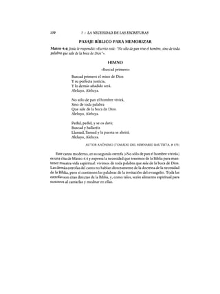 130 7 : LA NECESIDAD DE LAS ESCRITURAS
PASAJE BÍBLICO PARA MEMORIZAR
Mateo 4:4:]esús le respondió: «Escrito está: "No sólo de pan vive el hombre, sino de toda
palabra que sale de la boca de Dios"».
HIMNO
«Buscad primero»
Buscad primero el reino de Dios
y su perfecta justicia,
y lo demás añadido será.
Aleluya, Aleluya.
No sólo de pan el hombre vivirá,
Sino de toda palabra
Que sale de la boca de Dios.
Aleluya, Aleluya.
Pedid, pedid, y se os dará;
Buscad y hallaréis
Llamad, llamad y la puerta se abrirá.
Aleluya, Aleluya.
AUTOR ANÓNIMO (TOMADO DEL HIMNARIO BAUTISTA, # 373)
Este canto moderno, en su segunda estrofa (<<No sólo de pan el hombre vivirá)))
es una cita de Mateo 4:4 y expresa la necesidad que tenemos de la Biblia para man-
tener nUestra vida espiritual: vivimos de toda palabra que sale de la boca de Dios.
Las demás estrofas del canto no hablan directamente de la doctrina de la necesidad
de la Biblia, pero sí contienen las palabras de la invitación del evangelio. Toda las
estrofas son citas directas de la Biblia, y, como tales, serán alimento espiritual para
nosotros al cantarlas y meditar en ellas.
130 7 : LA NECESIDAD DE LAS ESCRITURAS
PASAJE BÍBLICO PARA MEMORIZAR
Mateo 4:4:]esús le respondió: «Escrito está: "No sólo de pan vive el hombre, sino de toda
palabra que sale de la boca de Dios"».
HIMNO
«Buscad primero»
Buscad primero el reino de Dios
y su perfecta justicia,
y lo demás añadido será.
Aleluya, Aleluya.
No sólo de pan el hombre vivirá,
Sino de toda palabra
Que sale de la boca de Dios.
Aleluya, Aleluya.
Pedid, pedid, y se os dará;
Buscad y hallaréis
Llamad, llamad y la puerta se abrirá.
Aleluya, Aleluya.
AUTOR ANÓNIMO (TOMADO DEL HIMNARIO BAUTISTA, # 373)
Este canto moderno, en su segunda estrofa (<<No sólo de pan el hombre vivirá)))
es una cita de Mateo 4:4 y expresa la necesidad que tenemos de la Biblia para man-
tener nUestra vida espiritual: vivimos de toda palabra que sale de la boca de Dios.
Las demás estrofas del canto no hablan directamente de la doctrina de la necesidad
de la Biblia, pero sí contienen las palabras de la invitación del evangelio. Toda las
estrofas son citas directas de la Biblia, y, como tales, serán alimento espiritual para
nosotros al cantarlas y meditar en ellas.
 