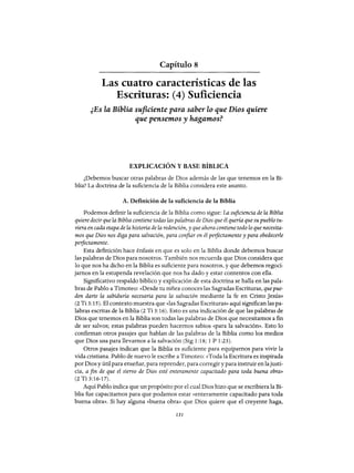Capítulo 8
Las cuatro características de las
Escrituras: (4) Suficiencia
¿Es la Biblia suficiente para saber lo que Dios quiere
que pensemos y hagamosf
EXPLICACIÓN Y BASE BÍBLICA
¿Debemos buscar otras palabras de Dios además de las que tenemos en la Bi-
blia? La doctrina de la suficiencia de la Biblia considera este asunto.
A. Definición de la suficiencia de la Biblia
Podemos definir la suficiencia de la Biblia como sigue: La suficiencia de la Biblia
quiere decir que la Biblia contiene todas las palabras de Dios que él quería que su pueblo tu-
viera en cada etapa de la historia de la redención, y que ahora contiene todo lo que necesita-
mos que Dios nos diga para salvación, para confiar en él peifectamente y para obedecerle
peifectamente.
Esta definición hace énfasis en que es solo en la Biblia donde debemos buscar
las palabras de Dios para nosotros. También nos recuerda que Dios considera que
lo que nos ha dicho en la Biblia es suficiente para nosotros, y que debemos regoci-
jarnos en la estupenda revelación que nos ha dado y estar contentos con ella.
Significativo respaldo bíblico y explicación de esta doctrina se halla en las pala-
bras de Pablo a Timoteo: «Desde tu niñez conoces las Sagradas Escrituras, quepue-
den darte la sabiduría necesaria para la salvación mediante la fe en Cristo Jesús»
(2 Ti 3:15). El contexto muestra que «las Sagradas Escrituras» aquí significan las pa-
labras escritas de la Biblia (2 Ti 3:16). Esto es una indicación de que las palabras de
Dios que tenemos en la Biblia son todas las palabras de Dios que necesitamos a fin
de ser salvos; estas palabras pueden hacemos sabios «para la salvación». Esto lo
confirman otros pasajes que hablan de las palabras de la Biblia como los medios
que Dios usa para llevarnos a la salvación (Stg 1:18; 1 P 1:23).
Otros pasajes indican que la Biblia es suficiente para equipamos para vivir la
vida cristiana. Pablo de nuevo le escribe a Timoteo: «Toda la Escritura es inspirada
por Dios y útil para enseñar, para reprender, para corregir y para instruir en lajusti-
cia, a fin de que el siervo de Dios esté enteramente capacitado para toda buena obra»
(2 Ti 3:16-17).
Aquí Pablo indica que un propósito por el cual Dios hizo que se escribiera la Bi-
blia fue capacitamos para que podamos estar «enteramente capacitado para toda
buena obra». Si hay alguna «buena obra» que Dios quiere que el creyente haga,
131
Capítulo 8
Las cuatro características de las
Escrituras: (4) Suficiencia
¿Es la Biblia suficiente para saber lo que Dios quiere
que pensemos y hagamosf
EXPLICACIÓN Y BASE BÍBLICA
¿Debemos buscar otras palabras de Dios además de las que tenemos en la Bi-
blia? La doctrina de la suficiencia de la Biblia considera este asunto.
A. Definición de la suficiencia de la Biblia
Podemos definir la suficiencia de la Biblia como sigue: La suficiencia de la Biblia
quiere decir que la Biblia contiene todas las palabras de Dios que él quería que su pueblo tu-
viera en cada etapa de la historia de la redención, y que ahora contiene todo lo que necesita-
mos que Dios nos diga para salvación, para confiar en él peifectamente y para obedecerle
peifectamente.
Esta definición hace énfasis en que es solo en la Biblia donde debemos buscar
las palabras de Dios para nosotros. También nos recuerda que Dios considera que
lo que nos ha dicho en la Biblia es suficiente para nosotros, y que debemos regoci-
jarnos en la estupenda revelación que nos ha dado y estar contentos con ella.
Significativo respaldo bíblico y explicación de esta doctrina se halla en las pala-
bras de Pablo a Timoteo: «Desde tu niñez conoces las Sagradas Escrituras, quepue-
den darte la sabiduría necesaria para la salvación mediante la fe en Cristo Jesús»
(2 Ti 3:15). El contexto muestra que «las Sagradas Escrituras» aquí significan las pa-
labras escritas de la Biblia (2 Ti 3:16). Esto es una indicación de que las palabras de
Dios que tenemos en la Biblia son todas las palabras de Dios que necesitamos a fin
de ser salvos; estas palabras pueden hacemos sabios «para la salvación». Esto lo
confirman otros pasajes que hablan de las palabras de la Biblia como los medios
que Dios usa para llevarnos a la salvación (Stg 1:18; 1 P 1:23).
Otros pasajes indican que la Biblia es suficiente para equipamos para vivir la
vida cristiana. Pablo de nuevo le escribe a Timoteo: «Toda la Escritura es inspirada
por Dios y útil para enseñar, para reprender, para corregir y para instruir en lajusti-
cia, a fin de que el siervo de Dios esté enteramente capacitado para toda buena obra»
(2 Ti 3:16-17).
Aquí Pablo indica que un propósito por el cual Dios hizo que se escribiera la Bi-
blia fue capacitamos para que podamos estar «enteramente capacitado para toda
buena obra». Si hay alguna «buena obra» que Dios quiere que el creyente haga,
131
 