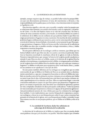 8 : LA SUFICIENCIA DE LAS ESCRITURAS 133
ejemplo, aunque requiere algo de trabajo, es posible hallar todos los pasajes bíbli-
cos que son directamente pertinentes al tema del matrimonio y divorcio, o las
responsabilidades de los padres para con los hijos, o las relaciones entre el creyente
y el gobierno civil.
Esta doctrina significa, aún más, que es posible compilar todos los pasajes que
se relacionan directamente con asuntos doctrinales como la expiación, o la perso-
na de Cristo, o la obra del Espíritu Santo en la vida del creyente hoy. En estas y
cientos de otras cuestiones morales y doctrinales, la enseñanza bíblica en cuanto a
la suficiencia de la Biblia nos da confianza de que podremos hallar lo que Dios nos
exige que pensemos y hagamos en estas cuestiones. En muchas de estas cuestiones
podemos lograr confianza de que nosotros, junto con la vasta mayoría de la iglesia
a través de la historia, hemos hallado y formulado correctamente lo que Dios quie-
re que pensemos o hagamos. Dicho en forma sencilla, la doctrina de la suficiencia
de la Biblia nos dice que es posible estudiar teología sistemática y ética, y hallar
respuestas a nuestras preguntas.
En este punto diferimos de los teólogos católicos romanos, que dirían que no
hemos hallado todo lo que Dios nos dice en cuanto a un tema en particular mien-
tras no hayamos escuchado la enseñanza oficial de la iglesia en toda su historia.
Nosotros responderíamos que aunque la historia de la iglesia puede ayudamos a
entender lo que Dios nos dice en la Biblia, jamás en la historia de la iglesia Dios ha
añadido a las enseñanzas o mandamientos de la Biblia; en ninguna parte en la histo-
ria de la iglesia fuera de la Biblia Dios ha añadido algo que nos exija que creamos o
hagamos. La Biblia es suficiente para equiparnos para «toda buena obra», y andar
en sus caminos es ser «perfectos» a los ojos de Dios.
En este punto también diferimos de los teólogos no evangélicos que no están
convencidos de que la Biblia es la Palabra de Dios en un sentido único y absoluta-
mente autoritativo, y que por consiguiente buscarían no sólo en la Biblia sino tam-
bién en muchos otros de los primeros escritos cristianos en un esfuerzo por hallar
no tanto lo que Dios le dijo a la humanidad sino más bien lo que muchos cristianos ini-
ciales experimentaron en su relación con Dios. Ellos no esperaríap llegar a una sola
conclusión unificada en cuanto a lo que Dios quiere que pensemos o hagamos res-
pecto a un asunto en particular, sino descubrir una variedad de opiniones y puntos
de vista compilados alrededor de ideas principales unificadoras. Todos los puntos
de vista sostenidos por los primeros cristianos en alguna de las primeras iglesias se-
rían potencialmente puntos de vista válidos para que los cristianos los sostengan
hoy también. A esto replicaríamos que nuestra búsqueda de respuestas a cuestio-
nes teológicas y éticas no es una búsqueda para saber lo que varios creyentes han
pensado en la historia de la iglesia, sino una búsqueda para hallar y entender lo que
Dios mismo nos dice en sus propias palabras, que se hallan en la Biblia y sólo en la
Biblia.
c. La cantidad de Escrituras dadas fue suficiente en
cada etapa de la historia de la redención
La doctrina de la suficiencia de la Biblia no implica que Dios no pueda añadir
otras palabras a las que ya le ha dicho a su pueblo. Más bien implica que el hombre
 