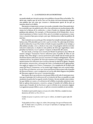 134 8 : LA SUFICIENCIA DE LAS ESCRITURAS
no puede añadir por iniciativa propia otras palabras a las que Dios ya ha dicho. To-
davía más, implica que de hecho Dios no le ha dicho a los seres humanos ninguna
otra palabra que nos exija que creamos u obedezcamos aparte de las que ya
tenemos ahora en la Biblia.
Este punto es importante, porque nos ayuda a entender cómo Dios pudo decir-
le a su pueblo que sus palabras para ellos eran suficientes en muchos puntos dife-
rentes en la historia de la redención, y cómo él pudo no obstante añadir otras
palabras más adelante. Por ejemplo, en Deuteronomio 29:29 Moisés dice: «Lo se-
creto le pertenece al Señor nuestro Dios, pero lo revelado nos pertenece a noso-
tros ya nuestros hijos para siempre, para que obedezcamos todas las palabras de
esta ley».
Este versículo nos recuerda que Dios siempre ha tomado la iniciativa para reve-
lamos cosas. Él ha decidido qué revelar y qué no revelar. En cada etapa de la histo-
ria de la redención, lo que Dios había revelado era para su pueblo en ese tiempo, y
ellos debían estudiar, creer y obedecer esas cosas. Con progreso ulterior en la his-
toria de la redencJón, se añadieron más palabras de Dios que registraban e inter-
pretaban esa historia (vea el capítulo 3 respecto al desarrollo del canon).
De este modo, al tiempo de la muerte de Moisés los primeros cinco libros de
nuestro Antiguo Testamento fueron suficientes para el pueblo de Dios en ese
tiempo. Pero Dios dirigió a autores posteriores para añadir más de modo que las
Escrituras fueran suficientes para los creyentes en tiempos subsiguientes. Para los
cristianos de hoy, las palabras de Dios que tenemos en el Antiguo y Nuevo Testa-
mentos juntos son suficientes para nosotros durante la edad de la iglesia. Después
de la muerte, resurrección y ascensión de Cristo, y la fundación de la iglesia primi-
tiva según se registra en el Nuevo Testamento, y la compilación de los libros del
canon del Nuevo Testamento, no ha tenido lugar ningún otro acto central reden-
tor de Dios en la historia (actos que tienen pertinencia directa para todo el pueblo
de Dios en el futuro), y por consiguiente no nos ha sido dada ninguna otra palabra
de Dios para registrar esos actos e interpretárnoslos.
Esto quiere decir que podemos citar pasajes bíblicos de todo el canon para mos-
trar que el principio de la suficiencia de la revelación de Dios a su pueblo en cada
momento en particular ha seguido siendo el mismo. En este sentido, estos versícu-
los que hablan en cuanto a la suficiencia de la Biblia en periodos anteriores tam-
bién se aplican directamente a nosotros, aunque el tamaño de la Biblia ahora es
mayor que el tamaño de las Escrituras a que se referían en su escenario original.
Los siguientes pasajes bíblicos, pues, se aplican a nosotros también en ese sentido:
No añadan ni quitenpalabra alguna a esto queyo les ordeno. Más bien, cumplan los man-
damientos del Señor su Dios (Dt 4:2).
Cuídate de poner en práctica todo lo que te ordeno, sin añadir ni quitar nada (Dt
12:32).
Toda palabra de Dios es digna de crédito; Dios protege a los que en él buscan refu-
gio. No añadas nada a sus palabras, no sea que te reprenda y te exponga como a un
mentiroso (Pr 30:5-6).
134 8 : LA SUFICIENCIA DE LAS ESCRITURAS
no puede añadir por iniciativa propia otras palabras a las que Dios ya ha dicho. To-
davía más, implica que de hecho Dios no le ha dicho a los seres humanos ninguna
otra palabra que nos exija que creamos u obedezcamos aparte de las que ya
tenemos ahora en la Biblia.
Este punto es importante, porque nos ayuda a entender cómo Dios pudo decir-
le a su pueblo que sus palabras para ellos eran suficientes en muchos puntos dife-
rentes en la historia de la redención, y cómo él pudo no obstante añadir otras
palabras más adelante. Por ejemplo, en Deuteronomio 29:29 Moisés dice: «Lo se-
creto le pertenece al Señor nuestro Dios, pero lo revelado nos pertenece a noso-
tros ya nuestros hijos para siempre, para que obedezcamos todas las palabras de
esta ley».
Este versículo nos recuerda que Dios siempre ha tomado la iniciativa para reve-
lamos cosas. Él ha decidido qué revelar y qué no revelar. En cada etapa de la histo-
ria de la redención, lo que Dios había revelado era para su pueblo en ese tiempo, y
ellos debían estudiar, creer y obedecer esas cosas. Con progreso ulterior en la his-
toria de la redencJón, se añadieron más palabras de Dios que registraban e inter-
pretaban esa historia (vea el capítulo 3 respecto al desarrollo del canon).
De este modo, al tiempo de la muerte de Moisés los primeros cinco libros de
nuestro Antiguo Testamento fueron suficientes para el pueblo de Dios en ese
tiempo. Pero Dios dirigió a autores posteriores para añadir más de modo que las
Escrituras fueran suficientes para los creyentes en tiempos subsiguientes. Para los
cristianos de hoy, las palabras de Dios que tenemos en el Antiguo y Nuevo Testa-
mentos juntos son suficientes para nosotros durante la edad de la iglesia. Después
de la muerte, resurrección y ascensión de Cristo, y la fundación de la iglesia primi-
tiva según se registra en el Nuevo Testamento, y la compilación de los libros del
canon del Nuevo Testamento, no ha tenido lugar ningún otro acto central reden-
tor de Dios en la historia (actos que tienen pertinencia directa para todo el pueblo
de Dios en el futuro), y por consiguiente no nos ha sido dada ninguna otra palabra
de Dios para registrar esos actos e interpretárnoslos.
Esto quiere decir que podemos citar pasajes bíblicos de todo el canon para mos-
trar que el principio de la suficiencia de la revelación de Dios a su pueblo en cada
momento en particular ha seguido siendo el mismo. En este sentido, estos versícu-
los que hablan en cuanto a la suficiencia de la Biblia en periodos anteriores tam-
bién se aplican directamente a nosotros, aunque el tamaño de la Biblia ahora es
mayor que el tamaño de las Escrituras a que se referían en su escenario original.
Los siguientes pasajes bíblicos, pues, se aplican a nosotros también en ese sentido:
No añadan ni quitenpalabra alguna a esto queyo les ordeno. Más bien, cumplan los man-
damientos del Señor su Dios (Dt 4:2).
Cuídate de poner en práctica todo lo que te ordeno, sin añadir ni quitar nada (Dt
12:32).
Toda palabra de Dios es digna de crédito; Dios protege a los que en él buscan refu-
gio. No añadas nada a sus palabras, no sea que te reprenda y te exponga como a un
mentiroso (Pr 30:5-6).
 