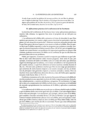 8 : LA SUFICIENCIA DE LAS ESCRITURAS
A todo el que escuche las palabras del mensaje profético de este libro le advierto
esto: Si alguno le añade algo, Dios le añadirá a él las plagas descritas en este libro. Y si
alguno quita palabras de este libro de profecía, Dios le quitará su parte del árbol de
la vida y de la ciudad santa, descritos en este libro (Ap 22:18-19).2
135
D. Aplicaciones prácticas de la suficiencia de las Escrituras
La doctrina de la suficiencia de Escrituras tiene varias aplicaciones prácticas a
nuestra vida cristiana. La siguiente lista tiene el propósito de ser útil pero no
exhaustiva.
l. La suficiencia de la Biblia debe animamos al tratar de descubrir lo que Dios
quisiera que pensemos (en cuanto a algún asunto doctrinal en particular) o que ha-
gamos (en una situación en particular). Debemos sentirnos animados porque todo
lo que Dios quiere decimos respecto a ese asunto se halla en la Biblia. Esto no quie-
re decir que la Biblia responda a todas las preguntas que podamos concebir, por-
que «Lo secreto le pertenece al Señor nuestro Dios» (Dt 29:29); pero sí significa que
cuando nos vemos frente a un problema de importancia genuina en nuestra vida
cristiana, podemos acercarnos a la Biblia con la confianza de que en ella Dios nos
proveerá dirección en ese problema.
Habrá, por supuesto, ocasiones cuando la respuesta que hallamos es que la Bi-
blia no dice nada directamente sobre nuestra pregunta. (Este sería el caso, por
ejemplo, si tratamos de hallar en la Biblia cuál es el «orden del culto» que debemos
seguir los domingos por la mañana, o si es mejor arrodillarse o tal vez ponerse de
pie cuando oramos, o a qué hora debemos servirnos nuestras comidas durante el
día, etc.). En esos casos, podemos concluir que Dios no nos exige que pensemos o
que actuemos de cierta manera respecto a ese asunto (excepto, tal vez, en térmi-
nos de principios más generales respecto a nuestras actitudes y metas). Pero en
muchos otros casos hallaremos dirección directa y clara del Señor para capacitar-
nos para «toda buena obra» (2 Ti 3:17).
Conforme avanzamos en la vida, la práctica frecuente de buscar en la Biblia di-
rección resultará en una capacidad creciente de hallar respuestas precisas, formula-
das cuidadosamente, a nuestros problemas y preguntas. El crecimiento a lo largo
de la vida en la comprensión de la Biblia incluirá, pues, crecimiento en la habilidad
de entender apropiadamente las enseñanzas de la Biblia y aplicarlas a cuestiones
específicas.
2. La suficiencia de la Biblia nos recuerda que no debemos añadirle nada a la Biblia
y que no debemos darle a otro escrito igual valorque a la Biblia. Casi toda religión falsa o
secta viola este principio. Los mormones, por ejemplo, aducen creer en la Biblia,
pero también conceden autoridad divina a El Libro de Mormón. Los que siguen la
Ciencia Cristiana similarmente aducen creer en la Biblia, pero en la práctica consi-
deran que el libro Ciencia y salud con clave a la Biblia por Mary Baker Eddy, está a la
par de la Biblia y por encima de ella en autoridad. Puesto que estas afirmaciones
2La referencia primaria de este versículo es por supuesto al1ibro de Apocalipsis mismo, pero su colocación
aquí al mismo fmal del único libro que podría venir como último en el canon del Nuevo Testamento dificilmente
puede ser accidental. De este modo, una aplicación secundaria de este versículo al canon por entero no parece
inapropiada (vea la explicación en el capítulo 3, pp. 64-65).
8 : LA SUFICIENCIA DE LAS ESCRITURAS
A todo el que escuche las palabras del mensaje profético de este libro le advierto
esto: Si alguno le añade algo, Dios le añadirá a él las plagas descritas en este libro. Y si
alguno quita palabras de este libro de profecía, Dios le quitará su parte del árbol de
la vida y de la ciudad santa, descritos en este libro (Ap 22:18-19).2
135
D. Aplicaciones prácticas de la suficiencia de las Escrituras
La doctrina de la suficiencia de Escrituras tiene varias aplicaciones prácticas a
nuestra vida cristiana. La siguiente lista tiene el propósito de ser útil pero no
exhaustiva.
l. La suficiencia de la Biblia debe animamos al tratar de descubrir lo que Dios
quisiera que pensemos (en cuanto a algún asunto doctrinal en particular) o que ha-
gamos (en una situación en particular). Debemos sentirnos animados porque todo
lo que Dios quiere decimos respecto a ese asunto se halla en la Biblia. Esto no quie-
re decir que la Biblia responda a todas las preguntas que podamos concebir, por-
que «Lo secreto le pertenece al Señor nuestro Dios» (Dt 29:29); pero sí significa que
cuando nos vemos frente a un problema de importancia genuina en nuestra vida
cristiana, podemos acercarnos a la Biblia con la confianza de que en ella Dios nos
proveerá dirección en ese problema.
Habrá, por supuesto, ocasiones cuando la respuesta que hallamos es que la Bi-
blia no dice nada directamente sobre nuestra pregunta. (Este sería el caso, por
ejemplo, si tratamos de hallar en la Biblia cuál es el «orden del culto» que debemos
seguir los domingos por la mañana, o si es mejor arrodillarse o tal vez ponerse de
pie cuando oramos, o a qué hora debemos servirnos nuestras comidas durante el
día, etc.). En esos casos, podemos concluir que Dios no nos exige que pensemos o
que actuemos de cierta manera respecto a ese asunto (excepto, tal vez, en térmi-
nos de principios más generales respecto a nuestras actitudes y metas). Pero en
muchos otros casos hallaremos dirección directa y clara del Señor para capacitar-
nos para «toda buena obra» (2 Ti 3:17).
Conforme avanzamos en la vida, la práctica frecuente de buscar en la Biblia di-
rección resultará en una capacidad creciente de hallar respuestas precisas, formula-
das cuidadosamente, a nuestros problemas y preguntas. El crecimiento a lo largo
de la vida en la comprensión de la Biblia incluirá, pues, crecimiento en la habilidad
de entender apropiadamente las enseñanzas de la Biblia y aplicarlas a cuestiones
específicas.
2. La suficiencia de la Biblia nos recuerda que no debemos añadirle nada a la Biblia
y que no debemos darle a otro escrito igual valorque a la Biblia. Casi toda religión falsa o
secta viola este principio. Los mormones, por ejemplo, aducen creer en la Biblia,
pero también conceden autoridad divina a El Libro de Mormón. Los que siguen la
Ciencia Cristiana similarmente aducen creer en la Biblia, pero en la práctica consi-
deran que el libro Ciencia y salud con clave a la Biblia por Mary Baker Eddy, está a la
par de la Biblia y por encima de ella en autoridad. Puesto que estas afirmaciones
2La referencia primaria de este versículo es por supuesto al1ibro de Apocalipsis mismo, pero su colocación
aquí al mismo fmal del único libro que podría venir como último en el canon del Nuevo Testamento dificilmente
puede ser accidental. De este modo, una aplicación secundaria de este versículo al canon por entero no parece
inapropiada (vea la explicación en el capítulo 3, pp. 64-65).
 