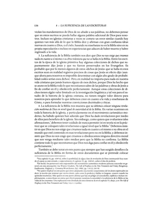 136 8 : LA SUFICIENCIA DE LAS ESCRITURAS
violan los mandamientos de Dios de no añadir a sus palabras, no debemos pensar
que en estos escritos se pueda hallar alguna palabra adicional de Dios para noso-
tros. Incluso en iglesias cristianas a veces se comete un error similar cuando hay
quienes van más allá de lo que la Biblia dice y afirman con gran confianza ideas
nuevas en cuanto a Dios, o el cielo, basando su enseñanza no en la Biblia sino en su
propia especulación o incluso en experiencias que aducen de haber muerto y haber
regresado a la vida.
3. La suficiencia de la Biblia también nos dice que Dios no nos exige que creamos
nada en cuanto así mismo osu obra redentora que no se halla en la Biblia. Entre los escri-
tos de la época de la iglesia primitiva hay algunas colecciones de dichos que su-
puestamente dijo Jesús y que no fueron preservados en los Evangelios. Es
probable que por lo menos algunos de estos «dichos de Jesús» que se halla en esos
escritos sean en realidad registros precisos de cosas que Jesús en efecto dijo (aun-
que ahora para nosotros es imposible determinar con algún alto grado de probabi-
lidad cuáles serían esos dichos). Pero en realidad no importa para nada en nuestra
vida cristiana que jamás leamos alguno de esos dichos, porque Dios ha hecho que
se anote en la Biblia todo lo que necesitamos saber de las palabras y obras deJesús a
fin de confiar en él y obedecerle perfectamente. Aunque estas colecciones de di-
chos tienen algún valor limitado en la investigación lingüística y tal vez para el es-
tudio de la historia de la iglesia cristiana, no tienen ningún valor directo para
nosotros para aprender lo que debemos creer en cuanto a la vida y enseñanzas de
Cristo, o para formular nuestras convicciones doctrinales y éticas.
4. La suficiencia de la Biblia nos muestra que no debemos colocar ninguna revela-
ción moderna de Dios en nivel igual de autoridad al de la Biblia. En varias ocasiones en
toda la historia de la iglesia, y particularmente en el movimiento carismático mo-
derno, ha habido quienes han aducido que Dios ha dado revelaciones por medio
de ellos para beneficio de la iglesia. Sin embargo, como quiera que evaluemos tales
afirmaciones/ debemos tener cuidado de nunca permitir (ni en teoría ni en la prác-
tica) que se coloquen tales revelaciones a igual nivel que la Biblia.
4
Debemos insis-
tir en que Dios no nos exige que creamos nada en cuanto a sí mismo o su obra en el
mundo que esté contenido en esas revelaciones pero no en la Biblia; y debemos in-
sistir que Dios no nos exige que creamos u obedezcamos ninguna directiva moral
que nos venga mediante tales medios pero que la Biblia no confirma. La Biblia
contiene todo lo que necesitamos que Dios nos diga para confiar en él y obedecerle
perfectamente.
5
También se debe notar en este punto que siempre que han surgido desafios a la
suficiencia de la Biblia en forma de otros documentos que se pretende colocar
3Vea capítulo 52, pp. 1039-42, sobre la posibilidad de algua clase de revelación de Dios continuando hoy cuan-
do el canon ya está cerrado, y especialmente el capítulo 53, pp. 1049-61, sobre el don de profecía.
4De hecho, los portavoces más responsables del movimiento carismático moderno parecen concordar en ge-
neral con esta precaución: vea Wayne Grudem, The Gift ofProphecy in the New Testament and Today (Kingsway,
Eastbourne, England, y CrosswayWestchester, nal, 1988), pp. 110-12; 245-50.
5No quiero implicar en este punto que estoy adoptando una noción «cesacionista» de los dones espirituales (es
decir, la noción que sostiene que ciertos dones, tales como la profecía y hablar en lenguas, cesaron cuando los
apóstoles murieron). Sólo quiero en este punto afirmar que hay un peligro al concederles, explícita o incluso im-
plícitamente, a estos dones un status que efectivamente cuestiona la autoridad o la suficiencia de la Biblia en las
vidas de los creyentes. Una explicación más detallada de estos dones se da en el capítulo 53, abajo, y en The Gift of
Propheey in the New Testament and Today (vea n. 4 arriba).
136 8 : LA SUFICIENCIA DE LAS ESCRITURAS
violan los mandamientos de Dios de no añadir a sus palabras, no debemos pensar
que en estos escritos se pueda hallar alguna palabra adicional de Dios para noso-
tros. Incluso en iglesias cristianas a veces se comete un error similar cuando hay
quienes van más allá de lo que la Biblia dice y afirman con gran confianza ideas
nuevas en cuanto a Dios, o el cielo, basando su enseñanza no en la Biblia sino en su
propia especulación o incluso en experiencias que aducen de haber muerto y haber
regresado a la vida.
3. La suficiencia de la Biblia también nos dice que Dios no nos exige que creamos
nada en cuanto así mismo osu obra redentora que no se halla en la Biblia. Entre los escri-
tos de la época de la iglesia primitiva hay algunas colecciones de dichos que su-
puestamente dijo Jesús y que no fueron preservados en los Evangelios. Es
probable que por lo menos algunos de estos «dichos de Jesús» que se halla en esos
escritos sean en realidad registros precisos de cosas que Jesús en efecto dijo (aun-
que ahora para nosotros es imposible determinar con algún alto grado de probabi-
lidad cuáles serían esos dichos). Pero en realidad no importa para nada en nuestra
vida cristiana que jamás leamos alguno de esos dichos, porque Dios ha hecho que
se anote en la Biblia todo lo que necesitamos saber de las palabras y obras deJesús a
fin de confiar en él y obedecerle perfectamente. Aunque estas colecciones de di-
chos tienen algún valor limitado en la investigación lingüística y tal vez para el es-
tudio de la historia de la iglesia cristiana, no tienen ningún valor directo para
nosotros para aprender lo que debemos creer en cuanto a la vida y enseñanzas de
Cristo, o para formular nuestras convicciones doctrinales y éticas.
4. La suficiencia de la Biblia nos muestra que no debemos colocar ninguna revela-
ción moderna de Dios en nivel igual de autoridad al de la Biblia. En varias ocasiones en
toda la historia de la iglesia, y particularmente en el movimiento carismático mo-
derno, ha habido quienes han aducido que Dios ha dado revelaciones por medio
de ellos para beneficio de la iglesia. Sin embargo, como quiera que evaluemos tales
afirmaciones/ debemos tener cuidado de nunca permitir (ni en teoría ni en la prác-
tica) que se coloquen tales revelaciones a igual nivel que la Biblia.
4
Debemos insis-
tir en que Dios no nos exige que creamos nada en cuanto a sí mismo o su obra en el
mundo que esté contenido en esas revelaciones pero no en la Biblia; y debemos in-
sistir que Dios no nos exige que creamos u obedezcamos ninguna directiva moral
que nos venga mediante tales medios pero que la Biblia no confirma. La Biblia
contiene todo lo que necesitamos que Dios nos diga para confiar en él y obedecerle
perfectamente.
5
También se debe notar en este punto que siempre que han surgido desafios a la
suficiencia de la Biblia en forma de otros documentos que se pretende colocar
3Vea capítulo 52, pp. 1039-42, sobre la posibilidad de algua clase de revelación de Dios continuando hoy cuan-
do el canon ya está cerrado, y especialmente el capítulo 53, pp. 1049-61, sobre el don de profecía.
4De hecho, los portavoces más responsables del movimiento carismático moderno parecen concordar en ge-
neral con esta precaución: vea Wayne Grudem, The Gift ofProphecy in the New Testament and Today (Kingsway,
Eastbourne, England, y CrosswayWestchester, nal, 1988), pp. 110-12; 245-50.
5No quiero implicar en este punto que estoy adoptando una noción «cesacionista» de los dones espirituales (es
decir, la noción que sostiene que ciertos dones, tales como la profecía y hablar en lenguas, cesaron cuando los
apóstoles murieron). Sólo quiero en este punto afirmar que hay un peligro al concederles, explícita o incluso im-
plícitamente, a estos dones un status que efectivamente cuestiona la autoridad o la suficiencia de la Biblia en las
vidas de los creyentes. Una explicación más detallada de estos dones se da en el capítulo 53, abajo, y en The Gift of
Propheey in the New Testament and Today (vea n. 4 arriba).
 