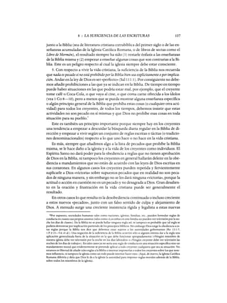 8 : LA SUFICIENCIA DE LAS ESCRITURAS 137
junto a la Biblia (sea de literatura cristiana extrabíblica del primer siglo o de las en-
señanzas acumuladas de la Iglesia Católica Romana, o de libros de sectas como el
Libro de Mormón), el resultado siempre ha sido (1) restarle énfasis a las enseñanzas
de la Biblia misma y (2) empezar a enseñar algunas cosas que son contrarias a la Bi-
blia. Este es un peligro respecto al cual la iglesia siempre debe estar consciente.
S. Con respecto a vivir la vida cristiana, la suficiencia de la Biblia nos recuerda
que nada es pecado si no está prohibido por la Biblia bien sea explícitamente oporimplica-
ción. Andar en la ley de Dios es ser «perfecto» (Sal111:1). Por consiguiente no debe-
mos añadir prohibiciones a las que ya se indican en la Biblia. De tiempo en tiempo
puede haber situaciones en las que podría estar mal, por ejemplo, que el creyente
tome café o Coca-Cola, o que vaya al cine, o que coma carne ofrecida a los ídolos
(vea 1 Ca 8-10), pero a menos que se pueda mostrar alguna enseñanza específica
o algún principio general de la Biblia que prohíba estas cosas (o cualquier otra acti-
vidad) para todos los creyentes, de todos los tiempos, debemos insistir que estas
actividades no son pecado en sí mismas y que Dios no prohíbe esas cosas en toda
situación para su pueblo.
6
Este es también un principio importante porque siempre hay en los creyentes
una tendencia a empezar a descuidar la búsqueda diaria regular en la Biblia de di-
rección y empezar a vivir según un conjunto de reglas escritas o tácitas (o tradicio-
nes denominacionales) respecto a lo que uno hace o no hace en la vida cristiana.
Es más, siempre que añadimos algo a la lista de pecados que prohíbe la Biblia
misma, se le hace daño a la iglesia y a la vida de los creyentes como individuos. El
Espíritu Santo no dará poder para la obediencia a reglas que no tienen aprobación
de Dios en la Biblia, ni tampoco los creyentes en general hallarán deleite en la obe-
diencia a mandamientos que no están de acuerdo con las leyes de Dios escritas en
sus corazones. En algunos casos los creyentes pueden repetida y fervientemente
suplicarle a Dios «victoria» sobre supuestos pecados que en realidad no son peca-
dos de ninguna manera, y sin embargo no se les dará ninguna «victoria», porque la
actitud o acción en cuestión no es un pecado y no desagrada a Ojos. Gran desalien-
to en la oración y frustración en la vida cristiana puede ser generalmente el
resultado.
En otros casos lo que resulta es la desobediencia continuada o incluso creciente
a estos nuevos «pecados», junto con un falso sentido de culpa y alejamiento de
Dios. A menudo surge una creciente insistencia rígida y legalista a estas nuevas
6Por supuesto, sociedades humanas tales como naciones, iglesias, familias, etc., pueden formular reglas de
conducta en cuanto sus propios asuntos (tales como «Los niños en esta familia no pueden ver televisión por la no-
che los días de clases»). En la Biblia no se puede hallar ninguna regla así, ni tampoco es probable que tal regla se
pudiera demostrar por implicación partiendo de los principios bíblicos. Sin embargo Dios exige la obediencia a es-
tas reglas porque la Biblia nos dice que debemos estar sujetos a las autoridades gobernantes (Ro 13:1-7;
1 P 2:13-3:6; et al.). Una negación de la suficiencia de la Biblia ocurrirá sólo si alguien intenta dar a la regla una
aplicación generalizada fuera de la situación en la que debe funcionar apropiadamente (<<Ningún miembro de
nuestra iglesia debe ver televisión por la noche en los días laborales» o «Ningún creyente debe ver televisión las
noches de los días de trabajo»). En tales casos ya no sería una regla de conducta en una situación específica sino un
mandamiento moral que evidentemente se pretende aplicar a todo creyente cualquiera que sea su situación. No
estamos en libertad de añadir tales reglas a la Biblia o intentar imponerlas a todos los creyentes sobre los que tene-
mos influencia, ni tampoco la iglesia como un todo puede intentar hacer esto. (Aquí, de nuevo, la Iglesia Católica
Romana diferiría y diría que Dios le da a la iglesia la autoridad para imponer reglas morales además de la Biblia,
sobre todos los miembros de la iglesia).
8 : LA SUFICIENCIA DE LAS ESCRITURAS 137
junto a la Biblia (sea de literatura cristiana extrabíblica del primer siglo o de las en-
señanzas acumuladas de la Iglesia Católica Romana, o de libros de sectas como el
Libro de Mormón), el resultado siempre ha sido (1) restarle énfasis a las enseñanzas
de la Biblia misma y (2) empezar a enseñar algunas cosas que son contrarias a la Bi-
blia. Este es un peligro respecto al cual la iglesia siempre debe estar consciente.
S. Con respecto a vivir la vida cristiana, la suficiencia de la Biblia nos recuerda
que nada es pecado si no está prohibido por la Biblia bien sea explícitamente oporimplica-
ción. Andar en la ley de Dios es ser «perfecto» (Sal111:1). Por consiguiente no debe-
mos añadir prohibiciones a las que ya se indican en la Biblia. De tiempo en tiempo
puede haber situaciones en las que podría estar mal, por ejemplo, que el creyente
tome café o Coca-Cola, o que vaya al cine, o que coma carne ofrecida a los ídolos
(vea 1 Ca 8-10), pero a menos que se pueda mostrar alguna enseñanza específica
o algún principio general de la Biblia que prohíba estas cosas (o cualquier otra acti-
vidad) para todos los creyentes, de todos los tiempos, debemos insistir que estas
actividades no son pecado en sí mismas y que Dios no prohíbe esas cosas en toda
situación para su pueblo.
6
Este es también un principio importante porque siempre hay en los creyentes
una tendencia a empezar a descuidar la búsqueda diaria regular en la Biblia de di-
rección y empezar a vivir según un conjunto de reglas escritas o tácitas (o tradicio-
nes denominacionales) respecto a lo que uno hace o no hace en la vida cristiana.
Es más, siempre que añadimos algo a la lista de pecados que prohíbe la Biblia
misma, se le hace daño a la iglesia y a la vida de los creyentes como individuos. El
Espíritu Santo no dará poder para la obediencia a reglas que no tienen aprobación
de Dios en la Biblia, ni tampoco los creyentes en general hallarán deleite en la obe-
diencia a mandamientos que no están de acuerdo con las leyes de Dios escritas en
sus corazones. En algunos casos los creyentes pueden repetida y fervientemente
suplicarle a Dios «victoria» sobre supuestos pecados que en realidad no son peca-
dos de ninguna manera, y sin embargo no se les dará ninguna «victoria», porque la
actitud o acción en cuestión no es un pecado y no desagrada a Ojos. Gran desalien-
to en la oración y frustración en la vida cristiana puede ser generalmente el
resultado.
En otros casos lo que resulta es la desobediencia continuada o incluso creciente
a estos nuevos «pecados», junto con un falso sentido de culpa y alejamiento de
Dios. A menudo surge una creciente insistencia rígida y legalista a estas nuevas
6Por supuesto, sociedades humanas tales como naciones, iglesias, familias, etc., pueden formular reglas de
conducta en cuanto sus propios asuntos (tales como «Los niños en esta familia no pueden ver televisión por la no-
che los días de clases»). En la Biblia no se puede hallar ninguna regla así, ni tampoco es probable que tal regla se
pudiera demostrar por implicación partiendo de los principios bíblicos. Sin embargo Dios exige la obediencia a es-
tas reglas porque la Biblia nos dice que debemos estar sujetos a las autoridades gobernantes (Ro 13:1-7;
1 P 2:13-3:6; et al.). Una negación de la suficiencia de la Biblia ocurrirá sólo si alguien intenta dar a la regla una
aplicación generalizada fuera de la situación en la que debe funcionar apropiadamente (<<Ningún miembro de
nuestra iglesia debe ver televisión por la noche en los días laborales» o «Ningún creyente debe ver televisión las
noches de los días de trabajo»). En tales casos ya no sería una regla de conducta en una situación específica sino un
mandamiento moral que evidentemente se pretende aplicar a todo creyente cualquiera que sea su situación. No
estamos en libertad de añadir tales reglas a la Biblia o intentar imponerlas a todos los creyentes sobre los que tene-
mos influencia, ni tampoco la iglesia como un todo puede intentar hacer esto. (Aquí, de nuevo, la Iglesia Católica
Romana diferiría y diría que Dios le da a la iglesia la autoridad para imponer reglas morales además de la Biblia,
sobre todos los miembros de la iglesia).
 