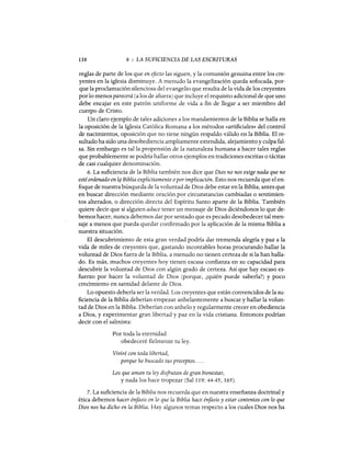 138 8 : LA SUFICIENCIA DE LAS ESCRITURAS
reglas de parte de los que en efecto las siguen, y la comunión genuina entre los cre-
yentes en la iglesia disminuye. A menudo la evangelización queda sofocada, por-
que la proclamación silenciosa del evangelio que resulta de la vida de los creyentes
porlo menos parecerá (a los de afuera) que incluye el requisito adicional de que uno
debe encajar en este patrón uniforme de vida a fin de llegar a ser miembro del
cuerpo de Cristo.
Un daro ejemplo de tales adiciones a los mandamientos de la Biblia se halla en
la oposición de la Iglesia Católica Romana a los métodos «artificiales» del control
de nacimientos, oposición que no tiene ningún respaldo válido en la Biblia. El re-
sultado ha sido una desobediencia ampliamente extendida, alejamiento y culpa fal-
sa. Sin embargo es talla propensión de la naturaleza humana a hacer tales reglas
que probablemente se podría hallar otros ejemplos en tradiciones escritas o tácitas
de casi cualquier denominación.
6. La suficiencia de la Biblia también nos dice que Dios no nos exige nada que no
esté ordenado en lq Biblia explícitamente oporimplicación. Esto nos recuerda que el en-
foque de nuestra búsqueda de la voluntad de Dios debe estar en la Biblia, antes que
en buscar dirección mediante oración por circunstancias cambiadas o sentimien-
tos alterados, o dirección directa del Espíritu Santo aparte de la Biblia. También
quiere decir que si alguien aduce tener un mensaje de Dios diciéndonos lo que de-
bemos hacer, nunca debemos dar por sentado que es pecado desobedecer tal men-
saje a menos que pueda quedar confirmado por la aplicación de la misma Biblia a
nuestra situación.
El descubrimiento de esta gran verdad podría dar tremenda alegría y paz a la
vida de miles de creyentes que, gastando incontables horas procurando hallar la
voluntad de Dios fuera de la Biblia, a menudo no tienen certeza de si la han halla-
do. Es más, muchos creyentes hoy tienen escasa confianza en su capacidad para
descubrir la voluntad de Dios con algún grado de certeza. Así que hay escaso es-
fuerzo por hacer la voluntad de Dios (porque, ¿quién puede saberla?) y poco
crecimiento en santidad delante de Dios.
Lo opuesto debería ser la verdad. Los creyentes que están convencidos de la su-
ficiencia de la Biblia deberían empezar anhelantemente a buscar y hallar la volun-
tad de Dios en la Biblia. Deberían con anhelo y regularmente crecer en obediencia
a Dios, y experimentar gran libertad y paz en la vida cristiana. Entonces podrían
decir con el salmista:
Por toda la eternidad
obedeceré fielmente tu ley.
Viviré con toda libertad,
porque he buscado tus preceptos. ...
Los que aman tu ley disfrutan de gran bienestar,
y nada los hace tropezar (Sal 119: 44-45, 165).
7. La suficiencia de la Biblia nos recuerda que en nuestra enseñanza doctrinal y
ética debemos hacer énfasis en lo que la Biblia hace énfasis y estar contentos con lo que
Dios nos ha dicho en la Biblia. Hay algunos temas respecto a los cuales Dios nos ha
 