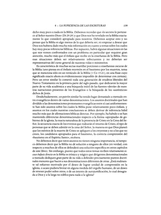 8 : LA SUFICIENCIA DE LAS ESCRITURAS 139
dicho muy poco o nada en la Biblia. Debemos recordar que «lo secreto le pertene-
ce al Señor nuestro Dios» (Dt 29:29) y que Dios nos ha revelado en la Biblia exacta-
mente lo que consideró apropiado para nosotros. Debemos aceptar esto y no
pensar que la Biblia es algo menos de lo que debería ser, ni empezar a desear que
Dios nos hubiera dado mucha más información en cuanto a temas sobre los cuales
hay muy pocas referencias bíblicas. Por supuesto, habrá algunas situaciones en las
que nos vemos confrontados con un problema en particular que requiere gran
atención, mucho más que el énfasis que recibe en la enseñanza de la Biblia. Pero
esas situaciones deben ser relativamente infrecuentes y no deberían ser
representativas del curso general de nuestras vidas o ministerios.
Es característica de muchas sectas martillar porciones o enseñanzas oscuras de
la Biblia (uno piensa en el énfasis mormón en el bautismo por los muertos, tema
que se menciona sólo en un versículo de la Biblia [1 CA 15:21J, en una frase cuyo
significado exacto ahora es evidentemente imposible de determinar con certeza).
Pero un error similar lo cometió toda una generación de eruditos liberales del
Nuevo Testamento en la primera parte del siglo pasado, que dedicaron la mayor
parte de su vida académica a una búsqueda inútil de las fuentes «detrás» de nues-
tras narraciones presentes de los Evangelios o la búsqueda de los «auténticos»
dichos de Jesús.
Desdichadamente, un patrón similar ha tenido lugar demasiado a menudo en-
tre evangélicos dentro de varias denominaciones. Los asuntos doctrinales que han
dividido a las denominaciones protestantes evangélicas entre sí casi uniformemen-
te han sido asuntos sobre los cuales la Biblia pone relativamente poco énfasis, y
asuntos en los cuales nuestras conclusiones se deben derivar de inferencia hábil
mucho más que de afirmaciones bíblicas directas. Por ejemplo, ha habido o se han
mantenido diferencias denominacionales respecto a la forma «apropiada» de go-
bierno de la iglesia, la exacta naturaleza de la presencia de Cristo en la Cena del Se-
ñor, la secuencia exacta de los eventos que rodearán el retomo de Cristo, el tipo de
personas que se deben admitir en la cena del Señor, la manera en que Dios planeó
que los méritos de la muerte de Cristo se apliquen a los creyente·s y no a los que no
creen, los candidatos apropiados para el bautismo, la correcta comprensión del
«bautismo en el Espíritu Santo», etcétera.
No debemos decir que estos asuntos no tienen ninguna importancia, ni tampo-
co debemos decir que la Biblia no dé solución a ninguno de ellos (en verdad, con
respecto a muchos de ellos se defenderá una solución específica en otros capítulos
de este libro). Sin embargo, puesto que todos estos temas reciben relativamente es-
caso énfasis directo en la Biblia es irónico y trágico que dirigentes denominacionales
a menudo dediquen gran parte de su vida a defender precisamente puntos doctri-
nales menores que hacen a sus denominaciones diferentes de otras. ¿Está realmen-
te tal esfuerzo motivado por el deseo de lograr unidad de comprensión en la
iglesia, o acaso pudiera brotar en alguna medida del orgullo humano, de un deseo
de retener poder sobre otros, o de un intento de autojustificación, lo cual desagra-
da a Dios y a la larga no edifica para nada a la iglesia?
8 : LA SUFICIENCIA DE LAS ESCRITURAS 139
dicho muy poco o nada en la Biblia. Debemos recordar que «lo secreto le pertene-
ce al Señor nuestro Dios» (Dt 29:29) y que Dios nos ha revelado en la Biblia exacta-
mente lo que consideró apropiado para nosotros. Debemos aceptar esto y no
pensar que la Biblia es algo menos de lo que debería ser, ni empezar a desear que
Dios nos hubiera dado mucha más información en cuanto a temas sobre los cuales
hay muy pocas referencias bíblicas. Por supuesto, habrá algunas situaciones en las
que nos vemos confrontados con un problema en particular que requiere gran
atención, mucho más que el énfasis que recibe en la enseñanza de la Biblia. Pero
esas situaciones deben ser relativamente infrecuentes y no deberían ser
representativas del curso general de nuestras vidas o ministerios.
Es característica de muchas sectas martillar porciones o enseñanzas oscuras de
la Biblia (uno piensa en el énfasis mormón en el bautismo por los muertos, tema
que se menciona sólo en un versículo de la Biblia [1 CA 15:21J, en una frase cuyo
significado exacto ahora es evidentemente imposible de determinar con certeza).
Pero un error similar lo cometió toda una generación de eruditos liberales del
Nuevo Testamento en la primera parte del siglo pasado, que dedicaron la mayor
parte de su vida académica a una búsqueda inútil de las fuentes «detrás» de nues-
tras narraciones presentes de los Evangelios o la búsqueda de los «auténticos»
dichos de Jesús.
Desdichadamente, un patrón similar ha tenido lugar demasiado a menudo en-
tre evangélicos dentro de varias denominaciones. Los asuntos doctrinales que han
dividido a las denominaciones protestantes evangélicas entre sí casi uniformemen-
te han sido asuntos sobre los cuales la Biblia pone relativamente poco énfasis, y
asuntos en los cuales nuestras conclusiones se deben derivar de inferencia hábil
mucho más que de afirmaciones bíblicas directas. Por ejemplo, ha habido o se han
mantenido diferencias denominacionales respecto a la forma «apropiada» de go-
bierno de la iglesia, la exacta naturaleza de la presencia de Cristo en la Cena del Se-
ñor, la secuencia exacta de los eventos que rodearán el retomo de Cristo, el tipo de
personas que se deben admitir en la cena del Señor, la manera en que Dios planeó
que los méritos de la muerte de Cristo se apliquen a los creyente·s y no a los que no
creen, los candidatos apropiados para el bautismo, la correcta comprensión del
«bautismo en el Espíritu Santo», etcétera.
No debemos decir que estos asuntos no tienen ninguna importancia, ni tampo-
co debemos decir que la Biblia no dé solución a ninguno de ellos (en verdad, con
respecto a muchos de ellos se defenderá una solución específica en otros capítulos
de este libro). Sin embargo, puesto que todos estos temas reciben relativamente es-
caso énfasis directo en la Biblia es irónico y trágico que dirigentes denominacionales
a menudo dediquen gran parte de su vida a defender precisamente puntos doctri-
nales menores que hacen a sus denominaciones diferentes de otras. ¿Está realmen-
te tal esfuerzo motivado por el deseo de lograr unidad de comprensión en la
iglesia, o acaso pudiera brotar en alguna medida del orgullo humano, de un deseo
de retener poder sobre otros, o de un intento de autojustificación, lo cual desagra-
da a Dios y a la larga no edifica para nada a la iglesia?
 