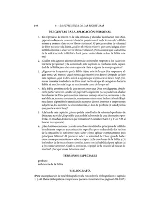 140 8 : LA SUFICIENCIA DE LAS ESCRITURAS
PREGUNTAS PARA APLICACIÓN PERSONAL
1. En el proceso de crecer en la vida cristiana y ahondar su relación con Dios,
¿aproximadamente cuanto énfasis ha puesto usted en la lectura de la Biblia
misma y cuanto a leer otros libros cristianos? Al procurar saber la voluntad
de Dios para su vida diaria, ¿cuál es el énfasis relativo que usted asigna a leer
la Biblia misma o a leer otros libros cristianos? ¿Piensa usted que la doctrina
de la suficiencia de la Biblia le hará poner más énfasis en leer la Biblia mis-
ma?
2. ¿Cuáles son algunos asuntos doctrinales o morales respecto a los cuales us-
ted tiene preguntas? ¿Ha aumentado este capítulo su confianza en la capaci-
dad de la Biblia para dar una respuesta clara a alguna de esas preguntas?
3. ¿Alguna vez ha querido que la Biblia dijera más de lo que dice respecto a al-
gún tema? ¿ü menos? ¿Qué piensa que motivó ese deseo? Después de leer
este capítulo, ¿qué le diría usted a alguien que expresara tal deseo hoy? ¿Có-
mo se muestra la sabiduría de Dios en el hecho de que él escogió no hacer la
Biblia ni mucho más larga ni mucho más corta de lo que es?
4. Si la Biblia contiene todo lo que necesitamos que Dios nos diga para obede-
cerle perfectamente, ¿cuál es el papel de lo siguiente para ayudarnos a hallar
la voluntad de Dios por nosotros mismos: consejo de otros, sermones o cla-
ses bíblicas, nuestra conciencia, nuestros sentimientos, la dirección del Espí-
ritu Santo al percibirle impulsando nuestros deseos internos e impresiones
subjetivas, los cambios de circunstancias, el don de profecía (si usted piensa
que puede existir hoy)?
5. A la luz de este capítulo, ¿cómo podría usted hallar la voluntad «perfecta» de
Dios para su vida? ¿Es posible que podría haber más de una alternativa «per-
fecta» en muchas decisiones que tomamos? (Considere Sal 1:3 y 1 Ca 7:39 al
buscar la respuesta).
6. ¿Han habido ocasiones cuando usted ha entendido los principios de la Biblia
lo suficiente respecto a una situación específica pero no ha sabido los hechos
de la situación lo suficiente para saber cómo aplicar correctamente esos
principios bíblicos? Al procurar saber la voluntad de Dios, ¿puede haber
otras cosas que necesitamos saber excepto (a) la enseñanza de la Biblia y (3)
los hechos de la situación en cuestión, junto con (c) habilidad para aplicar (a)
a (b) correctamente? ¿Cuál es, entonces, el papel de la oración al buscar di-
rección? ¿Por qué cosas debemos orar?
TÉRMINOS ESPECIALES
perfecto
suficiencia de la Biblia
BIBLIOGRAFÍA
(Para una explicación de esta bibliografia vea la nota sobre la bibliografia en el capítulo
1, p. 40. Datos bibliográficos completos se pueden encontrar enlas páginas 1298-1307.)
140 8 : LA SUFICIENCIA DE LAS ESCRITURAS
PREGUNTAS PARA APLICACIÓN PERSONAL
1. En el proceso de crecer en la vida cristiana y ahondar su relación con Dios,
¿aproximadamente cuanto énfasis ha puesto usted en la lectura de la Biblia
misma y cuanto a leer otros libros cristianos? Al procurar saber la voluntad
de Dios para su vida diaria, ¿cuál es el énfasis relativo que usted asigna a leer
la Biblia misma o a leer otros libros cristianos? ¿Piensa usted que la doctrina
de la suficiencia de la Biblia le hará poner más énfasis en leer la Biblia mis-
ma?
2. ¿Cuáles son algunos asuntos doctrinales o morales respecto a los cuales us-
ted tiene preguntas? ¿Ha aumentado este capítulo su confianza en la capaci-
dad de la Biblia para dar una respuesta clara a alguna de esas preguntas?
3. ¿Alguna vez ha querido que la Biblia dijera más de lo que dice respecto a al-
gún tema? ¿ü menos? ¿Qué piensa que motivó ese deseo? Después de leer
este capítulo, ¿qué le diría usted a alguien que expresara tal deseo hoy? ¿Có-
mo se muestra la sabiduría de Dios en el hecho de que él escogió no hacer la
Biblia ni mucho más larga ni mucho más corta de lo que es?
4. Si la Biblia contiene todo lo que necesitamos que Dios nos diga para obede-
cerle perfectamente, ¿cuál es el papel de lo siguiente para ayudarnos a hallar
la voluntad de Dios por nosotros mismos: consejo de otros, sermones o cla-
ses bíblicas, nuestra conciencia, nuestros sentimientos, la dirección del Espí-
ritu Santo al percibirle impulsando nuestros deseos internos e impresiones
subjetivas, los cambios de circunstancias, el don de profecía (si usted piensa
que puede existir hoy)?
5. A la luz de este capítulo, ¿cómo podría usted hallar la voluntad «perfecta» de
Dios para su vida? ¿Es posible que podría haber más de una alternativa «per-
fecta» en muchas decisiones que tomamos? (Considere Sal 1:3 y 1 Ca 7:39 al
buscar la respuesta).
6. ¿Han habido ocasiones cuando usted ha entendido los principios de la Biblia
lo suficiente respecto a una situación específica pero no ha sabido los hechos
de la situación lo suficiente para saber cómo aplicar correctamente esos
principios bíblicos? Al procurar saber la voluntad de Dios, ¿puede haber
otras cosas que necesitamos saber excepto (a) la enseñanza de la Biblia y (3)
los hechos de la situación en cuestión, junto con (c) habilidad para aplicar (a)
a (b) correctamente? ¿Cuál es, entonces, el papel de la oración al buscar di-
rección? ¿Por qué cosas debemos orar?
TÉRMINOS ESPECIALES
perfecto
suficiencia de la Biblia
BIBLIOGRAFÍA
(Para una explicación de esta bibliografia vea la nota sobre la bibliografia en el capítulo
1, p. 40. Datos bibliográficos completos se pueden encontrar enlas páginas 1298-1307.)
 