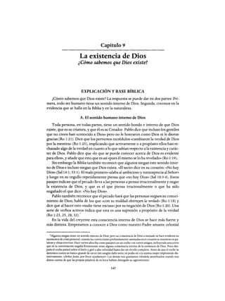 Capítulo 9
La existencia de Dios
¿Cómo sabemos que Dios existe?
EXPLICACIÓN YBASE BÍBLICA
¿Cómo sabemos que Dios existe? La respuesta se puede dar en dos partes: Pri-
mera, todo ser humano tiene un sentido interno de Dios. Segunda, creemos en la
evidencia que se halla en la Biblia y en la naturaleza.
A. El sentido humano interno de Dios
Toda persona, en todas partes, tiene un sentido hondo e interno de que Dios
existe, que es su criatura, y que él es su Creador. Pablo dice que incluso los gentiles
que no creen han «conocido a Dios» pero no le honraron como Dios ni le dieron
gracias (Ro 1:21). Dice que los perversos incrédulos «cambiaron la verdad de Dios
por la mentira» (Ro 1:25), implicando que activamente o a propósito ellos han re-
chazado algo de la verdad en cuanto a 10 que sabían respecto a la existenciay carác-
ter de Dios. Pablo dice que «10 que se puede conocer acerca de Dios es evidente
para ellos», y añade que esto que es así «pues él mismo se 10 ha revelado» (Ro 1: 19).
Sin embargo la Biblia también reconoce que algunos niegan este sentido inter-
no de Dios e incluso niegan que Dios exista. «El necio» dice en su corazón: «No hay
Dios» (Sal 14:1; 53:1). El malo primero «alaba al ambicioso y menosprecia al Señor»
y luego en su orgullo repetidamente piensa que «no hay Dios» (Sal 10:3-4). Estos
pasajes indican que el pecado lleva a las personas a pensar irracionalmente y negar
la existencia de Dios, y que es el que piensa irracionalmente o que ha sido
engañado el que dice: «No hay Dios».
Pablo también reconoce que el pecado hará que las personas nieguen su conoci-
miento de Dios; habla de los que «con su maldad obstruyen la verdad» (Ro 1:18) y
dice que al hacer esto «nadie tiene excusa» por su negación de Dios (Ro 1:20). Una
serie de verbos activos indica que esta es una supresión a propósito de la verdad
(Ro 1:23,25,28,32).'
En la vida del creyente esta consciencia interna de Dios se hace más fuerte y
más distinta. Empezamos a conocer a Dios como nuestro Padre amante celestial
1Algunos niegan tener un sentido interno de Dios; pero su consciencia de Dios a menudo se hace evidente en
momentos de crisis personal, cuando las convicciones profundamente asentadas en el corazón se muestran en pa-
labras y obras externas. Hace varios años iba como pasajero en un coche con varios amigos, incluyendo unajoven
que en la conversación negaba firmemente tener alguna consciencia interna de la existencia de Dios. Poco des-
pués el coche patinó sobre el hielo y giró a alta velocidad hasta dar un círculo completo. Antes de que el coche se
detuviera contra un banco grande de nieve (sin ningún daño serio) se podía oír a la misma mujer implorando dis-
tintivamente: «¡SeñorJesús, por favor ayudarnos!» Los demás nos quedamos viéndola asombrados cuando nos
dímos cuenta de que las propias palabras de su boca habían denegado su agnosticismo.
145
Capítulo 9
La existencia de Dios
¿Cómo sabemos que Dios existe?
EXPLICACIÓN YBASE BÍBLICA
¿Cómo sabemos que Dios existe? La respuesta se puede dar en dos partes: Pri-
mera, todo ser humano tiene un sentido interno de Dios. Segunda, creemos en la
evidencia que se halla en la Biblia y en la naturaleza.
A. El sentido humano interno de Dios
Toda persona, en todas partes, tiene un sentido hondo e interno de que Dios
existe, que es su criatura, y que él es su Creador. Pablo dice que incluso los gentiles
que no creen han «conocido a Dios» pero no le honraron como Dios ni le dieron
gracias (Ro 1:21). Dice que los perversos incrédulos «cambiaron la verdad de Dios
por la mentira» (Ro 1:25), implicando que activamente o a propósito ellos han re-
chazado algo de la verdad en cuanto a 10 que sabían respecto a la existenciay carác-
ter de Dios. Pablo dice que «10 que se puede conocer acerca de Dios es evidente
para ellos», y añade que esto que es así «pues él mismo se 10 ha revelado» (Ro 1: 19).
Sin embargo la Biblia también reconoce que algunos niegan este sentido inter-
no de Dios e incluso niegan que Dios exista. «El necio» dice en su corazón: «No hay
Dios» (Sal 14:1; 53:1). El malo primero «alaba al ambicioso y menosprecia al Señor»
y luego en su orgullo repetidamente piensa que «no hay Dios» (Sal 10:3-4). Estos
pasajes indican que el pecado lleva a las personas a pensar irracionalmente y negar
la existencia de Dios, y que es el que piensa irracionalmente o que ha sido
engañado el que dice: «No hay Dios».
Pablo también reconoce que el pecado hará que las personas nieguen su conoci-
miento de Dios; habla de los que «con su maldad obstruyen la verdad» (Ro 1:18) y
dice que al hacer esto «nadie tiene excusa» por su negación de Dios (Ro 1:20). Una
serie de verbos activos indica que esta es una supresión a propósito de la verdad
(Ro 1:23,25,28,32).'
En la vida del creyente esta consciencia interna de Dios se hace más fuerte y
más distinta. Empezamos a conocer a Dios como nuestro Padre amante celestial
1Algunos niegan tener un sentido interno de Dios; pero su consciencia de Dios a menudo se hace evidente en
momentos de crisis personal, cuando las convicciones profundamente asentadas en el corazón se muestran en pa-
labras y obras externas. Hace varios años iba como pasajero en un coche con varios amigos, incluyendo unajoven
que en la conversación negaba firmemente tener alguna consciencia interna de la existencia de Dios. Poco des-
pués el coche patinó sobre el hielo y giró a alta velocidad hasta dar un círculo completo. Antes de que el coche se
detuviera contra un banco grande de nieve (sin ningún daño serio) se podía oír a la misma mujer implorando dis-
tintivamente: «¡SeñorJesús, por favor ayudarnos!» Los demás nos quedamos viéndola asombrados cuando nos
dímos cuenta de que las propias palabras de su boca habían denegado su agnosticismo.
145
 