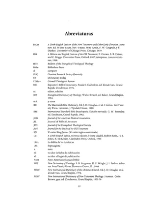 BAGD
BDB
BETS
BibSac
ef.
CRSQ
CT
CThRev
EBC
ed.
EDT
et al.
lBD
lSBE
JAMA
JBL
JETS
JSOT
K]V
LS]
LBLA
LXX
n.
nJ.
n.1.
NASB
NDT
NIDCC
NIDCC
Abreviaturas
A Greek-English Lexicon ofthe New Testament and Other Early Christian Litera-
ture. Ed. Walter Bauer. Rev. y transo Wm. Amdt, F. W. Gingrich, y F.
Danker. University ofChícago Press, Chícago, 1979.
A Hebrew and English Lexicon ofthe Old Testament, F. Grown, S. R. Driver,
and C. Briggs. Clarendon Press, Oxford, 1907; reimpreso, con correccio-
nes, 1968.
Bulletin ofthe Evangelical Theological Theology
Bibliotheca Sacra
compare
Creation Research Society Quarterly
Christianity Today
Criswell Theological Review
Expositor's Bible Commentary, Frank E. Gaebelein, ed. Zondervan, Grand
Rapids: Zondervan, 1976.
editor, edición
Evangelical Dictionary ofTheology. Walter Elwel1, ed. Baker, Grand Rapids,
1984.
y otras
The Illustrated Bible Dictionary. Ed. J. D. Douglas, et al. 3 tomos. Inter-Var-
sity Press, Leicester, y Tyndale House, 1980.
Intemational Standard Bible Eneyclopedia. Edición revisada. G. W. Bramiley,
ed. Eerdmans, Grand Rapids, 1982.
joumal ofthe American Medical Association.
Joumal ofBiblica Literature
joumal ofthe Evangelical Theological Society
joumalfor the Study ofthe Old Testament
Versión KingJames (Versión inglesa autorizada)
A Greek-English Lexico, novena edición. Henry Liddel1, Robert Scott, H. S.
Jones, R. McKenzie. Clarendon Press, Oxford, 1940
La Biblia de las Américas
Septuaginta
nota
no dice la fecha de publicación
no dice el lugar de publicación
New American Standard Bible
New Dictionary ofTheology. S. B. Ferguson, D. F. Wright, J. 1. Packer, edito-
res. InterVarsity Press, Downers Grave, I1l., 1988.
New Intemational Dietionary ofthe Christian Church. Ed. J. D. Douglas et al.
Zondervan, Grand Rapids, 1974.
New Intemational Dictionary ofNew Testament Theology. 3 tomos. Colin
Brawn, gen. ed. Zondervan, Grand Rapids, 1975-78
13
BAGD
BDB
BETS
BibSac
ef.
CRSQ
CT
CThRev
EBC
ed.
EDT
et al.
lBD
lSBE
JAMA
JBL
JETS
JSOT
K]V
LS]
LBLA
LXX
n.
nJ.
n.1.
NASB
NDT
NIDCC
NIDCC
Abreviaturas
A Greek-English Lexicon ofthe New Testament and Other Early Christian Litera-
ture. Ed. Walter Bauer. Rev. y transo Wm. Amdt, F. W. Gingrich, y F.
Danker. University ofChícago Press, Chícago, 1979.
A Hebrew and English Lexicon ofthe Old Testament, F. Grown, S. R. Driver,
and C. Briggs. Clarendon Press, Oxford, 1907; reimpreso, con correccio-
nes, 1968.
Bulletin ofthe Evangelical Theological Theology
Bibliotheca Sacra
compare
Creation Research Society Quarterly
Christianity Today
Criswell Theological Review
Expositor's Bible Commentary, Frank E. Gaebelein, ed. Zondervan, Grand
Rapids: Zondervan, 1976.
editor, edición
Evangelical Dictionary ofTheology. Walter Elwel1, ed. Baker, Grand Rapids,
1984.
y otras
The Illustrated Bible Dictionary. Ed. J. D. Douglas, et al. 3 tomos. Inter-Var-
sity Press, Leicester, y Tyndale House, 1980.
Intemational Standard Bible Eneyclopedia. Edición revisada. G. W. Bramiley,
ed. Eerdmans, Grand Rapids, 1982.
joumal ofthe American Medical Association.
Joumal ofBiblica Literature
joumal ofthe Evangelical Theological Society
joumalfor the Study ofthe Old Testament
Versión KingJames (Versión inglesa autorizada)
A Greek-English Lexico, novena edición. Henry Liddel1, Robert Scott, H. S.
Jones, R. McKenzie. Clarendon Press, Oxford, 1940
La Biblia de las Américas
Septuaginta
nota
no dice la fecha de publicación
no dice el lugar de publicación
New American Standard Bible
New Dictionary ofTheology. S. B. Ferguson, D. F. Wright, J. 1. Packer, edito-
res. InterVarsity Press, Downers Grave, I1l., 1988.
New Intemational Dietionary ofthe Christian Church. Ed. J. D. Douglas et al.
Zondervan, Grand Rapids, 1974.
New Intemational Dictionary ofNew Testament Theology. 3 tomos. Colin
Brawn, gen. ed. Zondervan, Grand Rapids, 1975-78
13
 