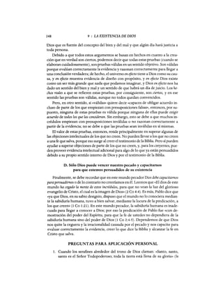 148 9 : LA EXISTENCIA DE DIOS
Dios que es fuente del concepto del bien y del mal y que algún día hará justicia a
toda persona.
Debido a que todos estos argumentos se basan en hechos en cuanto a la crea-
ción que en verdad son ciertos, podemos decir que todas estas pruebas (cuando se
elaboran cuidadosamente), son pruebas válidas en un sentido objetivo. Sonválidas
porque evalúan correctamente la evidencia y razonan correctamente para llegar a
una conclusión verdadera; de hecho, el universo en efecto tiene a Dios como su cau-
sa, y en efecto muestra evidencia de diseño con propósito, y en efecto Dios existe
como un ser más grande que nada que podamos imaginar, y Dios en efecto nos ha
dado un sentido del bien y mal y un sentido de que habrá un día de juicio. Los he-
chos reales a que se refieren estas pruebas, por consiguiente, son ciertos, y en ese
sentido las pruebas son válidas, aunque no todos quedan convencidos.
Pero, en otro sentido, si «válidas» quiere decir «capaces de obligar acuerdo in-
cluso de parte de los que empiezan con presuposiciones falsas», entonces, por su-
puesto, ninguna de estas pruebas es válida porque ninguna de ellas puede exigir
acuerdo de todos los que las consideran. Sin embargo, esto se debe a que muchos in-
crédulos empiezan con presuposiciones inválidas o no razonan correctamente a
partir de la evidencia; no se debe a que las pruebas sean inválidas en sí mismas.
El valor de estas pruebas, entonces, reside principalmente en superar algunas de
las objeciones intelectuales de los que no creen. No pueden llevar a los que no creen
a una fe que salva, porque eso surge al creer el testimonio de la Biblia. Pero sí pueden
ayudar a superar objeciones de parte de los que no creen, y, para los creyentes, pue-
den proveer evidencia intelectual adicional para algo de lo que ya están persuadidos
debido a su propio sentido interno de Dios y por el testimonio de la Biblia.
D. Sólo Dios puede vencer nuestro pecado y capacitamos
para que estemos persuadidos de su existencia
Finalmente, se debe recordar que en este mundo pecador Dios debe capacitarnos
parapersuadirnos o de 10 contrario no creeríamos en él. Leemos que «El dios de este
mundo ha cegado la mente de estos incrédulos, para que no vean la luz del glorioso
evangelio de Cristo, el cual es la imagen de Dios» (2 Ca 4:4). Es más, Pablo dice que
«ya que Dios, en su sabio designio, dispuso que el mundo no lo conociera median-
te la sabiduría humana, tuvo a bien salvar, mediante la locura de la predicación, a
los que creen» (1 Ca 1:21). En este mundo pecador, la sabiduría humana es inade-
cuada para llegar a conocer a Dios; por eso la predicación de Pablo fue «con de-
mostración del poder del Espíritu, para que la fe de ustedes no dependiera de la
sabiduría humana sino del poder de Dios (1 Ca 2:4-5). Dependemos de que Dios
nos quite la ceguera y la irracionalidad causada por el pecado y nos capacite para
evaluar correctamente la evidencia, creer lo que dice la Biblia y alcanzar la fe en
Cristo que salva.
PREGUNTAS PARA APLICACIÓN PERSONAL
1. Cuando los serafines alrededor del trono de Dios claman: «Santo, santo,
santo es el Señor Todopoderoso; toda la tierra está llena de su gloria» (Is
148 9 : LA EXISTENCIA DE DIOS
Dios que es fuente del concepto del bien y del mal y que algún día hará justicia a
toda persona.
Debido a que todos estos argumentos se basan en hechos en cuanto a la crea-
ción que en verdad son ciertos, podemos decir que todas estas pruebas (cuando se
elaboran cuidadosamente), son pruebas válidas en un sentido objetivo. Sonválidas
porque evalúan correctamente la evidencia y razonan correctamente para llegar a
una conclusión verdadera; de hecho, el universo en efecto tiene a Dios como su cau-
sa, y en efecto muestra evidencia de diseño con propósito, y en efecto Dios existe
como un ser más grande que nada que podamos imaginar, y Dios en efecto nos ha
dado un sentido del bien y mal y un sentido de que habrá un día de juicio. Los he-
chos reales a que se refieren estas pruebas, por consiguiente, son ciertos, y en ese
sentido las pruebas son válidas, aunque no todos quedan convencidos.
Pero, en otro sentido, si «válidas» quiere decir «capaces de obligar acuerdo in-
cluso de parte de los que empiezan con presuposiciones falsas», entonces, por su-
puesto, ninguna de estas pruebas es válida porque ninguna de ellas puede exigir
acuerdo de todos los que las consideran. Sin embargo, esto se debe a que muchos in-
crédulos empiezan con presuposiciones inválidas o no razonan correctamente a
partir de la evidencia; no se debe a que las pruebas sean inválidas en sí mismas.
El valor de estas pruebas, entonces, reside principalmente en superar algunas de
las objeciones intelectuales de los que no creen. No pueden llevar a los que no creen
a una fe que salva, porque eso surge al creer el testimonio de la Biblia. Pero sí pueden
ayudar a superar objeciones de parte de los que no creen, y, para los creyentes, pue-
den proveer evidencia intelectual adicional para algo de lo que ya están persuadidos
debido a su propio sentido interno de Dios y por el testimonio de la Biblia.
D. Sólo Dios puede vencer nuestro pecado y capacitamos
para que estemos persuadidos de su existencia
Finalmente, se debe recordar que en este mundo pecador Dios debe capacitarnos
parapersuadirnos o de 10 contrario no creeríamos en él. Leemos que «El dios de este
mundo ha cegado la mente de estos incrédulos, para que no vean la luz del glorioso
evangelio de Cristo, el cual es la imagen de Dios» (2 Ca 4:4). Es más, Pablo dice que
«ya que Dios, en su sabio designio, dispuso que el mundo no lo conociera median-
te la sabiduría humana, tuvo a bien salvar, mediante la locura de la predicación, a
los que creen» (1 Ca 1:21). En este mundo pecador, la sabiduría humana es inade-
cuada para llegar a conocer a Dios; por eso la predicación de Pablo fue «con de-
mostración del poder del Espíritu, para que la fe de ustedes no dependiera de la
sabiduría humana sino del poder de Dios (1 Ca 2:4-5). Dependemos de que Dios
nos quite la ceguera y la irracionalidad causada por el pecado y nos capacite para
evaluar correctamente la evidencia, creer lo que dice la Biblia y alcanzar la fe en
Cristo que salva.
PREGUNTAS PARA APLICACIÓN PERSONAL
1. Cuando los serafines alrededor del trono de Dios claman: «Santo, santo,
santo es el Señor Todopoderoso; toda la tierra está llena de su gloria» (Is
 