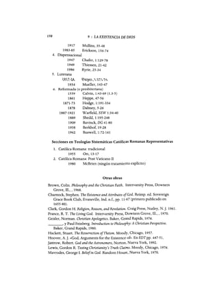 150 9 : LA EXISTENCIA DE DIOS
1917 Mullins, 35-48
1983-85 Erickson, 156-74
4. Dispensacional
1947 Chafer, 1:129-78
1949 Thiessen, 21-42
1986 Ryrie, 25-34
5. Luterana
1.9...1.7,-~4,. 1?if'~~SL'l..:~.;~lL-~A,.
1934 Muel1er, 143-47
6. Reformada (o presbiteriana)
1559 Calvin, 1:43-69 (1.3-5)
1861 Heppe, 47-56
1871-73 Hodge, 1:191-334
1878 Dabney, 5-26
1887-1921 Warfield, SSW 1:34-40
1889 Shedd,I:195-248
1909 Bavinck, DG 41-80
1938 Berkhof, 19-28
1962 Buswell,I:72-161
Secciones en Teologías Sistemáticas Católicas Romanas Representati~as
1. Católica Romana: tradicional
1955 Ott, 13-17
2. Católica Romana: Post Vaticano II
1980 McBrien (ningún tratamiento explícito)
Otras obras
Brown, Colino Philosophy and the Christian Faith. Intervarsity Press, Downers
Grove, m., ,1968.
Chamock, Stephen. The Existenee and Attributes ofGod. Reimp. ed. Sovereign
Grace Book Club, Evansville, Ind. n.f., pp. 11-67 (primero publicado en
1655-80).
Clark, Gordon H. Religion, Reason, and Revelation. Craig Press, Nutley, N.]. 1961.
France, R. T. The Living God. Intervarsity Press, Downers Grove, m., ,1970.
Geisler, Norman. Christian Apologeties. Baker, Grand Rapids, 1976.
____, Y Paul Feinberg. Introduetion to Philosophy: A Christian Perspeetive.
Baker, Grand Rapids, 1980.
Hackett, Stuart. The Resurreetion ofTheism. Moody, Chicago, 1957.
Hoover, A.]. «God, Arguments for the Existence of». EnEDTpp. 447-51.
Jastrow, Robert. God and the Astronomers, Norton, Nueva York, 1992.
Lewis, Gordon R. Testing Christianity's Truth Claíms. Moody, Chicago, 1976.
Mavrodes, George 1. Beliefin God. Random House, Nueva York, 1970.
150 9 : LA EXISTENCIA DE DIOS
1917 Mullins, 35-48
1983-85 Erickson, 156-74
4. Dispensacional
1947 Chafer, 1:129-78
1949 Thiessen, 21-42
1986 Ryrie, 25-34
5. Luterana
1.9...1.7,-~4,. 1?if'~~SL'l..:~.;~lL-~A,.
1934 Muel1er, 143-47
6. Reformada (o presbiteriana)
1559 Calvin, 1:43-69 (1.3-5)
1861 Heppe, 47-56
1871-73 Hodge, 1:191-334
1878 Dabney, 5-26
1887-1921 Warfield, SSW 1:34-40
1889 Shedd,I:195-248
1909 Bavinck, DG 41-80
1938 Berkhof, 19-28
1962 Buswell,I:72-161
Secciones en Teologías Sistemáticas Católicas Romanas Representati~as
1. Católica Romana: tradicional
1955 Ott, 13-17
2. Católica Romana: Post Vaticano II
1980 McBrien (ningún tratamiento explícito)
Otras obras
Brown, Colino Philosophy and the Christian Faith. Intervarsity Press, Downers
Grove, m., ,1968.
Chamock, Stephen. The Existenee and Attributes ofGod. Reimp. ed. Sovereign
Grace Book Club, Evansville, Ind. n.f., pp. 11-67 (primero publicado en
1655-80).
Clark, Gordon H. Religion, Reason, and Revelation. Craig Press, Nutley, N.]. 1961.
France, R. T. The Living God. Intervarsity Press, Downers Grove, m., ,1970.
Geisler, Norman. Christian Apologeties. Baker, Grand Rapids, 1976.
____, Y Paul Feinberg. Introduetion to Philosophy: A Christian Perspeetive.
Baker, Grand Rapids, 1980.
Hackett, Stuart. The Resurreetion ofTheism. Moody, Chicago, 1957.
Hoover, A.]. «God, Arguments for the Existence of». EnEDTpp. 447-51.
Jastrow, Robert. God and the Astronomers, Norton, Nueva York, 1992.
Lewis, Gordon R. Testing Christianity's Truth Claíms. Moody, Chicago, 1976.
Mavrodes, George 1. Beliefin God. Random House, Nueva York, 1970.
 
