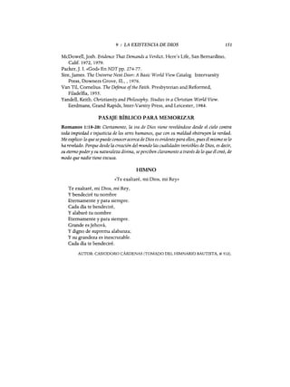 9 : LA EXISTENCIA DE DIOS 151
McDowell, Josh. Evidence That Demands a Verdict. Here's Life, San Bernardino,
Calif. 1972, 1979.
Packer,]. 1. «God» En NDTpp. 274-77.
Sire, James. The Universe Next Door: A Basic World View Catalogo Intervarsity
Press, Downers Grove, m., ,1976.
Van Til, Cornelius. The Defense ofthe Faith. Presbyterian and Reformed,
Filadelfia, 1955.
Yandell, Keith. Christianity and Philosophy. Studies in a Christian World View.
Eerdmans, Grand Rapids, Inter-Varsity Press, and Leicester, 1984.
PASAJE BÍBLICO PARA MEMORIZAR
Romanos 1:18-20: Ciertamente, la ira de Dios viene revelándose desde el cielo contra
toda impiedad e injusticia de los seres humanos, que con su maldad obstruyen la verdad.
Me explico: lo que sepuede conoceracerca de Dios es evidentepara ellos, pues él mismo se lo
ha revelado. Porque desde la creación del mundo las cualidades invisibles de Dios, es decir,
su eterno podery su naturaleza divina, seperciben claramente a través de lo que él creó, de
modo que nadie tiene excusa.
HIMNO
«Te exaltaré, mi Dios, mi Rey»
Te exaltaré, mi Dios, mi Rey,
y bendeciré tu nombre
Eternamente y para siempre.
Cada día te bendeciré,
y alabaré tu nombre
Eternamente y para siempre.
Grande esJehová,
y digno de suprema alabanza;
y su grandeza es inescrutable.
Cada día te bendeciré.
AUTOR: CASIODORO CÁRDENAS (TOMADO DEL HIMNARIO BAUTISTA, # 512).
9 : LA EXISTENCIA DE DIOS 151
McDowell, Josh. Evidence That Demands a Verdict. Here's Life, San Bernardino,
Calif. 1972, 1979.
Packer,]. 1. «God» En NDTpp. 274-77.
Sire, James. The Universe Next Door: A Basic World View Catalogo Intervarsity
Press, Downers Grove, m., ,1976.
Van Til, Cornelius. The Defense ofthe Faith. Presbyterian and Reformed,
Filadelfia, 1955.
Yandell, Keith. Christianity and Philosophy. Studies in a Christian World View.
Eerdmans, Grand Rapids, Inter-Varsity Press, and Leicester, 1984.
PASAJE BÍBLICO PARA MEMORIZAR
Romanos 1:18-20: Ciertamente, la ira de Dios viene revelándose desde el cielo contra
toda impiedad e injusticia de los seres humanos, que con su maldad obstruyen la verdad.
Me explico: lo que sepuede conoceracerca de Dios es evidentepara ellos, pues él mismo se lo
ha revelado. Porque desde la creación del mundo las cualidades invisibles de Dios, es decir,
su eterno podery su naturaleza divina, seperciben claramente a través de lo que él creó, de
modo que nadie tiene excusa.
HIMNO
«Te exaltaré, mi Dios, mi Rey»
Te exaltaré, mi Dios, mi Rey,
y bendeciré tu nombre
Eternamente y para siempre.
Cada día te bendeciré,
y alabaré tu nombre
Eternamente y para siempre.
Grande esJehová,
y digno de suprema alabanza;
y su grandeza es inescrutable.
Cada día te bendeciré.
AUTOR: CASIODORO CÁRDENAS (TOMADO DEL HIMNARIO BAUTISTA, # 512).
 