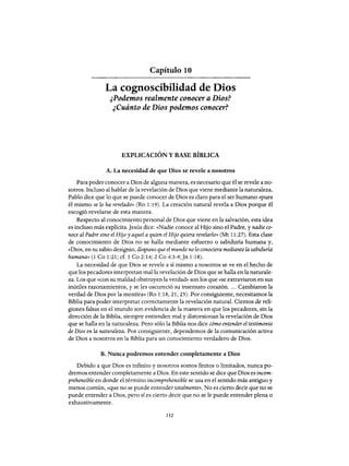 Capítulo 10
La eognoseibilidad de Dios
¿Podemos realmente conocer a Dios?
¿Cuánto de Dios podemos conocer?
EXPLICACIÓN Y BASE BÍBLICA
A. La necesidad de que Dios se revele a nosotros
Para poder conocer a Dios de alguna manera, es necesario que él se revele a no-
sotros. Incluso al hablar de la revelación de Dios que viene mediante la naturaleza,
Pablo dice que lo que se puede conocer de Dios es claro para el ser humano «pues
él mismo se lo ha revelado» (Ro 1:19). La creación natural revela a Dios porque él
escogió revelarse de esta manera.
Respecto al conocimiento personal de Dios que viene en la salvación, esta idea
es incluso más explícita.Jesús dice: «Nadie conoce al Hijo sino el Padre, y nadie co-
noce al Padre sino el Hijo y aquel a quien el Hijo quiera revelarlo» (Mt 11:27). Esta clase
de conocimiento de Dios no se halla mediante esfuerzo o sabiduría humana y,
«Dios, en su sabio designio, dispuso que el mundo no lo conociera mediante la sabiduría
humana» (1 Co 1:21; cf. 1 Co 2:14; 2 Co 4:3-4;Jn 1:18).
La necesidad de que Dios se revele a sí mismo a nosotros se ve en el hecho de
que los pecadores interpretan malla revelación de Dios que se halla en la naturale-
za. Los que «con su maldad obstruyen la verdad» son los que «se extraviaron en sus
inútiles razonamientos, y se les oscureció su insensato corazón.... Cambiaron la
verdad de Dios por la mentira» (Ro 1:18, 21, 25). Por consiguiente, necesitamos la
Biblia para poder interpretar correctamente la revelación natural. Cientos de reli-
giones falsas en el mundo son evidencia de la manera en que los pecadores, sin la
dirección de la Biblia, siempre entienden mal y distorsionan la revelación de Dios
que se halla en la naturaleza. Pero sólo la Biblia nos dice cómo entender el testimonio
de Dios en la naturaleza. Por consiguiente, dependemos de la comunicación activa
de Dios a nosotros en la Biblia para un conocimiento verdadero de Dios.
B. Nunca podremos entender completamente a Dios
Debido a que Dios es infinito y nosotros somos finitos o limitados, nunca po-
dremos entender completamente a Dios. En este sentido se dice que Dios es incom-
prehensible en donde el término incomprehensible se usa en el sentido más antiguo y
menos común, «que no se puede entender totalmente». No es cierto decir que no se
puede entender a Dios, pero sí es cierto decir que no se le puede entender plena o
exhaustivamente.
152
Capítulo 10
La eognoseibilidad de Dios
¿Podemos realmente conocer a Dios?
¿Cuánto de Dios podemos conocer?
EXPLICACIÓN Y BASE BÍBLICA
A. La necesidad de que Dios se revele a nosotros
Para poder conocer a Dios de alguna manera, es necesario que él se revele a no-
sotros. Incluso al hablar de la revelación de Dios que viene mediante la naturaleza,
Pablo dice que lo que se puede conocer de Dios es claro para el ser humano «pues
él mismo se lo ha revelado» (Ro 1:19). La creación natural revela a Dios porque él
escogió revelarse de esta manera.
Respecto al conocimiento personal de Dios que viene en la salvación, esta idea
es incluso más explícita.Jesús dice: «Nadie conoce al Hijo sino el Padre, y nadie co-
noce al Padre sino el Hijo y aquel a quien el Hijo quiera revelarlo» (Mt 11:27). Esta clase
de conocimiento de Dios no se halla mediante esfuerzo o sabiduría humana y,
«Dios, en su sabio designio, dispuso que el mundo no lo conociera mediante la sabiduría
humana» (1 Co 1:21; cf. 1 Co 2:14; 2 Co 4:3-4;Jn 1:18).
La necesidad de que Dios se revele a sí mismo a nosotros se ve en el hecho de
que los pecadores interpretan malla revelación de Dios que se halla en la naturale-
za. Los que «con su maldad obstruyen la verdad» son los que «se extraviaron en sus
inútiles razonamientos, y se les oscureció su insensato corazón.... Cambiaron la
verdad de Dios por la mentira» (Ro 1:18, 21, 25). Por consiguiente, necesitamos la
Biblia para poder interpretar correctamente la revelación natural. Cientos de reli-
giones falsas en el mundo son evidencia de la manera en que los pecadores, sin la
dirección de la Biblia, siempre entienden mal y distorsionan la revelación de Dios
que se halla en la naturaleza. Pero sólo la Biblia nos dice cómo entender el testimonio
de Dios en la naturaleza. Por consiguiente, dependemos de la comunicación activa
de Dios a nosotros en la Biblia para un conocimiento verdadero de Dios.
B. Nunca podremos entender completamente a Dios
Debido a que Dios es infinito y nosotros somos finitos o limitados, nunca po-
dremos entender completamente a Dios. En este sentido se dice que Dios es incom-
prehensible en donde el término incomprehensible se usa en el sentido más antiguo y
menos común, «que no se puede entender totalmente». No es cierto decir que no se
puede entender a Dios, pero sí es cierto decir que no se le puede entender plena o
exhaustivamente.
152
 