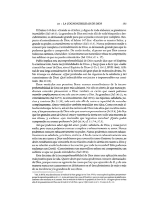 10 ; LA COGNOSCIBILIDAD DE DIOS 153
El Salmo 145 dice: «Grande es el Señor, y digno de toda alabanza; sugrandeza es
insondable» (Sal 145:3). La grandeza de Dios está más allá de toda búsqueda o des-
cubrimiento; es demasiado grande para que se pueda conocer por completo. Res-
pecto al entendimiento de Dios, el Salmo 147 dice: «Excelso es nuestro Señor, y
grande su poder; su entendimiento es infinito» (Sal 147:5). Nunca podremos medir o
conocer por completo el entendimiento de Dios; es demasiado grande para que lo
podamos igualar o comprender. De modo similar, al pensar en que Dios conoce
todos sus caminos, David dice: «Conocimiento tan maravilloso rebasa mi comprensión;
tan sublime es que no puedo entenderlo» (Sal 139:6; cf. v. 17).
Pablo implica esta incomprehensibilidad de Dios cuando dice que «el Espíritu
lo examina todo, hasta las profundidades de Dios», y luego pasa a decir que «nadie
conoció las cosas' de Dios, sino el Espíritu de Dios» (1 Ca 2:10-12, RVR 1960). Al fi-
nal de una larga consideración de la historia del gran plan de redención divina, Pa-
blo irrumpe en alabanza: «jQué profundas son las riquezas de la sabiduría y del
conocimiento de Dios! ¡Qué indescifrables sus juicios e impenetrables sus cami-
nos!» (Ro 11:33).
Estos versículos nos permiten llevar nuestro entendimiento de la incom-
prehensibilidad de Dios un paso más adelante. No sólo es cierto de que nunca po-
dremos entender plenamente a Dios; también es cierto que nunca podremos
entender completamente ni una sola cosa en cuanto a Dios. Su grandeza (Sal 145:3), su
entendimiento (Sal 147:5), su conocimiento (Sal 139:6), sus riquezas, sabiduría,jui-
cios y caminos (Ro 11:33), todo está más allá de nuestra capacidad de entender
completamente. Otros versículos también respaldan esta idea; Como son más al-
tos los cielos que la tierra, así son los caminos de Dios más altos que nuestros cami-
nos, y los pensamientos de Dios más que nuestros pensamientos (1s 55:9).]ob dice
que los grandes actos de Dios al creary sustentar la tierra son «sólo una muestra de
sus obras», y exclama: «jun murmullo que logramos escuchar! ¿Quién podrá
comprender su trueno poderoso?» (Job 26:14; cf. 11:7-9; 37:5).
Así que podemos saber algo del amor, poder, sabiduría, de Dios, y cosas por el
estilo; pero nunca podemos conocer completa o exhaustivamente su amor. Nunca
podremos conocer exhaustivamente su poder. Nunca podremos conocer exhaus-
tivamente su sabiduría, y etcétera, etcétera. A fin de conocer exhaustivamente una
sola cosa en cuanto a Dios tendríamos que conocerla como él mismo la conoce; es
decir, tendríamos que conocerla en su relación a todo lo demás en cuanto a Dios y
en su relación a todo lo demás en la creación iPor toda la eternidad! Sólo podemos
exclamar con David: «Conocimiento tan maravilloso rebasa mi comprensión; tan
sublime es que no puedo entenderlo» (Sal 139:6).
Esta doctrina de la incomprehensibilidad de Dios tiene una aplicación mucho
más positiva para la vida. Quiere decir que nunca podremos conocer «demasiado»
de Dios, porque nunca se agotarán las cosas que hay que aprender de él, y de esta
manera nunca nos cansaremos en deleitarnos en el descubrimiento de más y más
de su excelencia y la grandeza de sus obras.
I Así, la RVR, muy literalmente al traducír la frase griega ta tou Teou. NVI yotras suplen la palabra pensamiento«
porque la expresión paralelaen el v. 11, ta tou antropou (<</as cosas del hombre>!j, parecen exigir que suplamos la palabrapen-
samiento como necesaria en el contexto. Pero la mención de Pablo de «lo proJUndo de Dios>! en el v. 10 sugiere que no se trata
sólo de los pensamientos de Dios sino de todo el ser de Dios a que se refiere tanto en el v. 10 como en el v. 12.
10 ; LA COGNOSCIBILIDAD DE DIOS 153
El Salmo 145 dice: «Grande es el Señor, y digno de toda alabanza; sugrandeza es
insondable» (Sal 145:3). La grandeza de Dios está más allá de toda búsqueda o des-
cubrimiento; es demasiado grande para que se pueda conocer por completo. Res-
pecto al entendimiento de Dios, el Salmo 147 dice: «Excelso es nuestro Señor, y
grande su poder; su entendimiento es infinito» (Sal 147:5). Nunca podremos medir o
conocer por completo el entendimiento de Dios; es demasiado grande para que lo
podamos igualar o comprender. De modo similar, al pensar en que Dios conoce
todos sus caminos, David dice: «Conocimiento tan maravilloso rebasa mi comprensión;
tan sublime es que no puedo entenderlo» (Sal 139:6; cf. v. 17).
Pablo implica esta incomprehensibilidad de Dios cuando dice que «el Espíritu
lo examina todo, hasta las profundidades de Dios», y luego pasa a decir que «nadie
conoció las cosas' de Dios, sino el Espíritu de Dios» (1 Ca 2:10-12, RVR 1960). Al fi-
nal de una larga consideración de la historia del gran plan de redención divina, Pa-
blo irrumpe en alabanza: «jQué profundas son las riquezas de la sabiduría y del
conocimiento de Dios! ¡Qué indescifrables sus juicios e impenetrables sus cami-
nos!» (Ro 11:33).
Estos versículos nos permiten llevar nuestro entendimiento de la incom-
prehensibilidad de Dios un paso más adelante. No sólo es cierto de que nunca po-
dremos entender plenamente a Dios; también es cierto que nunca podremos
entender completamente ni una sola cosa en cuanto a Dios. Su grandeza (Sal 145:3), su
entendimiento (Sal 147:5), su conocimiento (Sal 139:6), sus riquezas, sabiduría,jui-
cios y caminos (Ro 11:33), todo está más allá de nuestra capacidad de entender
completamente. Otros versículos también respaldan esta idea; Como son más al-
tos los cielos que la tierra, así son los caminos de Dios más altos que nuestros cami-
nos, y los pensamientos de Dios más que nuestros pensamientos (1s 55:9).]ob dice
que los grandes actos de Dios al creary sustentar la tierra son «sólo una muestra de
sus obras», y exclama: «jun murmullo que logramos escuchar! ¿Quién podrá
comprender su trueno poderoso?» (Job 26:14; cf. 11:7-9; 37:5).
Así que podemos saber algo del amor, poder, sabiduría, de Dios, y cosas por el
estilo; pero nunca podemos conocer completa o exhaustivamente su amor. Nunca
podremos conocer exhaustivamente su poder. Nunca podremos conocer exhaus-
tivamente su sabiduría, y etcétera, etcétera. A fin de conocer exhaustivamente una
sola cosa en cuanto a Dios tendríamos que conocerla como él mismo la conoce; es
decir, tendríamos que conocerla en su relación a todo lo demás en cuanto a Dios y
en su relación a todo lo demás en la creación iPor toda la eternidad! Sólo podemos
exclamar con David: «Conocimiento tan maravilloso rebasa mi comprensión; tan
sublime es que no puedo entenderlo» (Sal 139:6).
Esta doctrina de la incomprehensibilidad de Dios tiene una aplicación mucho
más positiva para la vida. Quiere decir que nunca podremos conocer «demasiado»
de Dios, porque nunca se agotarán las cosas que hay que aprender de él, y de esta
manera nunca nos cansaremos en deleitarnos en el descubrimiento de más y más
de su excelencia y la grandeza de sus obras.
I Así, la RVR, muy literalmente al traducír la frase griega ta tou Teou. NVI yotras suplen la palabra pensamiento«
porque la expresión paralelaen el v. 11, ta tou antropou (<</as cosas del hombre>!j, parecen exigir que suplamos la palabrapen-
samiento como necesaria en el contexto. Pero la mención de Pablo de «lo proJUndo de Dios>! en el v. 10 sugiere que no se trata
sólo de los pensamientos de Dios sino de todo el ser de Dios a que se refiere tanto en el v. 10 como en el v. 12.
 