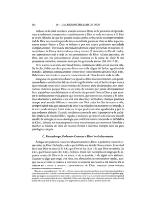 154 10 : LA COGNOSCIBILIDAD DE DIOS
Incluso en la edad venidera, cuando estemos libres de la presencia del pecado,
nunca podremos comprender completamente a Dios ni nada en cuanto a él. Esto
se ve en el hecho de que los pasajes citados arriba atribuyen la incomprehensibili-
dad de Dios no a nuestro pecado sino a su infinita grandeza. Esto se debe a que no-
sotros somos finitos y Dios es infinito y por eso nunca podremos entenderle
completamente.
2
Por toda la eternidad podremos seguir creciendo en nuestro co-
nocimiento de Dios y deleitándonos más y más en él, diciendo con David confor-
me aprendemos más y más de los pensamientos de Dios: «¡Cuán preciosos, oh
Dios, me son tus pensamientos! ¡Cuán inmensa es la suma de ellos! Si me
propusiera contarlos, sumarían más que los granos de arena» (Sal 139:17-18).
Pero si esto es así en la eternidad futura, ciertamente debe ser así en esta vida.
De hecho, Pablo nos dice que para llevar una vida «digna del Señor, agradándole
en todo», debemos continuamente «crecer en el conocimiento de Dios» (Coll:10).
Debemos ir creciendo en nuestro conocimiento de Dios durante toda la vida.
Si alguna vez quisiéramos hacernos iguales a Dios en conocimiento, o si quisié-
ramos derivar satisfacción del pecado de orgullo intelectual, el hecho de que nunca
dejaremos de crecer en el conocimiento de Dios nos sería desalentador; ¡nos senti-
ríamos molestos porque Dios es un tema de estudio que jamás dominaremos!
Pero si más bien nos deleitamos en el hecho de que sólo Dios es Dios, y que siem-
pre es infinitamente más grande que nosotros, que somos sus criaturas y le debe-
mos adoración y alabanza, esta será una idea muy alentadora. Aunque pasemos
tiempo en el estudio bíblico y comunión con Dios todos los días de nuestra vida,
siempre habrá más que aprender de Dios y su relación con nosotros y el mundo, y
de este modo siempre habrá más por lo que podemos estar agradecidos y por lo
que podemos alabarle. Cuando nos damos cuenta de esto, la perspectiva de un há-
bito vitalicio de estudio bíblico regular, e incluso la perspectiva de toda una vida de
estudio de teología (si es una teología que está firmemente cimentada en la Palabra
de Dios), debería ser una perspectiva muy emocionante para nosotros. Estudíar y
enseñar la Palabra de Dios de manera formal e informal siempre será un gran
privilegio y alegria.
C. Sin embargo, Podemos Conocer a Dios Verdaderamente
Aunque no podemos conocer exhaustivamente a Dios, sí podemos conocer co-
sas ciertas de Dios. De hecho, todo lo que la Biblia nos dice de Dios es cierto. Es verdad
decir que Dios es amor (1 Jn 4:8), que Dios es luz (1 Jn 1:5), que Dios es espíritu (Jn
4:24), que Dios es justo (Ro 3:26), etcétera. Decir esto no implica ni exige que lo se-
pamos acerca de Dios o de su amor, o de su justicia, o de algún otro atributo.
Cuando yo digo que tengo tres hijos, esa afirmación es enteramente verdad, aun-
que no lo sé todo en cuanto a mis hijos; ni siquiera en cuanto a mí mismo. Es lo
mismo en cuanto a nuestro conocimiento de Dios; tenemos conocimiento
lEsto no es contradicho por 1 Ca 13:13: «Ahora conozco de manera imperfecta, pero entonces conoceré tal y
como soy conocido». La frase «conocer completamente» es simplemente un esfuerzo de traducir la palabra epigi-
nosko que sugiere un conocimiento más hondo y más preciso (o tal vez, en contraste con el conocimiento parcial
presente, conocimiento libre de error o falsedad). Pablo nunca dijo algo como: "Entonces conoceré todo», lo cual
habría sido muy fácil de decir en griego (tote epignosomai ta panta) si hubiera querido decirlo así.
154 10 : LA COGNOSCIBILIDAD DE DIOS
Incluso en la edad venidera, cuando estemos libres de la presencia del pecado,
nunca podremos comprender completamente a Dios ni nada en cuanto a él. Esto
se ve en el hecho de que los pasajes citados arriba atribuyen la incomprehensibili-
dad de Dios no a nuestro pecado sino a su infinita grandeza. Esto se debe a que no-
sotros somos finitos y Dios es infinito y por eso nunca podremos entenderle
completamente.
2
Por toda la eternidad podremos seguir creciendo en nuestro co-
nocimiento de Dios y deleitándonos más y más en él, diciendo con David confor-
me aprendemos más y más de los pensamientos de Dios: «¡Cuán preciosos, oh
Dios, me son tus pensamientos! ¡Cuán inmensa es la suma de ellos! Si me
propusiera contarlos, sumarían más que los granos de arena» (Sal 139:17-18).
Pero si esto es así en la eternidad futura, ciertamente debe ser así en esta vida.
De hecho, Pablo nos dice que para llevar una vida «digna del Señor, agradándole
en todo», debemos continuamente «crecer en el conocimiento de Dios» (Coll:10).
Debemos ir creciendo en nuestro conocimiento de Dios durante toda la vida.
Si alguna vez quisiéramos hacernos iguales a Dios en conocimiento, o si quisié-
ramos derivar satisfacción del pecado de orgullo intelectual, el hecho de que nunca
dejaremos de crecer en el conocimiento de Dios nos sería desalentador; ¡nos senti-
ríamos molestos porque Dios es un tema de estudio que jamás dominaremos!
Pero si más bien nos deleitamos en el hecho de que sólo Dios es Dios, y que siem-
pre es infinitamente más grande que nosotros, que somos sus criaturas y le debe-
mos adoración y alabanza, esta será una idea muy alentadora. Aunque pasemos
tiempo en el estudio bíblico y comunión con Dios todos los días de nuestra vida,
siempre habrá más que aprender de Dios y su relación con nosotros y el mundo, y
de este modo siempre habrá más por lo que podemos estar agradecidos y por lo
que podemos alabarle. Cuando nos damos cuenta de esto, la perspectiva de un há-
bito vitalicio de estudio bíblico regular, e incluso la perspectiva de toda una vida de
estudio de teología (si es una teología que está firmemente cimentada en la Palabra
de Dios), debería ser una perspectiva muy emocionante para nosotros. Estudíar y
enseñar la Palabra de Dios de manera formal e informal siempre será un gran
privilegio y alegria.
C. Sin embargo, Podemos Conocer a Dios Verdaderamente
Aunque no podemos conocer exhaustivamente a Dios, sí podemos conocer co-
sas ciertas de Dios. De hecho, todo lo que la Biblia nos dice de Dios es cierto. Es verdad
decir que Dios es amor (1 Jn 4:8), que Dios es luz (1 Jn 1:5), que Dios es espíritu (Jn
4:24), que Dios es justo (Ro 3:26), etcétera. Decir esto no implica ni exige que lo se-
pamos acerca de Dios o de su amor, o de su justicia, o de algún otro atributo.
Cuando yo digo que tengo tres hijos, esa afirmación es enteramente verdad, aun-
que no lo sé todo en cuanto a mis hijos; ni siquiera en cuanto a mí mismo. Es lo
mismo en cuanto a nuestro conocimiento de Dios; tenemos conocimiento
lEsto no es contradicho por 1 Ca 13:13: «Ahora conozco de manera imperfecta, pero entonces conoceré tal y
como soy conocido». La frase «conocer completamente» es simplemente un esfuerzo de traducir la palabra epigi-
nosko que sugiere un conocimiento más hondo y más preciso (o tal vez, en contraste con el conocimiento parcial
presente, conocimiento libre de error o falsedad). Pablo nunca dijo algo como: "Entonces conoceré todo», lo cual
habría sido muy fácil de decir en griego (tote epignosomai ta panta) si hubiera querido decirlo así.
 