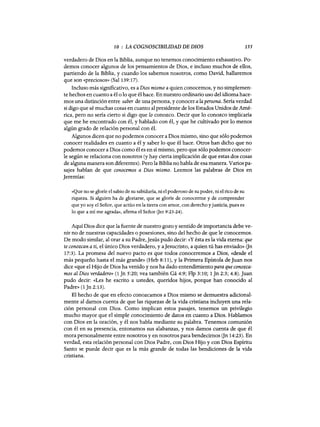 10 : LA COGNOSCIBILIDAD DE DIOS 155
verdadero de Dios en la Biblia, aunque no tenemos conocimiento exhaustivo. Po-
demos conocer algunos de los pensamientos de Dios, e incluso muchos de ellos,
partiendo de la Biblia, y cuando los sabemos nosotros, como David, hallaremos
que son «preciosos» (Sal 139:17).
Incluso más significativo, es a Dios mismo a quien conocemos, y no simplemen-
te hechos en cuanto a él o 10 que él hace. En nuestro ordinario uso del idioma hace-
mos una distinción entre saber de una persona, y conocera la persona. Sería verdad
si digo que sé muchas cosas en cuanto al presidente de los Estados Unidos de Amé-
rica, pero no sería cierto si digo que lo conozco. Decir que 10 conozco implicaría
que me he encontrado con él, y hablado con él, y que he cultivado por 10 menos
algún grado de relación personal con él.
Algunos dicen que no podemos conocer a Dios mismo, sino que sólo podemos
conocer realidades en cuanto a él y saber 10 que él hace. Otros han dicho que no
podemos conocer a Dios como él es en sí mismo, pero que sólo podemos conocer-
le según se relaciona con nosotros (y hay cierta implicación de que estas dos cosas
de alguna manera son diferentes). Pero la Biblia no habla de esa manera. Varios pa-
sajes hablan de que conocemos a Dios mismo. Leemos las palabras de Dios en
Jeremías:
«Que no se gloríe el sabio de su sabiduría, ni el poderoso de su poder, ni el rico de su
riqueza. Si alguien ha de gloriarse, que se gloríe de conocerme y de comprender
que yo soy el Señor, que actúo en la tierra con amor, con derecho y justicia, pues es
lo que a mí me agrada», afirma el Señor Oer 9:23-24).
Aquí Dios dice que la fuente de nuestro gozo y sentido de importancia debe ve-
nir no de nuestras capacidades o posesiones, sino del hecho de que le conocemos.
De modo similar, al orar a su Padre,Jesús pudo decir: «y ésta es la vida eterna: que
te conozcan a ti, el único Dios verdadero, y aJesucristo, a quien tú has enviado» Gn
17:3). La promesa del nuevo pacto es que todos conoceremos a Dios, «desde el
más pequeño hasta el más grande» (Heb 8:11), y la Primera Epístola de Juan nos
dice «que el Hijo de Dios ha venido y nos ha dado entendimiento para que conozca-
mos al Dios verdadero» (1 Jn 5:20; vea también Gá 4:9; Flp 3:10; 1 Jn 2:3; 4.8). Juan
pudo decir: «Les he escrito a ustedes, queridos hijos, porque han conocido al
Padre» (1 Jn 2:13).
El hecho de que en efecto conozcamos a Dios mismo se demuestra adicional-
mente al damos cuenta de que las riquezas de la vida cristiana incluyen una rela-
ción personal con Dios. Como implican estos pasajes, tenemos un privilegio
mucho mayor que el simple conocimiento de datos en cuanto a Dios. Hablamos
con Dios en la oración, y él nos habla mediante su palabra. Tenemos comunión
con él en su presencia, entonamos sus alabanzas, y nos damos cuenta de que él
mora personalmente entre nosotros y en nosotros para bendecimos Gn 14:23). En
verdad, esta relación personal con Dios Padre, con Dios Hijo y con Dios Espíritu
Santo se puede decir que es la más grande de todas las bendiciones de la vida
cristiana.
10 : LA COGNOSCIBILIDAD DE DIOS 155
verdadero de Dios en la Biblia, aunque no tenemos conocimiento exhaustivo. Po-
demos conocer algunos de los pensamientos de Dios, e incluso muchos de ellos,
partiendo de la Biblia, y cuando los sabemos nosotros, como David, hallaremos
que son «preciosos» (Sal 139:17).
Incluso más significativo, es a Dios mismo a quien conocemos, y no simplemen-
te hechos en cuanto a él o 10 que él hace. En nuestro ordinario uso del idioma hace-
mos una distinción entre saber de una persona, y conocera la persona. Sería verdad
si digo que sé muchas cosas en cuanto al presidente de los Estados Unidos de Amé-
rica, pero no sería cierto si digo que lo conozco. Decir que 10 conozco implicaría
que me he encontrado con él, y hablado con él, y que he cultivado por 10 menos
algún grado de relación personal con él.
Algunos dicen que no podemos conocer a Dios mismo, sino que sólo podemos
conocer realidades en cuanto a él y saber 10 que él hace. Otros han dicho que no
podemos conocer a Dios como él es en sí mismo, pero que sólo podemos conocer-
le según se relaciona con nosotros (y hay cierta implicación de que estas dos cosas
de alguna manera son diferentes). Pero la Biblia no habla de esa manera. Varios pa-
sajes hablan de que conocemos a Dios mismo. Leemos las palabras de Dios en
Jeremías:
«Que no se gloríe el sabio de su sabiduría, ni el poderoso de su poder, ni el rico de su
riqueza. Si alguien ha de gloriarse, que se gloríe de conocerme y de comprender
que yo soy el Señor, que actúo en la tierra con amor, con derecho y justicia, pues es
lo que a mí me agrada», afirma el Señor Oer 9:23-24).
Aquí Dios dice que la fuente de nuestro gozo y sentido de importancia debe ve-
nir no de nuestras capacidades o posesiones, sino del hecho de que le conocemos.
De modo similar, al orar a su Padre,Jesús pudo decir: «y ésta es la vida eterna: que
te conozcan a ti, el único Dios verdadero, y aJesucristo, a quien tú has enviado» Gn
17:3). La promesa del nuevo pacto es que todos conoceremos a Dios, «desde el
más pequeño hasta el más grande» (Heb 8:11), y la Primera Epístola de Juan nos
dice «que el Hijo de Dios ha venido y nos ha dado entendimiento para que conozca-
mos al Dios verdadero» (1 Jn 5:20; vea también Gá 4:9; Flp 3:10; 1 Jn 2:3; 4.8). Juan
pudo decir: «Les he escrito a ustedes, queridos hijos, porque han conocido al
Padre» (1 Jn 2:13).
El hecho de que en efecto conozcamos a Dios mismo se demuestra adicional-
mente al damos cuenta de que las riquezas de la vida cristiana incluyen una rela-
ción personal con Dios. Como implican estos pasajes, tenemos un privilegio
mucho mayor que el simple conocimiento de datos en cuanto a Dios. Hablamos
con Dios en la oración, y él nos habla mediante su palabra. Tenemos comunión
con él en su presencia, entonamos sus alabanzas, y nos damos cuenta de que él
mora personalmente entre nosotros y en nosotros para bendecimos Gn 14:23). En
verdad, esta relación personal con Dios Padre, con Dios Hijo y con Dios Espíritu
Santo se puede decir que es la más grande de todas las bendiciones de la vida
cristiana.
 